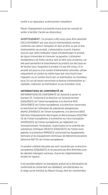 conﬁ&eacute; &agrave; un r&eacute;parateur professionnel comp&eacute;tent. Placer l&rsquo;&eacute;quipement &agrave; proximit&eacute; d&rsquo;une prise de courant et veiller &agrave; faciliter l&rsquo;acc&egrave;s au disjoncteur.AVERTISSEMENT : Ce produit a &eacute;t&eacute; con&ccedil;u pour &ecirc;tre aliment&eacute; EXCLUSIVEMENT par une source d&rsquo;alimentation secteur conforme aux valeurs indiqu&eacute;es en face arri&egrave;re, ou par le bloc d&rsquo;alimentation du produit. L&rsquo;alimentation &agrave; partir d&rsquo;autres sources que celles indiqu&eacute;es risque d&rsquo;endommager le produit de fa&ccedil;on irr&eacute;versible et d&rsquo;annuler sa garantie. L&rsquo;utilisation d&rsquo;adaptateurs de ﬁches secteur doit se faire avec prudence, car elle peut permettre le branchement du produit sur des sources de tension pour lesquelles le produit n&rsquo;a pas &eacute;t&eacute; con&ccedil;u. Si le produit est pourvu d&rsquo;un cordon d&rsquo;alimentation amovible, utiliser uniquement un cordon du m&ecirc;me type que celui fourni avec l&rsquo;appareil, ou un cordon fourni par un distributeur ou revendeur local. En cas de doute concernant la tension d&rsquo;alimentation ac-ceptable, s&rsquo;adresser au distributeur ou au revendeur local.INFORMATIONS DE CONFORMIT&Eacute; UEIINFORMATIONS DE CONFORMIT&Eacute; UE Autoris&eacute; &agrave; porter la marque CE. Conforme &agrave; la directive sur la basse tension 2006/95/CE de l&rsquo;Union europ&eacute;enne, &agrave; la directive MCE 2004/108/CE de l&rsquo;Union europ&eacute;enne, &agrave; la directive concernant la restriction de l&rsquo;utilisation de substances dangereuses (RoHS) 2011/65/CE de l&rsquo;Union europ&eacute;enne, &agrave; la directive DEEE (D&eacute;chets d&rsquo;&eacute;quipements &eacute;lectriques et &eacute;lectroniques) 2002/96/CE de l&rsquo;Union europ&eacute;enne, &agrave; la directive sur l&rsquo;&eacute;co-conception 2009/125/CE de l&rsquo;Union europ&eacute;enne, au r&egrave;glement sur l&rsquo;enregistrement, l&rsquo;&eacute;valuation, l&rsquo;autorisation et le contr&ocirc;le des substances chimiques (REACH) 2006/121/CE de l&rsquo;Union euro-p&eacute;enne, &agrave; la directive 1999/5/CE concernant les &eacute;quipements hertziens et les &eacute;quipements terminaux de t&eacute;l&eacute;communications (directive R&amp;TTE) de l&rsquo;Union europ&eacute;enne. Ce produit contient des piles qui sont couvertes par la directive europ&eacute;enne 2006/66/CE et ne peuvent pas &ecirc;tre &eacute;limin&eacute;es avec les d&eacute;chets m&eacute;nagers normaux. Suivre les r&eacute;glementations locales en vigueur.Il est possible obtenir un exemplaire gratuit de la D&eacute;claration de conformit&eacute; en contactant son d&eacute;taillant, son distributeur oule si&egrave;ge social mondial du Klipsch Group, dont les coordonn&eacute;es 