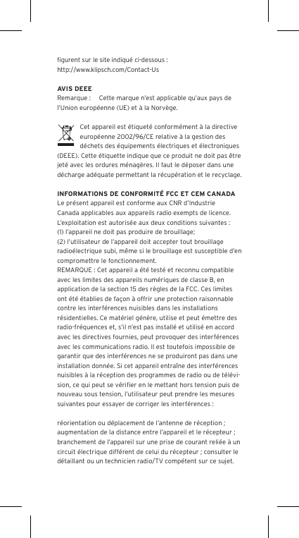 ﬁgurent sur le site indiqu&eacute; ci-dessous : http://www.klipsch.com/Contact-UsAVIS DEEERemarque :  Cette marque n&rsquo;est applicable qu&rsquo;aux pays de l&rsquo;Union europ&eacute;enne (UE) et &agrave; la Norv&egrave;ge.Cet appareil est &eacute;tiquet&eacute; conform&eacute;ment &agrave; la directive europ&eacute;enne 2002/96/CE relative &agrave; la gestion des d&eacute;chets des &eacute;quipements &eacute;lectriques et &eacute;lectroniques (DEEE). Cette &eacute;tiquette indique que ce produit ne doit pas &ecirc;tre jet&eacute; avec les ordures m&eacute;nag&egrave;res. Il faut le d&eacute;poser dans une d&eacute;charge ad&eacute;quate permettant la r&eacute;cup&eacute;ration et le recyclage.INFORMATIONS DE CONFORMIT&Eacute; FCC ET CEM CANADALe pr&eacute;sent appareil est conforme aux CNR d&rsquo;Industrie Canada applicables aux appareils radio exempts de licence. L&rsquo;exploitation est autoris&eacute;e aux deux conditions suivantes :(1) l&rsquo;appareil ne doit pas produire de brouillage;(2) l&rsquo;utilisateur de l&rsquo;appareil doit accepter tout brouillage radio&eacute;lectrique subi, m&ecirc;me si le brouillage est susceptible d&rsquo;en compromettre le fonctionnement.REMARQUE : Cet appareil a &eacute;t&eacute; test&eacute; et reconnu compatible avec les limites des appareils num&eacute;riques de classe B, en application de la section 15 des r&egrave;gles de la FCC. Ces limites ont &eacute;t&eacute; &eacute;tablies de fa&ccedil;on &agrave; offrir une protection raisonnable contre les interf&eacute;rences nuisibles dans les installations r&eacute;sidentielles. Ce mat&eacute;riel g&eacute;n&egrave;re, utilise et peut &eacute;mettre des radio-fr&eacute;quences et, s&rsquo;il n&rsquo;est pas install&eacute; et utilis&eacute; en accord avec les directives fournies, peut provoquer des interf&eacute;rences avec les communications radio. Il est toutefois impossible de garantir que des interf&eacute;rences ne se produiront pas dans une installation donn&eacute;e. Si cet appareil entra&icirc;ne des interf&eacute;rences nuisibles &agrave; la r&eacute;ception des programmes de radio ou de t&eacute;l&eacute;vi-sion, ce qui peut se v&eacute;riﬁer en le mettant hors tension puis de nouveau sous tension, l&rsquo;utilisateur peut prendre les mesures suivantes pour essayer de corriger les interf&eacute;rences :r&eacute;orientation ou d&eacute;placement de l&rsquo;antenne de r&eacute;ception ;augmentation de la distance entre l&rsquo;appareil et le r&eacute;cepteur ;branchement de l&rsquo;appareil sur une prise de courant reli&eacute;e &agrave; un circuit &eacute;lectrique diff&eacute;rent de celui du r&eacute;cepteur ; consulter le d&eacute;taillant ou un technicien radio/TV comp&eacute;tent sur ce sujet.