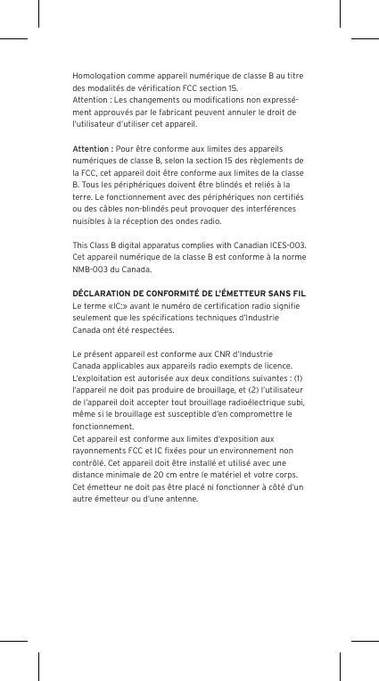 Homologation comme appareil num&eacute;rique de classe B au titre des modalit&eacute;s de v&eacute;riﬁcation FCC section 15.Attention : Les changements ou modiﬁcations non express&eacute;-ment approuv&eacute;s par le fabricant peuvent annuler le droit de l&rsquo;utilisateur d&rsquo;utiliser cet appareil.Attention : Pour &ecirc;tre conforme aux limites des appareils num&eacute;riques de classe B, selon la section 15 des r&egrave;glements de la FCC, cet appareil doit &ecirc;tre conforme aux limites de la classe B. Tous les p&eacute;riph&eacute;riques doivent &ecirc;tre blind&eacute;s et reli&eacute;s &agrave; la terre. Le fonctionnement avec des p&eacute;riph&eacute;riques non certiﬁ&eacute;s ou des c&acirc;bles non-blind&eacute;s peut provoquer des interf&eacute;rences nuisibles &agrave; la r&eacute;ception des ondes radio. This Class B digital apparatus complies with Canadian ICES-003.Cet appareil num&eacute;rique de la classe B est conforme &agrave; la norme NMB-003 du Canada.D&Eacute;CLARATION DE CONFORMIT&Eacute; DE L&rsquo;&Eacute;METTEUR SANS FILLe terme &laquo;IC:&raquo; avant le num&eacute;ro de certiﬁcation radio signiﬁe seulement que les sp&eacute;ciﬁcations techniques d&rsquo;Industrie Canada ont &eacute;t&eacute; respect&eacute;es.Le pr&eacute;sent appareil est conforme aux CNR d&rsquo;Industrie Canada applicables aux appareils radio exempts de licence. L&rsquo;exploitation est autoris&eacute;e aux deux conditions suivantes : (1) l&rsquo;appareil ne doit pas produire de brouillage, et (2) l&rsquo;utilisateur de l&rsquo;appareil doit accepter tout brouillage radio&eacute;lectrique subi, m&ecirc;me si le brouillage est susceptible d&rsquo;en compromettre le fonctionnement.Cet appareil est conforme aux limites d&rsquo;exposition aux rayonnements FCC et IC ﬁx&eacute;es pour un environnement non contr&ocirc;l&eacute;. Cet appareil doit &ecirc;tre install&eacute; et utilis&eacute; avec une distance minimale de 20 cm entre le mat&eacute;riel et votre corps. Cet &eacute;metteur ne doit pas &ecirc;tre plac&eacute; ni fonctionner &agrave; c&ocirc;t&eacute; d&rsquo;un autre &eacute;metteur ou d&rsquo;une antenne.