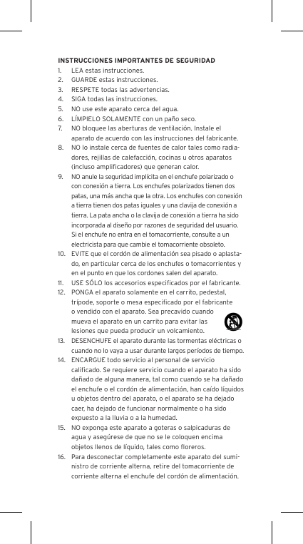 INSTRUCCIONES IMPORTANTES DE SEGURIDAD1.  LEA estas instrucciones.2.  GUARDE estas instrucciones.3.  RESPETE todas las advertencias.4.  SIGA todas las instrucciones.5.  NO use este aparato cerca del agua.6.  L&Iacute;MPIELO SOLAMENTE con un pa&ntilde;o seco.7.  NO bloquee las aberturas de ventilaci&oacute;n. Instale el aparato de acuerdo con las instrucciones del fabricante.8.  NO lo instale cerca de fuentes de calor tales como radia-dores, rejillas de calefacci&oacute;n, cocinas u otros aparatos (incluso ampliﬁcadores) que generan calor.9.  NO anule la seguridad impl&iacute;cita en el enchufe polarizado o con conexi&oacute;n a tierra. Los enchufes polarizados tienen dos patas, una m&aacute;s ancha que la otra. Los enchufes con conexi&oacute;n a tierra tienen dos patas iguales y una clavija de conexi&oacute;n a tierra. La pata ancha o la clavija de conexi&oacute;n a tierra ha sido incorporada al dise&ntilde;o por razones de seguridad del usuario. Si el enchufe no entra en el tomacorriente, consulte a un electricista para que cambie el tomacorriente obsoleto.10.  EVITE que el cord&oacute;n de alimentaci&oacute;n sea pisado o aplasta-do, en particular cerca de los enchufes o tomacorrientes y en el punto en que los cordones salen del aparato.11.  USE S&Oacute;LO los accesorios especiﬁcados por el fabricante.12.  PONGA el aparato solamente en el carrito, pedestal, tr&iacute;pode, soporte o mesa especiﬁcado por el fabricante o vendido con el aparato. Sea precavido cuando mueva el aparato en un carrito para evitar las lesiones que pueda producir un volcamiento.13.  DESENCHUFE el aparato durante las tormentas el&eacute;ctricas o cuando no lo vaya a usar durante largos per&iacute;odos de tiempo.14.  ENCARGUE todo servicio al personal de servicio caliﬁcado. Se requiere servicio cuando el aparato ha sido da&ntilde;ado de alguna manera, tal como cuando se ha da&ntilde;ado el enchufe o el cord&oacute;n de alimentaci&oacute;n, han ca&iacute;do l&iacute;quidos u objetos dentro del aparato, o el aparato se ha dejado caer, ha dejado de funcionar normalmente o ha sido expuesto a la lluvia o a la humedad.15.  NO exponga este aparato a goteras o salpicaduras de agua y aseg&uacute;rese de que no se le coloquen encima objetos llenos de l&iacute;quido, tales como ﬂoreros.16.  Para desconectar completamente este aparato del sumi-nistro de corriente alterna, retire del tomacorriente de corriente alterna el enchufe del cord&oacute;n de alimentaci&oacute;n.