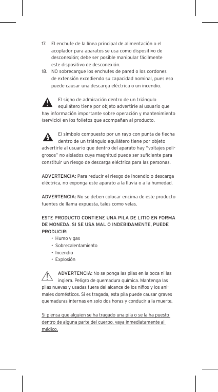 17.  El enchufe de la l&iacute;nea principal de alimentaci&oacute;n o el acoplador para aparatos se usa como dispositivo de desconexi&oacute;n; debe ser posible manipular f&aacute;cilmente  este dispositivo de desconexi&oacute;n.18.  NO sobrecargue los enchufes de pared o los cordones de extensi&oacute;n excediendo su capacidad nominal, pues eso puede causar una descarga el&eacute;ctrica o un incendio. El signo de admiraci&oacute;n dentro de un tri&aacute;ngulo equil&aacute;tero tiene por objeto advertirle al usuario que hay informaci&oacute;n importante sobre operaci&oacute;n y mantenimiento (servicio) en los folletos que acompa&ntilde;an al producto.El s&iacute;mbolo compuesto por un rayo con punta de ﬂecha dentro de un tri&aacute;ngulo equil&aacute;tero tiene por objeto advertirle al usuario que dentro del aparato hay &ldquo;voltajes peli-grosos&rdquo; no aislados cuya magnitud puede ser suﬁciente para constituir un riesgo de descarga el&eacute;ctrica para las personas.ADVERTENCIA: Para reducir el riesgo de incendio o descarga el&eacute;ctrica, no exponga este aparato a la lluvia o a la humedad.ADVERTENCIA: No se deben colocar encima de este producto fuentes de llama expuesta, tales como velas.ESTE PRODUCTO CONTIENE UNA PILA DE LITIO EN FORMA DE MONEDA. SI SE USA MAL O INDEBIDAMENTE, PUEDE PRODUCIR:&bull;  Humo y gas&bull;  Sobrecalentamiento&bull;  Incendio&bull;  Explosi&oacute;nADVERTENCIA: No se ponga las pilas en la boca ni las ingiera. Peligro de quemadura qu&iacute;mica. Mantenga las pilas nuevas y usadas fuera del alcance de los ni&ntilde;os y los ani-males dom&eacute;sticos. Si es tragada, esta pila puede causar graves quemaduras internas en solo dos horas y conducir a la muerte.Si piensa que alguien se ha tragado una pila o se la ha puesto dentro de alguna parte del cuerpo, vaya inmediatamente al m&eacute;dico.