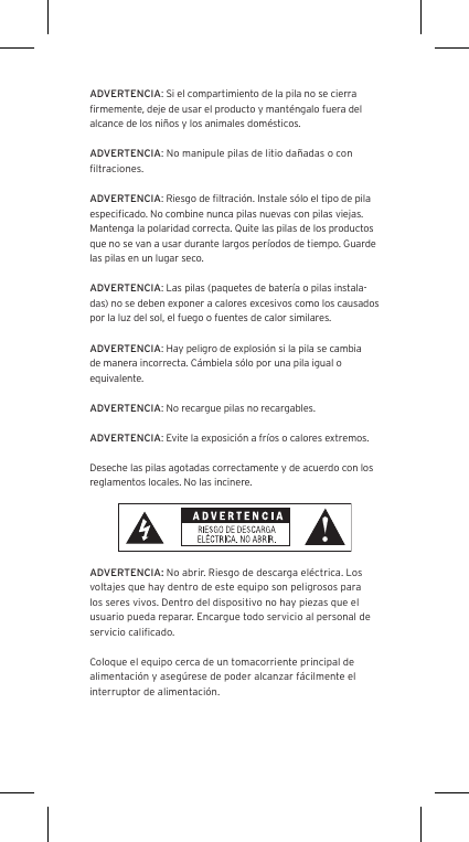 ADVERTENCIA: Si el compartimiento de la pila no se cierra ﬁrmemente, deje de usar el producto y mant&eacute;ngalo fuera del alcance de los ni&ntilde;os y los animales dom&eacute;sticos.ADVERTENCIA: No manipule pilas de litio da&ntilde;adas o con ﬁltraciones.ADVERTENCIA: Riesgo de ﬁltraci&oacute;n. Instale s&oacute;lo el tipo de pila especiﬁcado. No combine nunca pilas nuevas con pilas viejas. Mantenga la polaridad correcta. Quite las pilas de los productos que no se van a usar durante largos per&iacute;odos de tiempo. Guarde las pilas en un lugar seco.ADVERTENCIA: Las pilas (paquetes de bater&iacute;a o pilas instala-das) no se deben exponer a calores excesivos como los causados por la luz del sol, el fuego o fuentes de calor similares.ADVERTENCIA: Hay peligro de explosi&oacute;n si la pila se cambia de manera incorrecta. C&aacute;mbiela s&oacute;lo por una pila igual o equivalente.ADVERTENCIA: No recargue pilas no recargables.ADVERTENCIA: Evite la exposici&oacute;n a fr&iacute;os o calores extremos.Deseche las pilas agotadas correctamente y de acuerdo con los reglamentos locales. No las incinere. ADVERTENCIA: No abrir. Riesgo de descarga el&eacute;ctrica. Los voltajes que hay dentro de este equipo son peligrosos para los seres vivos. Dentro del dispositivo no hay piezas que el usuario pueda reparar. Encargue todo servicio al personal de servicio caliﬁcado.Coloque el equipo cerca de un tomacorriente principal de alimentaci&oacute;n y aseg&uacute;rese de poder alcanzar f&aacute;cilmente el interruptor de alimentaci&oacute;n.
