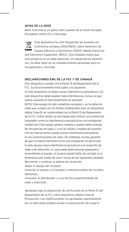 AVISO DE LA DEEENota: Esta marca se aplica s&oacute;lo a pa&iacute;ses de la Uni&oacute;n Europea (European Union, EU) y Noruega.Este dispositivo ha sido etiquetado de acuerdo con la directiva europea 2002/96/EC sobre Desechos de Equipo El&eacute;ctrico y Electr&oacute;nico (DEEE) (Waste Electrical and Electronic Equipment, WEEE). Esta etiqueta indica que este producto no se debe desechar con desperdicios dom&eacute;sti-cos. Se debe dejar en un establecimiento apropiado para su recuperaci&oacute;n y reciclaje.DECLARACIONES EMC DE LA FCC Y DE CANAD&Aacute;Este dispositivo cumple con la Parte 15 del Reglamento de la FCC. Su funcionamiento est&aacute; sujeto a lo siguiente:(1) Este dispositivo no debe causar interferencia perjudicial y (2) este dispositivo debe aceptar toda interferencia, incluso la que pueda causarle un funcionamiento no deseado.NOTA: Este equipo ha sido sometido a pruebas y se ha determi-nado que cumple con los l&iacute;mites establecidos para un dispositivo digital Clase B, en conformidad con la Parte 15 del Reglamento de la FCC. Estos l&iacute;mites se han ﬁjado para ofrecer una protecci&oacute;n razonable contra la interferencia perjudicial en una instalaci&oacute;n residencial. Este equipo genera, emplea y puede radiar energ&iacute;a de frecuencias de radio y, si no se instala y emplea de acuerdo con las instrucciones, puede causar interferencia perjudicial en las comunicaciones de radio. Sin embargo, no hay garant&iacute;a de que no habr&aacute; interferencia en una instalaci&oacute;n en particular. Si este equipo causa interferencia perjudicial a la recepci&oacute;n de radio o de televisi&oacute;n, lo cual puede determinarse apagando y encendiendo el equipo, el usuario puede tratar de corregir la in-terferencia por medio de una o varias de las siguientes medidas:Reorientar o reubicar la antena de recepci&oacute;n.Alejar el equipo del receptor.Conectar el equipo y el receptor a tomacorrientes de circuitos diferentes.Consultar al distribuidor o a un t&eacute;cnico experimentado de radio y televisi&oacute;n.Aprobado bajo la disposici&oacute;n de veriﬁcaci&oacute;n de la Parte 15 del Reglamento de la FCC como dispositivo digital Clase B.Precauci&oacute;n: Las modiﬁcaciones no aprobadas expresamente por el fabricante pueden anular la autorizaci&oacute;n del usuario 