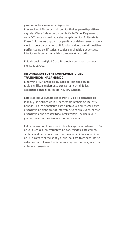 para hacer funcionar este dispositivo.Precauci&oacute;n: A ﬁn de cumplir con los l&iacute;mites para dispositivos digitales Clase B de acuerdo con la Parte 15 del Reglamento de la FCC, este dispositivo debe cumplir con los l&iacute;mites de la Clase B. Todos los dispositivos perif&eacute;ricos deben tener blindaje y estar conectados a tierra. El funcionamiento con dispositivos perif&eacute;ricos no certiﬁcados o cables sin blindaje puede causar interferencia en la transmisi&oacute;n o recepci&oacute;n de radio. Este dispositivo digital Clase B cumple con la norma cana-diense ICES-003.INFORMACI&Oacute;N SOBRE CUMPLIMIENTO DEL TRANSMISOR INAL&Aacute;MBRICOEl t&eacute;rmino &ldquo;IC:&rdquo; antes del n&uacute;mero de certiﬁcaci&oacute;n de radio signiﬁca simplemente que se han cumplido las especiﬁcaciones t&eacute;cnicas de Industry Canada.Este dispositivo cumple con la Parte 15 del Reglamento de la FCC y las normas de RSS exentos de licencia de Industry Canada. El funcionamiento est&aacute; sujeto a lo siguiente: (1) este dispositivo no debe causar interferencia perjudicial y (2) este dispositivo debe aceptar toda interferencia, incluso la que pueda causar un funcionamiento no deseado.Este equipo cumple con los l&iacute;mites de exposici&oacute;n a la radiaci&oacute;n de la FCC y la IC en ambientes no controlados. Este equipo se debe instalar y hacer funcionar con una distancia m&iacute;nima de 20 cm entre el radiador y el cuerpo. Este transmisor no se debe colocar o hacer funcionar en conjunto con ninguna otra antena o transmisor.