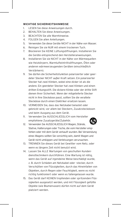 WICHTIGE SICHERHEITSHINWEISE1.  LESEN Sie diese Anweisungen durch.2.  BEHALTEN Sie diese Anweisungen.3.  BEACHTEN Sie alle Warnhinweise.4.  FOLGEN Sie allen Anleitungen.5.  Verwenden Sie diese Ger&auml;te NICHT in der N&auml;he von Wasser.6.  Reinigen Sie sie NUR mit einem trockenen Tuch.7.  Blockieren Sie KEINE L&uuml;ftungs&ouml;ffnungen. Installieren Sie die Ger&auml;te entsprechend den Herstelleranweisungen.8.  Installieren Sie sie NICHT in der N&auml;he von W&auml;rmequellen wie Heizk&ouml;rpern, Warmlufteintritts&ouml;ffnungen, &Ouml;fen oder anderen w&auml;rmeerzeugenden Ger&auml;ten (einschlie&szlig;lich Verst&auml;rkern).9.  Sie d&uuml;rfen die Sicherheitsfunktion polarisierter oder geer-deter Stecker NICHT au&szlig;er Kraft setzen. Ein polarisierter Stecker hat zwei Klinken, wobei eine dicker ist als die andere. Ein geerdeter Stecker hat zwei Klinken und einen dritten Erdungsstift. Die dickere Klinke oder der dritte Stift dienen Ihrer Sicherheit. Wenn der mitgelieferte Stecker nicht in Ihre Steckdose passt, sollten Sie die veraltete Steckdose durch einen Elektriker ersetzen lassen.10.  VERMEIDEN Sie, dass das Netzkabel belastet oder geknickt wird, vor allem bei Steckern, Zusatzsteckdosen und beim Ausgang aus dem Ger&auml;t.11.  Verwenden Sie AUSSCHLIESSLICH vom Hersteller empfohlene Zusatzger&auml;te/Zubeh&ouml;r.12.  Verwenden Sie AUSSCHLIESSLICH Wagen, St&auml;nde, Stative, Halterungen oder Tische, die vom Hersteller emp-fohlen oder mit dem Ger&auml;t verkauft wurden. Bei Verwendung eines Wagens sollten Sie vorsichtig sein, damit Wagen und Ger&auml;t nicht umkippen und Verletzungen verursachen.13.  TRENNEN Sie dieses Ger&auml;t bei Gewitter vom Netz, oder wenn es l&auml;ngere Zeit nicht benutzt wird.14.  Lassen Sie ALLE Wartungen von geschulten Kunden-diensttechnikern durchf&uuml;hren. Eine Wartung ist n&ouml;tig, wenn das Ger&auml;t auf irgendeine Weise besch&auml;digt wurde, z. B. durch Sch&auml;den am Netzkabel oder -stecker, durch Versch&uuml;tten von Fl&uuml;ssigkeiten, durch das Hineinfallen von Objekten, durch Regen oder Feuchtigkeit, wenn es nicht richtig funktioniert oder wenn es fallengelassen wurde.15.  Das Ger&auml;t darf KEINEN tropfenden oder spritzenden Fl&uuml;s-sigkeiten ausgesetzt werden, und mit Fl&uuml;ssigkeit gef&uuml;llte Objekte (wie Blumenvasen) d&uuml;rfen nicht auf dem Ger&auml;t platziert werden.