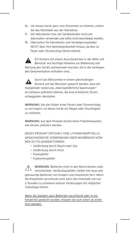 16.  Um dieses Ger&auml;t ganz vom Stromnetz zu trennen, ziehen Sie das Netzkabel aus der Steckdose.17.  Der Netzstecker bzw. der Ger&auml;testecker wird zum Abschalten verwendet und sollte nicht besch&auml;digt werden.18.  &Uuml;berlasten Sie Steckdosen und Verl&auml;ngerungskabel NICHT &uuml;ber ihre Nennbelastbarkeit hinaus, da dies zu Feuer oder Stromschlag f&uuml;hren k&ouml;nnte. Ein Dreieck mit einem Ausrufezeichen in der Mitte soll Benutzer auf wichtige Hinweise zur Bedienung und Wartung des Ger&auml;ts aufmerksam machen, die in der beiliegen-den Dokumentation enthalten sind.Durch das Blitzsymbol in einem gleichseitigen Dreieck soll der Benutzer gewarnt werden, dass bei mangelnder Isolierung &bdquo;lebensgef&auml;hrliche Spannungen&ldquo; im Geh&auml;use auftreten k&ouml;nnen, die eine erhebliche Strom-schlaggefahr darstellen.WARNUNG: Um die Gefahr eines Feuers oder Stromschlags zu verringern, ist dieses Ger&auml;t vor Regen oder Feuchtigkeit zu sch&uuml;tzen.WARNUNG: Auf dem Produkt d&uuml;rfen keine Flammenquellen, wie Kerzen, platziert werden.DIESES PRODUKT ENTZH&Auml;LT EINE LITHIUM-KNOPFZELLE. UNSACHGEM&Auml;SSE VERWENDUNG ODER MISSBRAUCH K&Ouml;N-NEN ZU FOLGENDEM F&Uuml;HREN:&bull;  Gef&auml;hrdung durch Rauch oder Gas&bull;  Gef&auml;hrdung durch Hitze&bull;  Feuergefahr&bull;  ExplosionsgefahrWARNUNG: Batterien nicht in den Mund stecken oder verschlucken. Ver&auml;tzungsgefahr. Halten Sie neue und gebrauchte Batterien von Kindern und Haustieren fern. Wenn die Knopfzelle verschluckt wird, kann das innerhalb von nur 2 Stunden zu schweren inneren Ver&auml;tzungen mit m&ouml;glicher Todesfolge f&uuml;hren.Wenn Sie glauben, dass Batterien verschluckt oder in ein K&ouml;rperteil gesteckt wurden, m&uuml;ssen Sie sich sofort an einen Arzt wenden.