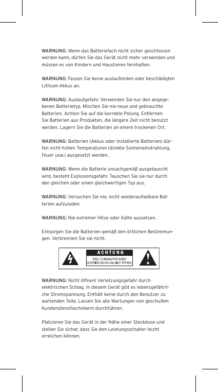WARNUNG: Wenn das Batteriefach nicht sicher geschlossen werden kann, d&uuml;rfen Sie das Ger&auml;t nicht mehr verwenden und m&uuml;ssen es von Kindern und Haustieren fernhalten.WARNUNG: Fassen Sie keine auslaufenden oder besch&auml;digten Lithium-Akkus an. WARNUNG: Auslaufgefahr. Verwenden Sie nur den angege-benen Batterietyp. Mischen Sie nie neue und gebrauchte Batterien. Achten Sie auf die korrekte Polung. Entfernen Sie Batterien aus Produkten, die l&auml;ngere Zeit nicht benutzt werden. Lagern Sie die Batterien an einem trockenen Ort. WARNUNG: Batterien (Akkus oder installierte Batterien) d&uuml;r-fen nicht hohen Temperaturen (direkte Sonneneinstrahlung, Feuer usw.) ausgesetzt werden.WARNUNG: Wenn die Batterie unsachgem&auml;&szlig; ausgetauscht wird, besteht Explosionsgefahr. Tauschen Sie sie nur durch den gleichen oder einen gleichwertigen Typ aus. WARNUNG: Versuchen Sie nie, nicht wiederauﬂadbare Bat-terien aufzuladen. WARNUNG: Nie extremer Hitze oder K&auml;lte aussetzen. Entsorgen Sie die Batterien gem&auml;&szlig; den &ouml;rtlichen Bestimmun-gen. Verbrennen Sie sie nicht. WARNUNG: Nicht &ouml;ffnen! Verletzungsgefahr durch elektrischen Schlag. In diesem Ger&auml;t gibt es lebensgef&auml;hrli-che Stromspannung. Enth&auml;lt keine durch den Benutzer zu wartenden Teile. Lassen Sie alle Wartungen von geschulten Kundendiensttechnikern durchf&uuml;hren. Platzieren Sie das Ger&auml;t in der N&auml;he einer Steckdose und stellen Sie sicher, dass Sie den Leistungsschalter leicht erreichen k&ouml;nnen.