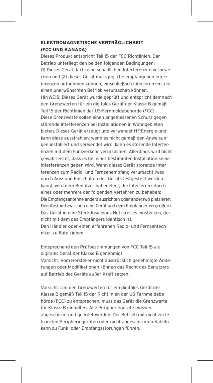 ELEKTROMAGNETISCHE VERTR&Auml;GLICHKEIT (FCC UND KANADA)Dieses Produkt entspricht Teil 15 der FCC-Richtlinien. Der Betrieb unterliegt den beiden folgenden Bedingungen:(1) Dieses Ger&auml;t darf keine sch&auml;dlichen Interferenzen verursa-chen und (2) dieses Ger&auml;t muss jegliche empfangenen Inter-ferenzen aufnehmen k&ouml;nnen, einschlie&szlig;lich Interferenzen, die einen unerw&uuml;nschten Betrieb verursachen k&ouml;nnen.HINWEIS: Dieses Ger&auml;t wurde gepr&uuml;ft und entspricht demnach den Grenzwerten f&uuml;r ein digitales Ger&auml;t der Klasse B gem&auml;&szlig; Teil 15 der Richtlinien der US-Fernmeldebeh&ouml;rde (FCC). Diese Grenzwerte sollen einen angemessenen Schutz gegen st&ouml;rende Interferenzen bei Installationen in Wohngebieten bieten. Dieses Ger&auml;t erzeugt und verwendet HF-Energie und kann diese ausstrahlen; wenn es nicht gem&auml;&szlig; den Anweisun-gen installiert und verwendet wird, kann es st&ouml;rende Interfer-enzen mit dem Funkverkehr verursachen. Allerdings wird nicht gew&auml;hrleistet, dass es bei einer bestimmten Installation keine Interferenzen geben wird. Wenn dieses Ger&auml;t st&ouml;rende Inter-ferenzen zum Radio- und Fernsehempfang verursacht (was durch Aus- und Einschalten des Ger&auml;ts festgestellt werden kann), wird dem Benutzer nahegelegt, die Interferenz durch eines oder mehrere der folgenden Verfahren zu beheben:Die Empfangsantenne anders ausrichten oder anderswo platzieren.Den Abstand zwischen dem Ger&auml;t und dem Empf&auml;nger vergr&ouml;&szlig;ern.Das Ger&auml;t in eine Steckdose eines Netzkreises einstecken, der nicht mit dem des Empf&auml;ngers identisch ist.Den H&auml;ndler oder einen erfahrenen Radio- und Fernsehtech-niker zu Rate ziehen.Entsprechend den Pr&uuml;fbestimmungen von FCC Teil 15 als digitales Ger&auml;t der Klasse B genehmigt.Vorsicht: Vom Hersteller nicht ausdr&uuml;cklich genehmigte &Auml;nde-rungen oder Modiﬁkationen k&ouml;nnen das Recht des Benutzers auf Betrieb des Ger&auml;ts au&szlig;er Kraft setzen.Vorsicht: Um den Grenzwerten f&uuml;r ein digitales Ger&auml;t der Klasse B gem&auml;&szlig; Teil 15 der Richtlinien der US-Fernmeldebe-h&ouml;rde (FCC) zu entsprechen, muss das Ger&auml;t die Grenzwerte f&uuml;r Klasse B einhalten. Alle Peripherieger&auml;te m&uuml;ssen abgeschirmt und geerdet werden. Der Betrieb mit nicht zerti-ﬁzierten Peripherieger&auml;ten oder nicht abgeschirmten Kabeln kann zu Funk- oder Empfangsst&ouml;rungen f&uuml;hren. 
