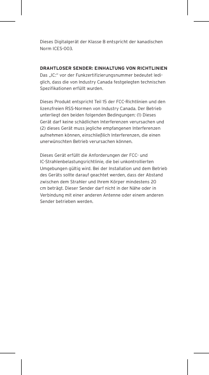 Dieses Digitalger&auml;t der Klasse B entspricht der kanadischen Norm ICES-003.DRAHTLOSER SENDER: EINHALTUNG VON RICHTLINIENDas &bdquo;IC:&ldquo; vor der Funkzertiﬁzierungsnummer bedeutet ledi-glich, dass die von Industry Canada festgelegten technischen Speziﬁkationen erf&uuml;llt wurden.Dieses Produkt entspricht Teil 15 der FCC-Richtlinien und den lizenzfreien RSS-Normen von Industry Canada. Der Betrieb unterliegt den beiden folgenden Bedingungen: (1) Dieses Ger&auml;t darf keine sch&auml;dlichen Interferenzen verursachen und (2) dieses Ger&auml;t muss jegliche empfangenen Interferenzen aufnehmen k&ouml;nnen, einschlie&szlig;lich Interferenzen, die einen unerw&uuml;nschten Betrieb verursachen k&ouml;nnen.Dieses Ger&auml;t erf&uuml;llt die Anforderungen der FCC- und IC-Strahlenbelastungsrichtlinie, die bei unkontrollierten Umgebungen g&uuml;ltig wird. Bei der Installation und dem Betrieb des Ger&auml;ts sollte darauf geachtet werden, dass der Abstand zwischen dem Strahler und Ihrem K&ouml;rper mindestens 20 cm betr&auml;gt. Dieser Sender darf nicht in der N&auml;he oder in Verbindung mit einer anderen Antenne oder einem anderen Sender betrieben werden.