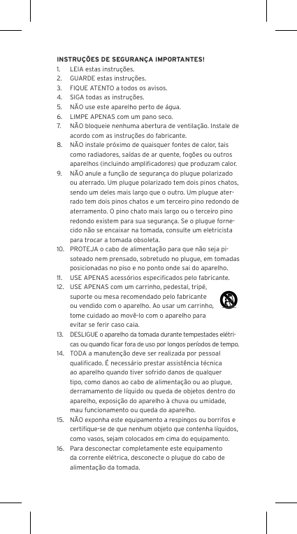 INSTRU&Ccedil;&Otilde;ES DE SEGURAN&Ccedil;A IMPORTANTES!1.  LEIA estas instru&ccedil;&otilde;es.2.  GUARDE estas instru&ccedil;&otilde;es.3.  FIQUE ATENTO a todos os avisos.4.  SIGA todas as instru&ccedil;&otilde;es.5.  N&Atilde;O use este aparelho perto de &aacute;gua.6.  LIMPE APENAS com um pano seco.7.  N&Atilde;O bloqueie nenhuma abertura de ventila&ccedil;&atilde;o. Instale de acordo com as instru&ccedil;&otilde;es do fabricante.8.  N&Atilde;O instale pr&oacute;ximo de quaisquer fontes de calor, tais como radiadores, sa&iacute;das de ar quente, fog&otilde;es ou outros aparelhos (incluindo ampliﬁcadores) que produzam calor.9.  N&Atilde;O anule a fun&ccedil;&atilde;o de seguran&ccedil;a do plugue polarizado ou aterrado. Um plugue polarizado tem dois pinos chatos, sendo um deles mais largo que o outro. Um plugue ater-rado tem dois pinos chatos e um terceiro pino redondo de aterramento. O pino chato mais largo ou o terceiro pino redondo existem para sua seguran&ccedil;a. Se o plugue forne-cido n&atilde;o se encaixar na tomada, consulte um eletricista para trocar a tomada obsoleta.10.  PROTEJA o cabo de alimenta&ccedil;&atilde;o para que n&atilde;o seja pi-soteado nem prensado, sobretudo no plugue, em tomadas posicionadas no piso e no ponto onde sai do aparelho.11.  USE APENAS acess&oacute;rios especiﬁcados pelo fabricante.12.  USE APENAS com um carrinho, pedestal, trip&eacute;, suporte ou mesa recomendado pelo fabricante ou vendido com o aparelho. Ao usar um carrinho, tome cuidado ao mov&ecirc;-lo com o aparelho para evitar se ferir caso caia.13.  DESLIGUE o aparelho da tomada durante tempestades el&eacute;tri-  cas ou quando ﬁcar fora de uso por longos per&iacute;odos de tempo.14.  TODA a manuten&ccedil;&atilde;o deve ser realizada por pessoal qualiﬁcado. &Eacute; necess&aacute;rio prestar assist&ecirc;ncia t&eacute;cnica ao aparelho quando tiver sofrido danos de qualquer tipo, como danos ao cabo de alimenta&ccedil;&atilde;o ou ao plugue, derramamento de l&iacute;quido ou queda de objetos dentro do aparelho, exposi&ccedil;&atilde;o do aparelho &agrave; chuva ou umidade, mau funcionamento ou queda do aparelho.15.  N&Atilde;O exponha este equipamento a respingos ou borrifos e certiﬁque-se de que nenhum objeto que contenha l&iacute;quidos, como vasos, sejam colocados em cima do equipamento.16.  Para desconectar completamente este equipamento da corrente el&eacute;trica, desconecte o plugue do cabo de alimenta&ccedil;&atilde;o da tomada.