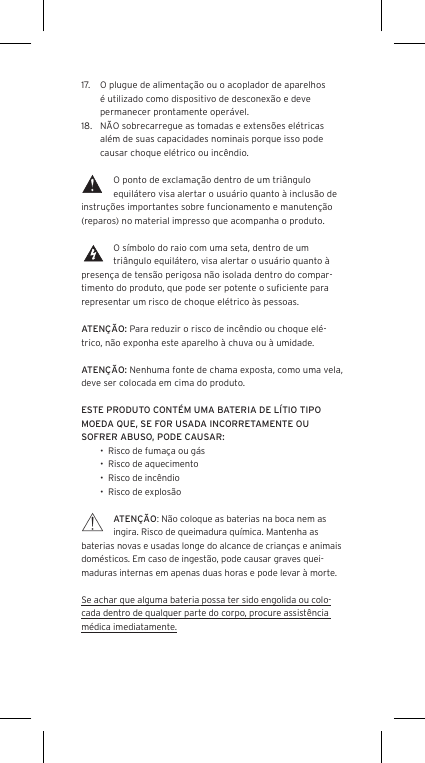 17.  O plugue de alimenta&ccedil;&atilde;o ou o acoplador de aparelhos &eacute; utilizado como dispositivo de desconex&atilde;o e deve permanecer prontamente oper&aacute;vel.18.  N&Atilde;O sobrecarregue as tomadas e extens&otilde;es el&eacute;tricas al&eacute;m de suas capacidades nominais porque isso pode causar choque el&eacute;trico ou inc&ecirc;ndio. O ponto de exclama&ccedil;&atilde;o dentro de um tri&acirc;ngulo equil&aacute;tero visa alertar o usu&aacute;rio quanto &agrave; inclus&atilde;o de instru&ccedil;&otilde;es importantes sobre funcionamento e manuten&ccedil;&atilde;o (reparos) no material impresso que acompanha o produto.O s&iacute;mbolo do raio com uma seta, dentro de um tri&acirc;ngulo equil&aacute;tero, visa alertar o usu&aacute;rio quanto &agrave; presen&ccedil;a de tens&atilde;o perigosa n&atilde;o isolada dentro do compar-timento do produto, que pode ser potente o suﬁciente para representar um risco de choque el&eacute;trico &agrave;s pessoas.ATEN&Ccedil;&Atilde;O: Para reduzir o risco de inc&ecirc;ndio ou choque el&eacute;-trico, n&atilde;o exponha este aparelho &agrave; chuva ou &agrave; umidade.ATEN&Ccedil;&Atilde;O: Nenhuma fonte de chama exposta, como uma vela, deve ser colocada em cima do produto.ESTE PRODUTO CONT&Eacute;M UMA BATERIA DE L&Iacute;TIO TIPO MOEDA QUE, SE FOR USADA INCORRETAMENTE OU SOFRER ABUSO, PODE CAUSAR:&bull;  Risco de fuma&ccedil;a ou g&aacute;s&bull;  Risco de aquecimento&bull;  Risco de inc&ecirc;ndio&bull;  Risco de explos&atilde;oATEN&Ccedil;&Atilde;O: N&atilde;o coloque as baterias na boca nem as ingira. Risco de queimadura qu&iacute;mica. Mantenha as baterias novas e usadas longe do alcance de crian&ccedil;as e animais dom&eacute;sticos. Em caso de ingest&atilde;o, pode causar graves quei-maduras internas em apenas duas horas e pode levar &agrave; morte.Se achar que alguma bateria possa ter sido engolida ou colo-cada dentro de qualquer parte do corpo, procure assist&ecirc;ncia m&eacute;dica imediatamente.