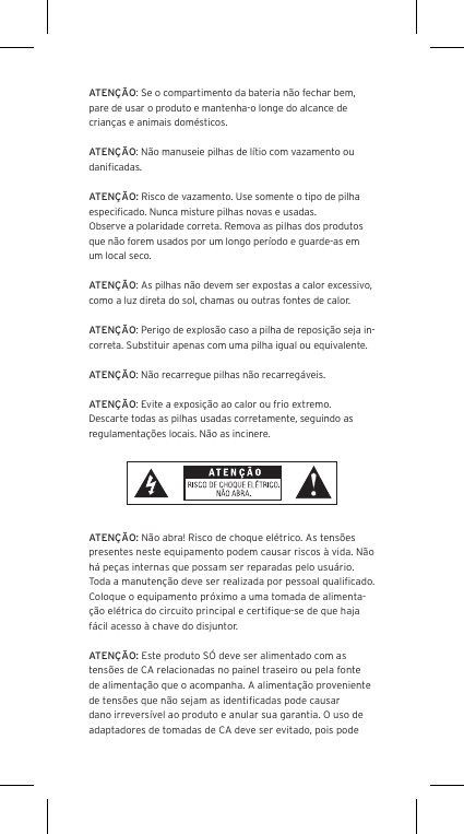 ATEN&Ccedil;&Atilde;O: Se o compartimento da bateria n&atilde;o fechar bem, pare de usar o produto e mantenha-o longe do alcance de crian&ccedil;as e animais dom&eacute;sticos.ATEN&Ccedil;&Atilde;O: N&atilde;o manuseie pilhas de l&iacute;tio com vazamento ou daniﬁcadas. ATEN&Ccedil;&Atilde;O: Risco de vazamento. Use somente o tipo de pilha especiﬁcado. Nunca misture pilhas novas e usadas.Observe a polaridade correta. Remova as pilhas dos produtos que n&atilde;o forem usados por um longo per&iacute;odo e guarde-as em um local seco.ATEN&Ccedil;&Atilde;O: As pilhas n&atilde;o devem ser expostas a calor excessivo, como a luz direta do sol, chamas ou outras fontes de calor.ATEN&Ccedil;&Atilde;O: Perigo de explos&atilde;o caso a pilha de reposi&ccedil;&atilde;o seja in-correta. Substituir apenas com uma pilha igual ou equivalente. ATEN&Ccedil;&Atilde;O: N&atilde;o recarregue pilhas n&atilde;o recarreg&aacute;veis. ATEN&Ccedil;&Atilde;O: Evite a exposi&ccedil;&atilde;o ao calor ou frio extremo.Descarte todas as pilhas usadas corretamente, seguindo as regulamenta&ccedil;&otilde;es locais. N&atilde;o as incinere. ATEN&Ccedil;&Atilde;O: N&atilde;o abra! Risco de choque el&eacute;trico. As tens&otilde;es presentes neste equipamento podem causar riscos &agrave; vida. N&atilde;o h&aacute; pe&ccedil;as internas que possam ser reparadas pelo usu&aacute;rio. Toda a manuten&ccedil;&atilde;o deve ser realizada por pessoal qualiﬁcado. Coloque o equipamento pr&oacute;ximo a uma tomada de alimenta-&ccedil;&atilde;o el&eacute;trica do circuito principal e certiﬁque-se de que haja f&aacute;cil acesso &agrave; chave do disjuntor.ATEN&Ccedil;&Atilde;O: Este produto S&Oacute; deve ser alimentado com as tens&otilde;es de CA relacionadas no painel traseiro ou pela fonte de alimenta&ccedil;&atilde;o que o acompanha. A alimenta&ccedil;&atilde;o proveniente de tens&otilde;es que n&atilde;o sejam as identiﬁcadas pode causar dano irrevers&iacute;vel ao produto e anular sua garantia. O uso de adaptadores de tomadas de CA deve ser evitado, pois pode 