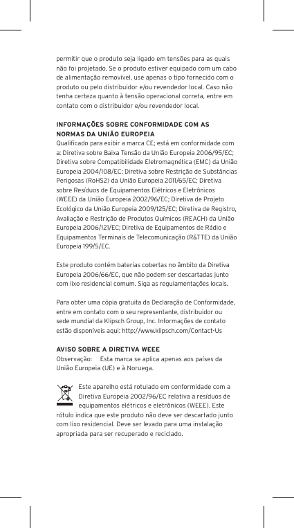 permitir que o produto seja ligado em tens&otilde;es para as quais n&atilde;o foi projetado. Se o produto estiver equipado com um cabo de alimenta&ccedil;&atilde;o remov&iacute;vel, use apenas o tipo fornecido com o produto ou pelo distribuidor e/ou revendedor local. Caso n&atilde;o tenha certeza quanto &agrave; tens&atilde;o operacional correta, entre em contato com o distribuidor e/ou revendedor local.INFORMA&Ccedil;&Otilde;ES SOBRE CONFORMIDADE COM AS NORMAS DA UNI&Atilde;O EUROPEIAQualiﬁcado para exibir a marca CE; est&aacute; em conformidade com a: Diretiva sobre Baixa Tens&atilde;o da Uni&atilde;o Europeia 2006/95/EC; Diretiva sobre Compatibilidade Eletromagn&eacute;tica (EMC) da Uni&atilde;o Europeia 2004/108/EC; Diretiva sobre Restri&ccedil;&atilde;o de Subst&acirc;ncias Perigosas (RoHS2) da Uni&atilde;o Europeia 2011/65/EC; Diretiva sobre Res&iacute;duos de Equipamentos El&eacute;tricos e Eletr&ocirc;nicos (WEEE) da Uni&atilde;o Europeia 2002/96/EC; Diretiva de Projeto Ecol&oacute;gico da Uni&atilde;o Europeia 2009/125/EC; Diretiva de Registro, Avalia&ccedil;&atilde;o e Restri&ccedil;&atilde;o de Produtos Qu&iacute;micos (REACH) da Uni&atilde;o Europeia 2006/121/EC; Diretiva de Equipamentos de R&aacute;dio e Equipamentos Terminais de Telecomunica&ccedil;&atilde;o (R&amp;TTE) da Uni&atilde;o Europeia 199/5/EC.Este produto cont&eacute;m baterias cobertas no &acirc;mbito da Diretiva Europeia 2006/66/EC, que n&atilde;o podem ser descartadas junto com lixo residencial comum. Siga as regulamenta&ccedil;&otilde;es locais.Para obter uma c&oacute;pia gratuita da Declara&ccedil;&atilde;o de Conformidade, entre em contato com o seu representante, distribuidor ousede mundial da Klipsch Group, Inc. Informa&ccedil;&otilde;es de contato est&atilde;o dispon&iacute;veis aqui: http://www.klipsch.com/Contact-UsAVISO SOBRE A DIRETIVA WEEEObserva&ccedil;&atilde;o:  Esta marca se aplica apenas aos pa&iacute;ses da Uni&atilde;o Europeia (UE) e &agrave; Noruega.Este aparelho est&aacute; rotulado em conformidade com a Diretiva Europeia 2002/96/EC relativa a res&iacute;duos de equipamentos el&eacute;tricos e eletr&ocirc;nicos (WEEE). Este r&oacute;tulo indica que este produto n&atilde;o deve ser descartado junto com lixo residencial. Deve ser levado para uma instala&ccedil;&atilde;o apropriada para ser recuperado e reciclado.