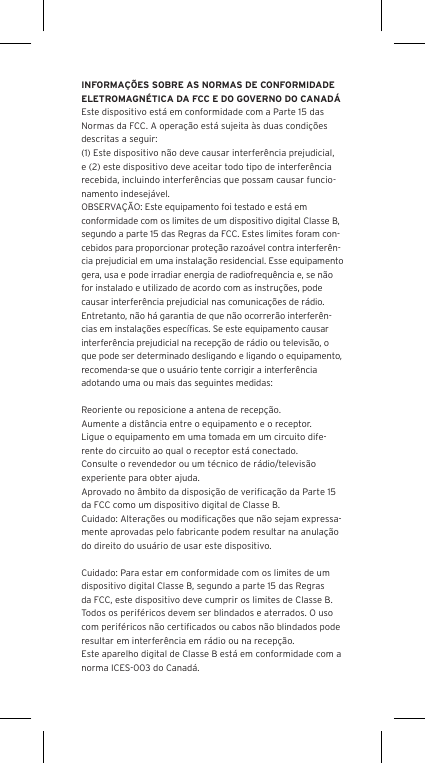 INFORMA&Ccedil;&Otilde;ES SOBRE AS NORMAS DE CONFORMIDADE ELETROMAGN&Eacute;TICA DA FCC E DO GOVERNO DO CANAD&Aacute;Este dispositivo est&aacute; em conformidade com a Parte 15 das Normas da FCC. A opera&ccedil;&atilde;o est&aacute; sujeita &agrave;s duas condi&ccedil;&otilde;es descritas a seguir:(1) Este dispositivo n&atilde;o deve causar interfer&ecirc;ncia prejudicial, e (2) este dispositivo deve aceitar todo tipo de interfer&ecirc;ncia recebida, incluindo interfer&ecirc;ncias que possam causar funcio-namento indesej&aacute;vel.OBSERVA&Ccedil;&Atilde;O: Este equipamento foi testado e est&aacute; em conformidade com os limites de um dispositivo digital Classe B, segundo a parte 15 das Regras da FCC. Estes limites foram con-cebidos para proporcionar prote&ccedil;&atilde;o razo&aacute;vel contra interfer&ecirc;n-cia prejudicial em uma instala&ccedil;&atilde;o residencial. Esse equipamento gera, usa e pode irradiar energia de radiofrequ&ecirc;ncia e, se n&atilde;o for instalado e utilizado de acordo com as instru&ccedil;&otilde;es, pode causar interfer&ecirc;ncia prejudicial nas comunica&ccedil;&otilde;es de r&aacute;dio. Entretanto, n&atilde;o h&aacute; garantia de que n&atilde;o ocorrer&atilde;o interfer&ecirc;n-cias em instala&ccedil;&otilde;es espec&iacute;ﬁcas. Se este equipamento causar interfer&ecirc;ncia prejudicial na recep&ccedil;&atilde;o de r&aacute;dio ou televis&atilde;o, o que pode ser determinado desligando e ligando o equipamento, recomenda-se que o usu&aacute;rio tente corrigir a interfer&ecirc;ncia adotando uma ou mais das seguintes medidas:Reoriente ou reposicione a antena de recep&ccedil;&atilde;o.Aumente a dist&acirc;ncia entre o equipamento e o receptor.Ligue o equipamento em uma tomada em um circuito dife-rente do circuito ao qual o receptor est&aacute; conectado.Consulte o revendedor ou um t&eacute;cnico de r&aacute;dio/televis&atilde;o experiente para obter ajuda.Aprovado no &acirc;mbito da disposi&ccedil;&atilde;o de veriﬁca&ccedil;&atilde;o da Parte 15 da FCC como um dispositivo digital de Classe B.Cuidado: Altera&ccedil;&otilde;es ou modiﬁca&ccedil;&otilde;es que n&atilde;o sejam expressa-mente aprovadas pelo fabricante podem resultar na anula&ccedil;&atilde;o do direito do usu&aacute;rio de usar este dispositivo.Cuidado: Para estar em conformidade com os limites de um dispositivo digital Classe B, segundo a parte 15 das Regras da FCC, este dispositivo deve cumprir os limites de Classe B. Todos os perif&eacute;ricos devem ser blindados e aterrados. O uso com perif&eacute;ricos n&atilde;o certiﬁcados ou cabos n&atilde;o blindados pode resultar em interfer&ecirc;ncia em r&aacute;dio ou na recep&ccedil;&atilde;o. Este aparelho digital de Classe B est&aacute; em conformidade com a norma ICES-003 do Canad&aacute;.