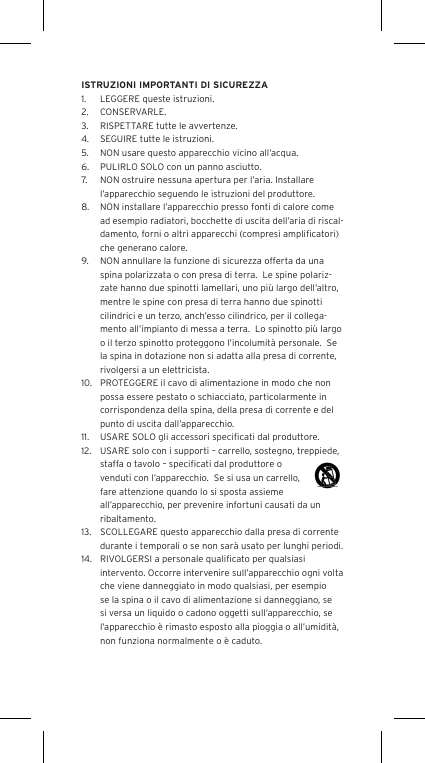 ISTRUZIONI IMPORTANTI DI SICUREZZA1.  LEGGERE queste istruzioni.2.  CONSERVARLE.3.  RISPETTARE tutte le avvertenze.4.  SEGUIRE tutte le istruzioni.5.  NON usare questo apparecchio vicino all&rsquo;acqua.6.  PULIRLO SOLO con un panno asciutto.7.  NON ostruire nessuna apertura per l&rsquo;aria. Installare l&rsquo;apparecchio seguendo le istruzioni del produttore.8.  NON installare l&rsquo;apparecchio presso fonti di calore come ad esempio radiatori, bocchette di uscita dell&rsquo;aria di riscal-damento, forni o altri apparecchi (compresi ampliﬁcatori) che generano calore.9.  NON annullare la funzione di sicurezza offerta da una spina polarizzata o con presa di terra.  Le spine polariz-zate hanno due spinotti lamellari, uno pi&ugrave; largo dell&rsquo;altro, mentre le spine con presa di terra hanno due spinotti cilindrici e un terzo, anch&rsquo;esso cilindrico, per il collega-mento all&rsquo;impianto di messa a terra.  Lo spinotto pi&ugrave; largo o il terzo spinotto proteggono l&rsquo;incolumit&agrave; personale.  Se la spina in dotazione non si adatta alla presa di corrente, rivolgersi a un elettricista.10.  PROTEGGERE il cavo di alimentazione in modo che non possa essere pestato o schiacciato, particolarmente in corrispondenza della spina, della presa di corrente e del punto di uscita dall&rsquo;apparecchio.11.  USARE SOLO gli accessori speciﬁcati dal produttore.12.  USARE solo con i supporti &ndash; carrello, sostegno, treppiede, staffa o tavolo &ndash; speciﬁcati dal produttore o venduti con l&rsquo;apparecchio.  Se si usa un carrello, fare attenzione quando lo si sposta assieme all&rsquo;apparecchio, per prevenire infortuni causati da un ribaltamento.13.  SCOLLEGARE questo apparecchio dalla presa di corrente durante i temporali o se non sar&agrave; usato per lunghi periodi.14.  RIVOLGERSI a personale qualiﬁcato per qualsiasi intervento. Occorre intervenire sull&rsquo;apparecchio ogni volta che viene danneggiato in modo qualsiasi, per esempio se la spina o il cavo di alimentazione si danneggiano, se si versa un liquido o cadono oggetti sull&rsquo;apparecchio, se l&rsquo;apparecchio &egrave; rimasto esposto alla pioggia o all&rsquo;umidit&agrave;, non funziona normalmente o &egrave; caduto.