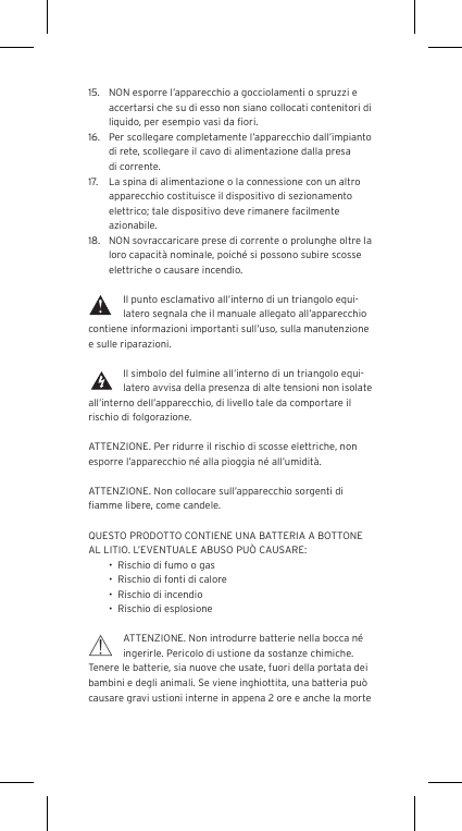 15.  NON esporre l&rsquo;apparecchio a gocciolamenti o spruzzi e accertarsi che su di esso non siano collocati contenitori di liquido, per esempio vasi da ﬁori.16.  Per scollegare completamente l&rsquo;apparecchio dall&rsquo;impianto di rete, scollegare il cavo di alimentazione dalla presa di corrente.17.  La spina di alimentazione o la connessione con un altro apparecchio costituisce il dispositivo di sezionamento elettrico; tale dispositivo deve rimanere facilmente azionabile.18.  NON sovraccaricare prese di corrente o prolunghe oltre la loro capacit&agrave; nominale, poich&eacute; si possono subire scosse elettriche o causare incendio.  Il punto esclamativo all&rsquo;interno di un triangolo equi-latero segnala che il manuale allegato all&rsquo;apparecchio contiene informazioni importanti sull&rsquo;uso, sulla manutenzione e sulle riparazioni.Il simbolo del fulmine all&rsquo;interno di un triangolo equi-latero avvisa della presenza di alte tensioni non isolate all&rsquo;interno dell&rsquo;apparecchio, di livello tale da comportare il rischio di folgorazione.ATTENZIONE. Per ridurre il rischio di scosse elettriche, non esporre l&rsquo;apparecchio n&eacute; alla pioggia n&eacute; all&rsquo;umidit&agrave;.ATTENZIONE. Non collocare sull&rsquo;apparecchio sorgenti di ﬁamme libere, come candele.QUESTO PRODOTTO CONTIENE UNA BATTERIA A BOTTONE AL LITIO. L&rsquo;EVENTUALE ABUSO PU&Ograve; CAUSARE:&bull;  Rischio di fumo o gas&bull;  Rischio di fonti di calore&bull;  Rischio di incendio&bull;  Rischio di esplosioneATTENZIONE. Non introdurre batterie nella bocca n&eacute; ingerirle. Pericolo di ustione da sostanze chimiche. Tenere le batterie, sia nuove che usate, fuori della portata dei bambini e degli animali. Se viene inghiottita, una batteria pu&ograve; causare gravi ustioni interne in appena 2 ore e anche la morte