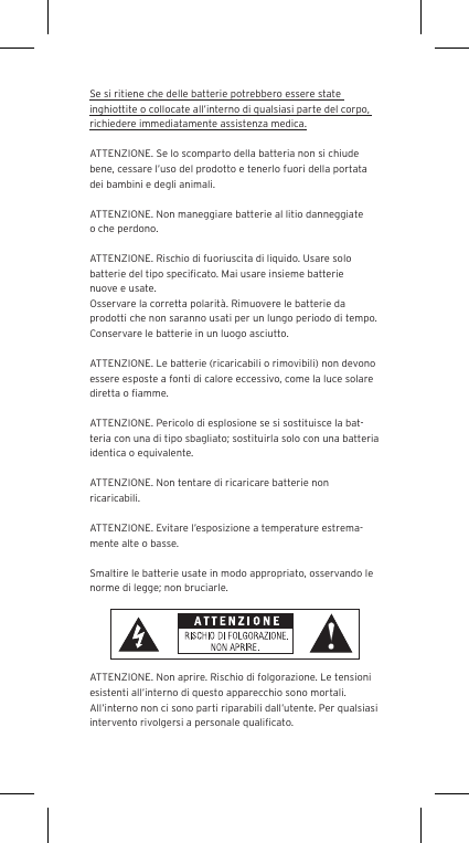 Se si ritiene che delle batterie potrebbero essere state inghiottite o collocate all&rsquo;interno di qualsiasi parte del corpo, richiedere immediatamente assistenza medica.ATTENZIONE. Se lo scomparto della batteria non si chiude bene, cessare l&rsquo;uso del prodotto e tenerlo fuori della portata dei bambini e degli animali.ATTENZIONE. Non maneggiare batterie al litio danneggiate o che perdono. ATTENZIONE. Rischio di fuoriuscita di liquido. Usare solo batterie del tipo speciﬁcato. Mai usare insieme batterie nuove e usate.Osservare la corretta polarit&agrave;. Rimuovere le batterie da prodotti che non saranno usati per un lungo periodo di tempo. Conservare le batterie in un luogo asciutto. ATTENZIONE. Le batterie (ricaricabili o rimovibili) non devono essere esposte a fonti di calore eccessivo, come la luce solare diretta o ﬁamme.ATTENZIONE. Pericolo di esplosione se si sostituisce la bat-teria con una di tipo sbagliato; sostituirla solo con una batteria identica o equivalente. ATTENZIONE. Non tentare di ricaricare batterie non ricaricabili. ATTENZIONE. Evitare l&rsquo;esposizione a temperature estrema-mente alte o basse.Smaltire le batterie usate in modo appropriato, osservando le norme di legge; non bruciarle. ATTENZIONE. Non aprire. Rischio di folgorazione. Le tensioni esistenti all&rsquo;interno di questo apparecchio sono mortali. All&rsquo;interno non ci sono parti riparabili dall&rsquo;utente. Per qualsiasi intervento rivolgersi a personale qualiﬁcato. 
