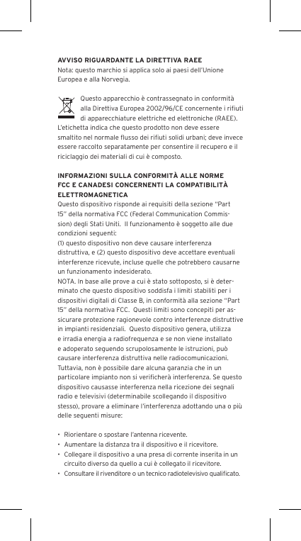 AVVISO RIGUARDANTE LA DIRETTIVA RAEENota: questo marchio si applica solo ai paesi dell&rsquo;Unione Europea e alla Norvegia.Questo apparecchio &egrave; contrassegnato in conformit&agrave; alla Direttiva Europea 2002/96/CE concernente i riﬁuti di apparecchiature elettriche ed elettroniche (RAEE).  L&rsquo;etichetta indica che questo prodotto non deve essere smaltito nel normale ﬂusso dei riﬁuti solidi urbani; deve invece essere raccolto separatamente per consentire il recupero e il riciclaggio dei materiali di cui &egrave; composto.INFORMAZIONI SULLA CONFORMIT&Agrave; ALLE NORME FCC E CANADESI CONCERNENTI LA COMPATIBILIT&Agrave; ELETTROMAGNETICAQuesto dispositivo risponde ai requisiti della sezione &ldquo;Part 15&rdquo; della normativa FCC (Federal Communication Commis-sion) degli Stati Uniti.  Il funzionamento &egrave; soggetto alle due condizioni seguenti:(1) questo dispositivo non deve causare interferenza distruttiva, e (2) questo dispositivo deve accettare eventuali interferenze ricevute, incluse quelle che potrebbero causarne un funzionamento indesiderato.NOTA. In base alle prove a cui &egrave; stato sottoposto, si &egrave; deter-minato che questo dispositivo soddisfa i limiti stabiliti per i dispositivi digitali di Classe B, in conformit&agrave; alla sezione &ldquo;Part 15&rdquo; della normativa FCC.  Questi limiti sono concepiti per as-sicurare protezione ragionevole contro interferenze distruttive in impianti residenziali.  Questo dispositivo genera, utilizza e irradia energia a radiofrequenza e se non viene installato e adoperato seguendo scrupolosamente le istruzioni, pu&ograve; causare interferenza distruttiva nelle radiocomunicazioni. Tuttavia, non &egrave; possibile dare alcuna garanzia che in un particolare impianto non si veriﬁcher&agrave; interferenza. Se questo dispositivo causasse interferenza nella ricezione dei segnali radio e televisivi (determinabile scollegando il dispositivo stesso), provare a eliminare l&rsquo;interferenza adottando una o pi&ugrave; delle seguenti misure:&bull;  Riorientare o spostare l&rsquo;antenna ricevente.&bull;  Aumentare la distanza tra il dispositivo e il ricevitore.&bull;  Collegare il dispositivo a una presa di corrente inserita in un circuito diverso da quello a cui &egrave; collegato il ricevitore.&bull;  Consultare il rivenditore o un tecnico radiotelevisivo qualiﬁcato.