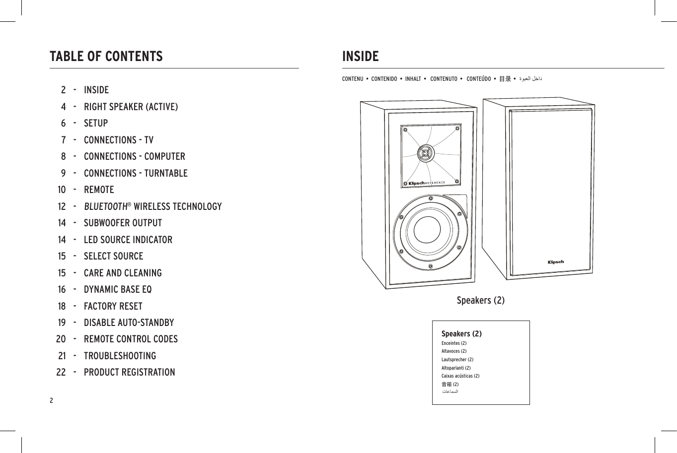 22 - INSIDE4 - RIGHT SPEAKER (ACTIVE)6 - SETUP7 - CONNECTIONS - TV8 - CONNECTIONS - COMPUTER9 - CONNECTIONS - TURNTABLE10 - REMOTE12 -BLUETOOTH&reg; WIRELESS TECHNOLOGY14 - SUBWOOFER OUTPUT14 - LED SOURCE INDICATOR15 - SELECT SOURCE15 - CARE AND CLEANING16 - DYNAMIC BASE EQ18 - FACTORY RESET19 - DISABLE AUTO-STANDBY20 - REMOTE CONTROL CODES21 - TROUBLESHOOTING22 - PRODUCT REGISTRATIONINSIDETABLE OF CONTENTSCONTENU  &bull;  CONTENIDO  &bull;  INHALT  &bull;   CONTENUTO  &bull;   CONTE&Uacute;DO  &bull;  目录 &bull;Speakers (2)Speakers (2)Enceintes (2)Altavoces (2)Lautsprecher (2)Altoparlanti (2)Caixas ac&uacute;sticas (2)音箱 (2)