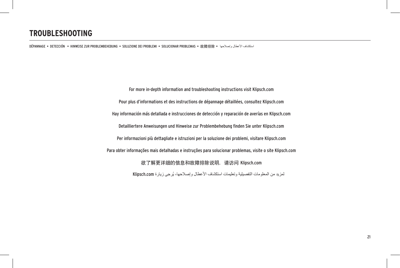 21TROUBLESHOOTINGD&Eacute;PANNAGE  &bull;  DETECCI&Oacute;N   &bull;  HINWEISE ZUR PROBLEMBEHEBUNG  &bull;  SOLUZIONE DEI PROBLEMI  &bull;  SOLUCIONAR PROBLEMAS  &bull;  故障排除 &bull;Klipsch.comFor more in-depth information and troubleshooting instructions visit Klipsch.comPour plus d&rsquo;informations et des instructions de d&eacute;pannage d&eacute;taill&eacute;es, consultez Klipsch.comHay informaci&oacute;n m&aacute;s detallada e instrucciones de detecci&oacute;n y reparaci&oacute;n de aver&iacute;as en Klipsch.comDetailliertere Anweisungen und Hinweise zur Problembehebung ﬁnden Sie unter Klipsch.comPer informazioni pi&ugrave; dettagliate e istruzioni per la soluzione dei problemi, visitare Klipsch.comPara obter informa&ccedil;&otilde;es mais detalhadas e instru&ccedil;&otilde;es para solucionar problemas, visite o site Klipsch.com欲了解更详细的信息和故障排除说明，请访问 Klipsch.com