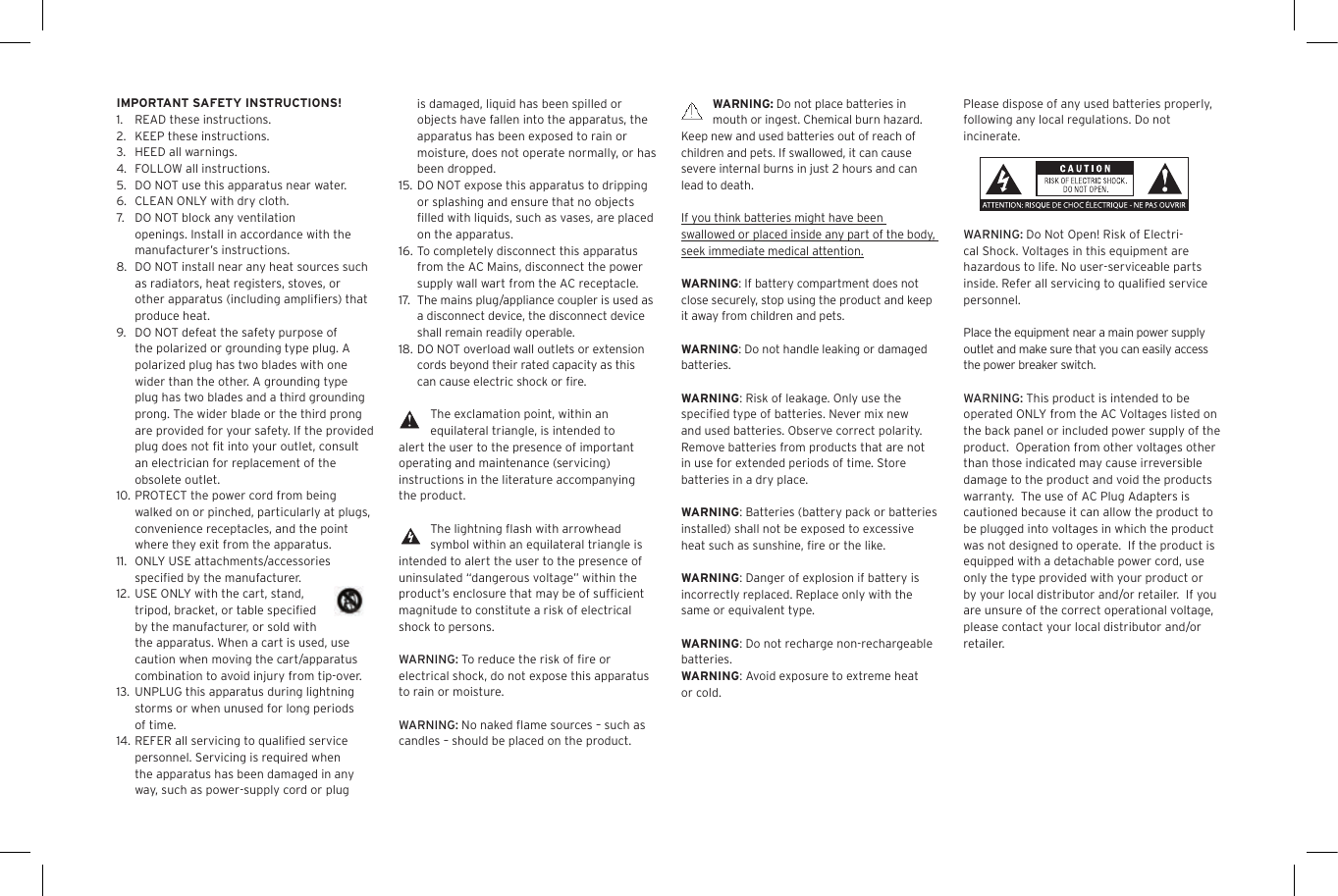 WARNING: Do not place batteries in mouth or ingest. Chemical burn hazard. Keep new and used batteries out of reach of children and pets. If swallowed, it can cause severe internal burns in just 2 hours and can lead to death.If you think batteries might have been swallowed or placed inside any part of the body, seek immediate medical attention.WARNING: If battery compartment does not close securely, stop using the product and keep it away from children and pets.WARNING: Do not handle leaking or damaged batteries.WARNING: Risk of leakage. Only use the speciﬁed type of batteries. Never mix new and used batteries. Observe correct polarity. Remove batteries from products that are not in use for extended periods of time. Store batteries in a dry place.WARNING: Batteries (battery pack or batteries installed) shall not be exposed to excessive heat such as sunshine, ﬁre or the like.WARNING: Danger of explosion if battery is incorrectly replaced. Replace only with the same or equivalent type.WARNING: Do not recharge non-rechargeable batteries.WARNING: Avoid exposure to extreme heat or cold.is damaged, liquid has been spilled or objects have fallen into the apparatus, the apparatus has been exposed to rain or moisture, does not operate normally, or has been dropped.15.  DO NOT expose this apparatus to dripping or splashing and ensure that no objects ﬁlled with liquids, such as vases, are placed on the apparatus.16. To completely disconnect this apparatus from the AC Mains, disconnect the power supply wall wart from the AC receptacle.17. The mains plug/appliance coupler is used as a disconnect device, the disconnect device shall remain readily operable.18. DO NOT overload wall outlets or extension cords beyond their rated capacity as this can cause electric shock or ﬁre. The exclamation point, within an equilateral triangle, is intended to alert the user to the presence of important operating and maintenance (servicing) instructions in the literature accompanying the product.The lightning ﬂash with arrowhead symbol within an equilateral triangle is intended to alert the user to the presence of uninsulated &ldquo;dangerous voltage&rdquo; within the product&rsquo;s enclosure that may be of sufﬁcient magnitude to constitute a risk of electrical shock to persons.WARNING: To reduce the risk of ﬁre or electrical shock, do not expose this apparatus to rain or moisture.WARNING: No naked ﬂame sources &ndash; such as candles &ndash; should be placed on the product.IMPORTANT SAFETY INSTRUCTIONS!1.  READ these instructions.2.  KEEP these instructions.3.  HEED all warnings.4.  FOLLOW all instructions.5.  DO NOT use this apparatus near water.6.  CLEAN ONLY with dry cloth.7.  DO NOT block any ventilation openings. Install in accordance with the manufacturer&rsquo;s instructions.8.  DO NOT install near any heat sources such as radiators, heat registers, stoves, or other apparatus (including ampliﬁers) that produce heat.9.  DO NOT defeat the safety purpose of the polarized or grounding type plug. A polarized plug has two blades with one wider than the other. A grounding type plug has two blades and a third grounding prong. The wider blade or the third prong are provided for your safety. If the provided plug does not ﬁt into your outlet, consult an electrician for replacement of the obsolete outlet.10. PROTECT the power cord from being walked on or pinched, particularly at plugs, convenience receptacles, and the point where they exit from the apparatus.11.  ONLY USE attachments/accessories speciﬁed by the manufacturer.12. USE ONLY with the cart, stand, tripod, bracket, or table speciﬁed by the manufacturer, or sold with the apparatus. When a cart is used, use caution when moving the cart/apparatus combination to avoid injury from tip-over.13.  UNPLUG this apparatus during lightning storms or when unused for long periods of time.14. REFER all servicing to qualiﬁed service personnel. Servicing is required when the apparatus has been damaged in any way, such as power-supply cord or plug Please dispose of any used batteries properly, following any local regulations. Do not incinerate.WARNING: Do Not Open! Risk of Electri-cal Shock. Voltages in this equipment are hazardous to life. No user-serviceable parts inside. Refer all servicing to qualiﬁed service personnel.  Place the equipment near a main power supply outlet and make sure that you can easily access the power breaker switch. WARNING: This product is intended to be operated ONLY from the AC Voltages listed on the back panel or included power supply of the product.  Operation from other voltages other than those indicated may cause irreversible damage to the product and void the products warranty.  The use of AC Plug Adapters is cautioned because it can allow the product to be plugged into voltages in which the product was not designed to operate.  If the product is equipped with a detachable power cord, use only the type provided with your product or by your local distributor and/or retailer.  If you are unsure of the correct operational voltage, please contact your local distributor and/or retailer.