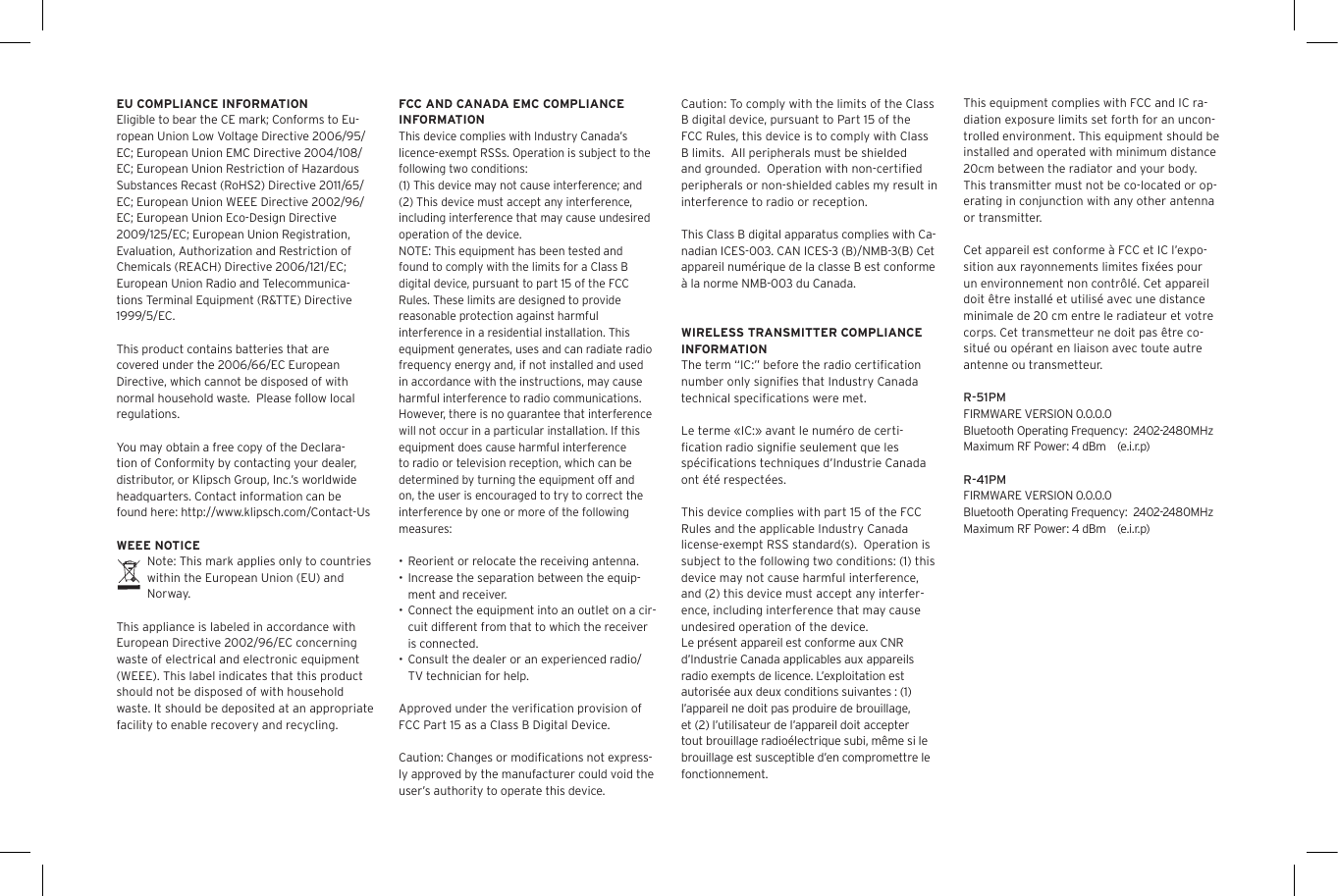 EU COMPLIANCE INFORMATIONEligible to bear the CE mark; Conforms to Eu-ropean Union Low Voltage Directive 2006/95/EC; European Union EMC Directive 2004/108/EC; European Union Restriction of Hazardous Substances Recast (RoHS2) Directive 2011/65/EC; European Union WEEE Directive 2002/96/EC; European Union Eco-Design Directive 2009/125/EC; European Union Registration, Evaluation, Authorization and Restriction of Chemicals (REACH) Directive 2006/121/EC; European Union Radio and Telecommunica-tions Terminal Equipment (R&amp;TTE) Directive 1999/5/EC.This product contains batteries that are covered under the 2006/66/EC European Directive, which cannot be disposed of with normal household waste.  Please follow local regulations. You may obtain a free copy of the Declara-tion of Conformity by contacting your dealer, distributor, or Klipsch Group, Inc.&rsquo;s worldwide headquarters. Contact information can be found here: http://www.klipsch.com/Contact-UsWEEE NOTICENote: This mark applies only to countries within the European Union (EU) and Norway.This appliance is labeled in accordance with European Directive 2002/96/EC concerning waste of electrical and electronic equipment (WEEE). This label indicates that this product should not be disposed of with household waste. It should be deposited at an appropriate facility to enable recovery and recycling.FCC AND CANADA EMC COMPLIANCE INFORMATIONThis device complies with Industry Canada&rsquo;s licence-exempt RSSs. Operation is subject to the following two conditions:(1) This device may not cause interference; and(2) This device must accept any interference, including interference that may cause undesired operation of the device.NOTE: This equipment has been tested and found to comply with the limits for a Class B digital device, pursuant to part 15 of the FCC Rules. These limits are designed to provide reasonable protection against harmful interference in a residential installation. This equipment generates, uses and can radiate radio frequency energy and, if not installed and used in accordance with the instructions, may cause harmful interference to radio communications. However, there is no guarantee that interference will not occur in a particular installation. If this equipment does cause harmful interference to radio or television reception, which can be determined by turning the equipment off and on, the user is encouraged to try to correct the interference by one or more of the following measures:&bull; Reorient or relocate the receiving antenna.&bull; Increase the separation between the equip-ment and receiver.&bull; Connect the equipment into an outlet on a cir-cuit different from that to which the receiver is connected.&bull; Consult the dealer or an experienced radio/TV technician for help.Approved under the veriﬁcation provision of FCC Part 15 as a Class B Digital Device.Caution: Changes or modiﬁcations not express-ly approved by the manufacturer could void the user&rsquo;s authority to operate this device.Caution: To comply with the limits of the Class B digital device, pursuant to Part 15 of the FCC Rules, this device is to comply with Class B limits.  All peripherals must be shielded and grounded.  Operation with non-certiﬁed peripherals or non-shielded cables my result in interference to radio or reception. This Class B digital apparatus complies with Ca-nadian ICES-003. CAN ICES-3 (B)/NMB-3(B) Cet appareil num&eacute;rique de la classe B est conforme &agrave; la norme NMB-003 du Canada.WIRELESS TRANSMITTER COMPLIANCE INFORMATIONThe term &ldquo;IC:&rdquo; before the radio certiﬁcation number only signiﬁes that Industry Canada technical speciﬁcations were met.Le terme &laquo;IC:&raquo; avant le num&eacute;ro de certi-ﬁcation radio signiﬁe seulement que les sp&eacute;ciﬁcations techniques d&rsquo;Industrie Canada ont &eacute;t&eacute; respect&eacute;es.This device complies with part 15 of the FCC Rules and the applicable Industry Canada license-exempt RSS standard(s).  Operation is subject to the following two conditions: (1) this device may not cause harmful interference, and (2) this device must accept any interfer-ence, including interference that may cause undesired operation of the device.Le pr&eacute;sent appareil est conforme aux CNR d&rsquo;Industrie Canada applicables aux appareils radio exempts de licence. L&rsquo;exploitation est autoris&eacute;e aux deux conditions suivantes : (1) l&rsquo;appareil ne doit pas produire de brouillage, et (2) l&rsquo;utilisateur de l&rsquo;appareil doit accepter tout brouillage radio&eacute;lectrique subi, m&ecirc;me si le brouillage est susceptible d&rsquo;en compromettre le fonctionnement.This equipment complies with FCC and IC ra-diation exposure limits set forth for an uncon-trolled environment. This equipment should be installed and operated with minimum distance 20cm between the radiator and your body. This transmitter must not be co-located or op-erating in conjunction with any other antenna or transmitter.Cet appareil est conforme &agrave; FCC et IC l&rsquo;expo-sition aux rayonnements limites ﬁx&eacute;es pour un environnement non contr&ocirc;l&eacute;. Cet appareil doit &ecirc;tre install&eacute; et utilis&eacute; avec une distance minimale de 20 cm entre le radiateur et votre corps. Cet transmetteur ne doit pas &ecirc;tre co-situ&eacute; ou op&eacute;rant en liaison avec toute autre antenne ou transmetteur.R-51PMFIRMWARE VERSION 0.0.0.0Bluetooth Operating Frequency:  2402-2480MHzMaximum RF Power: 4 dBm    (e.i.r.p)R-41PMFIRMWARE VERSION 0.0.0.0Bluetooth Operating Frequency:  2402-2480MHzMaximum RF Power: 4 dBm    (e.i.r.p)