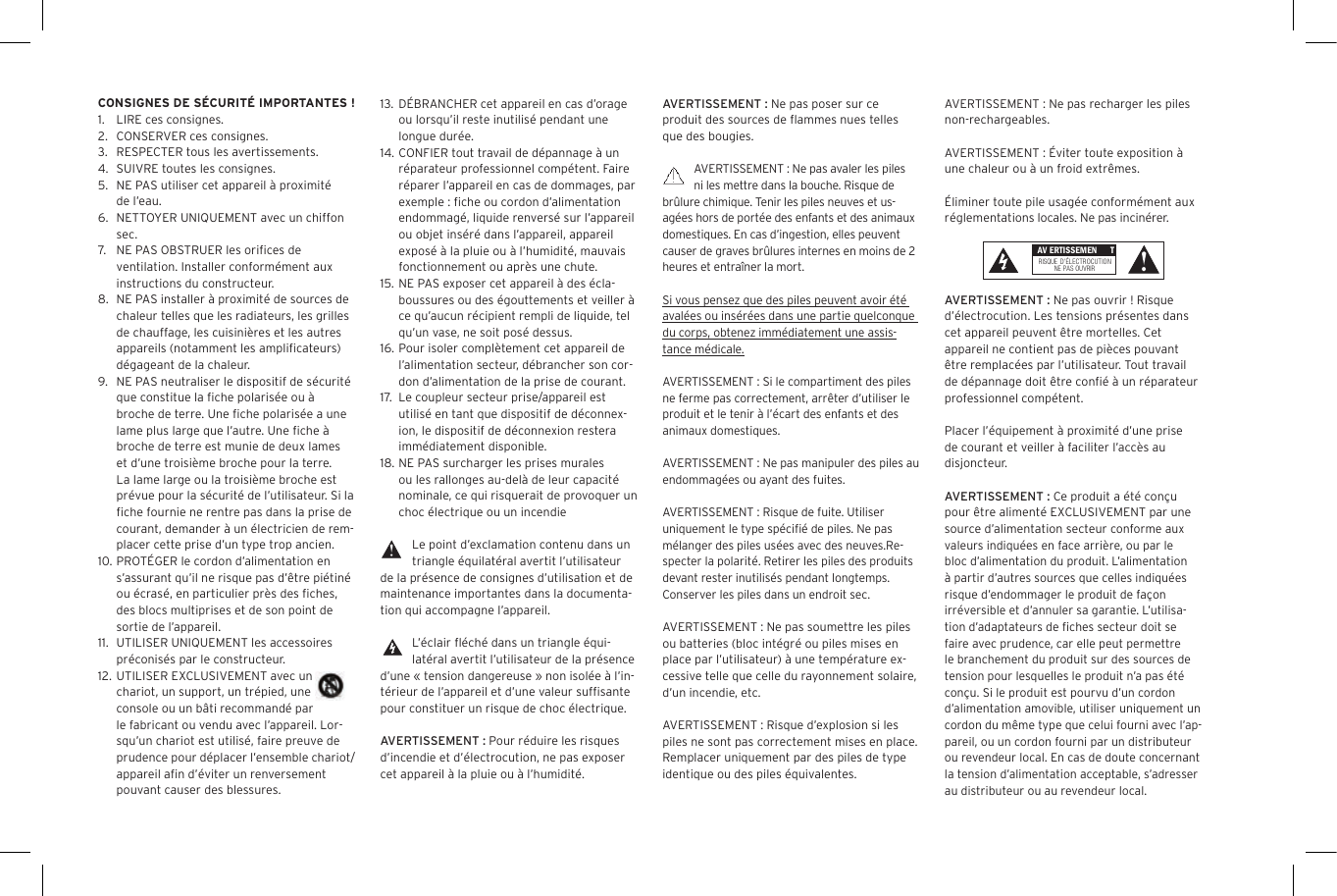 AVERTISSEMENT : Ne pas poser sur ce produit des sources de ﬂammes nues telles que des bougies.AVERTISSEMENT : Ne pas avaler les piles ni les mettre dans la bouche. Risque de br&ucirc;lure chimique. Tenir les piles neuves et us-ag&eacute;es hors de port&eacute;e des enfants et des animaux domestiques. En cas d&rsquo;ingestion, elles peuvent causer de graves br&ucirc;lures internes en moins de 2 heures et entra&icirc;ner la mort.Si vous pensez que des piles peuvent avoir &eacute;t&eacute; aval&eacute;es ou ins&eacute;r&eacute;es dans une partie quelconque du corps, obtenez imm&eacute;diatement une assis-tance m&eacute;dicale.AVERTISSEMENT : Si le compartiment des piles ne ferme pas correctement, arr&ecirc;ter d&rsquo;utiliser le produit et le tenir &agrave; l&rsquo;&eacute;cart des enfants et des animaux domestiques.AVERTISSEMENT : Ne pas manipuler des piles au  endommag&eacute;es ou ayant des fuites. AVERTISSEMENT : Risque de fuite. Utiliser uniquement le type sp&eacute;ciﬁ&eacute; de piles. Ne pas m&eacute;langer des piles us&eacute;es avec des neuves.Re-specter la polarit&eacute;. Retirer les piles des produits devant rester inutilis&eacute;s pendant longtemps. Conserver les piles dans un endroit sec. AVERTISSEMENT : Ne pas soumettre les piles ou batteries (bloc int&eacute;gr&eacute; ou piles mises en place par l&rsquo;utilisateur) &agrave; une temp&eacute;rature ex-cessive telle que celle du rayonnement solaire, d&rsquo;un incendie, etc.AVERTISSEMENT : Risque d&rsquo;explosion si les piles ne sont pas correctement mises en place. Remplacer uniquement par des piles de type identique ou des piles &eacute;quivalentes. 13.  D&Eacute;BRANCHER cet appareil en cas d&rsquo;orage ou lorsqu&rsquo;il reste inutilis&eacute; pendant une longue dur&eacute;e.14. CONFIER tout travail de d&eacute;pannage &agrave; un r&eacute;parateur professionnel comp&eacute;tent. Faire r&eacute;parer l&rsquo;appareil en cas de dommages, par exemple : ﬁche ou cordon d&rsquo;alimentation endommag&eacute;, liquide renvers&eacute; sur l&rsquo;appareil ou objet ins&eacute;r&eacute; dans l&rsquo;appareil, appareil expos&eacute; &agrave; la pluie ou &agrave; l&rsquo;humidit&eacute;, mauvais fonctionnement ou apr&egrave;s une chute.15.  NE PAS exposer cet appareil &agrave; des &eacute;cla-boussures ou des &eacute;gouttements et veiller &agrave; ce qu&rsquo;aucun r&eacute;cipient rempli de liquide, tel qu&rsquo;un vase, ne soit pos&eacute; dessus.16. Pour isoler compl&egrave;tement cet appareil de l&rsquo;alimentation secteur, d&eacute;brancher son cor-don d&rsquo;alimentation de la prise de courant.17.  Le coupleur secteur prise/appareil est utilis&eacute; en tant que dispositif de d&eacute;connex-ion, le dispositif de d&eacute;connexion restera imm&eacute;diatement disponible.18. NE PAS surcharger les prises murales ou les rallonges au-del&agrave; de leur capacit&eacute; nominale, ce qui risquerait de provoquer un choc &eacute;lectrique ou un incendie Le point d&rsquo;exclamation contenu dans un triangle &eacute;quilat&eacute;ral avertit l&rsquo;utilisateur de la pr&eacute;sence de consignes d&rsquo;utilisation et de maintenance importantes dans la documenta-tion qui accompagne l&rsquo;appareil.L&rsquo;&eacute;clair ﬂ&eacute;ch&eacute; dans un triangle &eacute;qui-lat&eacute;ral avertit l&rsquo;utilisateur de la pr&eacute;sence d&rsquo;une &laquo; tension dangereuse &raquo; non isol&eacute;e &agrave; l&rsquo;in-t&eacute;rieur de l&rsquo;appareil et d&rsquo;une valeur sufﬁsante pour constituer un risque de choc &eacute;lectrique.AVERTISSEMENT : Pour r&eacute;duire les risques d&rsquo;incendie et d&rsquo;&eacute;lectrocution, ne pas exposer cet appareil &agrave; la pluie ou &agrave; l&rsquo;humidit&eacute;.CONSIGNES DE S&Eacute;CURIT&Eacute; IMPORTANTES !1.  LIRE ces consignes.2.  CONSERVER ces consignes.3.  RESPECTER tous les avertissements.4.  SUIVRE toutes les consignes.5.  NE PAS utiliser cet appareil &agrave; proximit&eacute; de l&rsquo;eau.6.  NETTOYER UNIQUEMENT avec un chiffon sec.7.  NE PAS OBSTRUER les oriﬁces de ventilation. Installer conform&eacute;ment aux instructions du constructeur.8.  NE PAS installer &agrave; proximit&eacute; de sources de chaleur telles que les radiateurs, les grilles de chauffage, les cuisini&egrave;res et les autres appareils (notamment les ampliﬁcateurs) d&eacute;gageant de la chaleur.9.  NE PAS neutraliser le dispositif de s&eacute;curit&eacute; que constitue la ﬁche polaris&eacute;e ou &agrave; broche de terre. Une ﬁche polaris&eacute;e a une lame plus large que l&rsquo;autre. Une ﬁche &agrave; broche de terre est munie de deux lames et d&rsquo;une troisi&egrave;me broche pour la terre. La lame large ou la troisi&egrave;me broche est pr&eacute;vue pour la s&eacute;curit&eacute; de l&rsquo;utilisateur. Si la ﬁche fournie ne rentre pas dans la prise de courant, demander &agrave; un &eacute;lectricien de rem-placer cette prise d&rsquo;un type trop ancien.10. PROT&Eacute;GER le cordon d&rsquo;alimentation en s&rsquo;assurant qu&rsquo;il ne risque pas d&rsquo;&ecirc;tre pi&eacute;tin&eacute; ou &eacute;cras&eacute;, en particulier pr&egrave;s des ﬁches, des blocs multiprises et de son point de sortie de l&rsquo;appareil.11.  UTILISER UNIQUEMENT les accessoires pr&eacute;conis&eacute;s par le constructeur.12. UTILISER EXCLUSIVEMENT avec un chariot, un support, un tr&eacute;pied, une console ou un b&acirc;ti recommand&eacute; par le fabricant ou vendu avec l&rsquo;appareil. Lor-squ&rsquo;un chariot est utilis&eacute;, faire preuve de prudence pour d&eacute;placer l&rsquo;ensemble chariot/appareil aﬁn d&rsquo;&eacute;viter un renversement pouvant causer des blessures.AVERTISSEMENT : Ne pas recharger les piles non-rechargeables. AVERTISSEMENT : &Eacute;viter toute exposition &agrave; une chaleur ou &agrave; un froid extr&ecirc;mes.&Eacute;liminer toute pile usag&eacute;e conform&eacute;ment aux r&eacute;glementations locales. Ne pas incin&eacute;rer. AVERTISSEMENT : Ne pas ouvrir ! Risque d&rsquo;&eacute;lectrocution. Les tensions pr&eacute;sentes dans cet appareil peuvent &ecirc;tre mortelles. Cet appareil ne contient pas de pi&egrave;ces pouvant &ecirc;tre remplac&eacute;es par l&rsquo;utilisateur. Tout travail de d&eacute;pannage doit &ecirc;tre conﬁ&eacute; &agrave; un r&eacute;parateur professionnel comp&eacute;tent. Placer l&rsquo;&eacute;quipement &agrave; proximit&eacute; d&rsquo;une prise de courant et veiller &agrave; faciliter l&rsquo;acc&egrave;s au disjoncteur.AVERTISSEMENT : Ce produit a &eacute;t&eacute; con&ccedil;u pour &ecirc;tre aliment&eacute; EXCLUSIVEMENT par une source d&rsquo;alimentation secteur conforme aux valeurs indiqu&eacute;es en face arri&egrave;re, ou par le bloc d&rsquo;alimentation du produit. L&rsquo;alimentation &agrave; partir d&rsquo;autres sources que celles indiqu&eacute;es risque d&rsquo;endommager le produit de fa&ccedil;on irr&eacute;versible et d&rsquo;annuler sa garantie. L&rsquo;utilisa-tion d&rsquo;adaptateurs de ﬁches secteur doit se faire avec prudence, car elle peut permettre le branchement du produit sur des sources de tension pour lesquelles le produit n&rsquo;a pas &eacute;t&eacute; con&ccedil;u. Si le produit est pourvu d&rsquo;un cordon d&rsquo;alimentation amovible, utiliser uniquement un cordon du m&ecirc;me type que celui fourni avec l&rsquo;ap-pareil, ou un cordon fourni par un distributeur ou revendeur local. En cas de doute concernant la tension d&rsquo;alimentation acceptable, s&rsquo;adresser au distributeur ou au revendeur local. AV ERTISSEMEN TRISQUE  D&rsquo;&Eacute;LECTROCUTIONNE PAS OUVRIR