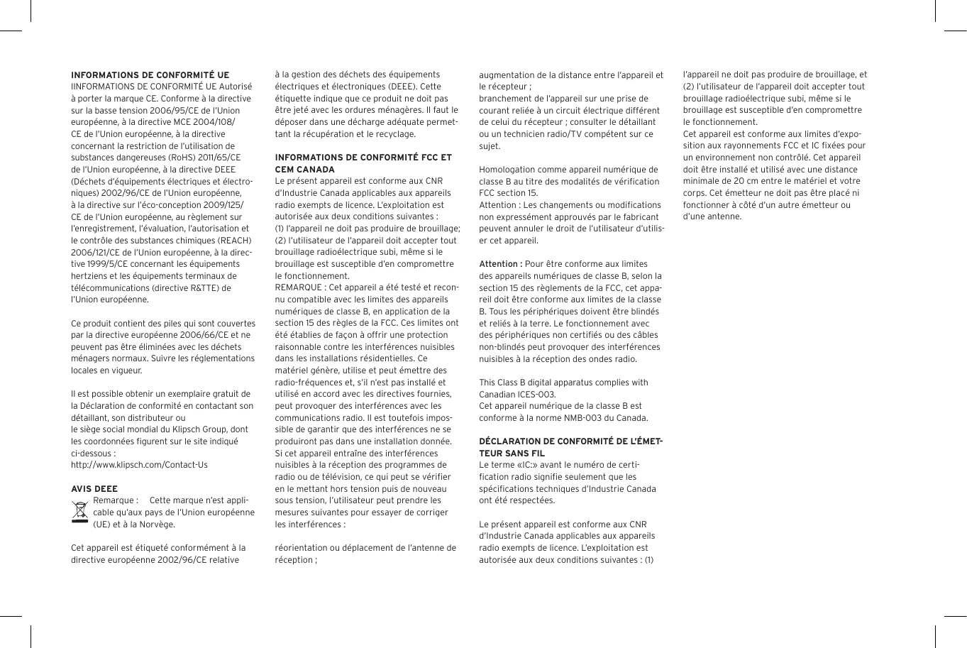 INFORMATIONS DE CONFORMIT&Eacute; UEIINFORMATIONS DE CONFORMIT&Eacute; UE Autoris&eacute; &agrave; porter la marque CE. Conforme &agrave; la directive sur la basse tension 2006/95/CE de l&rsquo;Union europ&eacute;enne, &agrave; la directive MCE 2004/108/CE de l&rsquo;Union europ&eacute;enne, &agrave; la directive concernant la restriction de l&rsquo;utilisation de substances dangereuses (RoHS) 2011/65/CE de l&rsquo;Union europ&eacute;enne, &agrave; la directive DEEE (D&eacute;chets d&rsquo;&eacute;quipements &eacute;lectriques et &eacute;lectro-niques) 2002/96/CE de l&rsquo;Union europ&eacute;enne, &agrave; la directive sur l&rsquo;&eacute;co-conception 2009/125/CE de l&rsquo;Union europ&eacute;enne, au r&egrave;glement sur l&rsquo;enregistrement, l&rsquo;&eacute;valuation, l&rsquo;autorisation et le contr&ocirc;le des substances chimiques (REACH) 2006/121/CE de l&rsquo;Union europ&eacute;enne, &agrave; la direc-tive 1999/5/CE concernant les &eacute;quipements hertziens et les &eacute;quipements terminaux de t&eacute;l&eacute;communications (directive R&amp;TTE) de l&rsquo;Union europ&eacute;enne. Ce produit contient des piles qui sont couvertes par la directive europ&eacute;enne 2006/66/CE et ne peuvent pas &ecirc;tre &eacute;limin&eacute;es avec les d&eacute;chets m&eacute;nagers normaux. Suivre les r&eacute;glementations locales en vigueur.Il est possible obtenir un exemplaire gratuit de la D&eacute;claration de conformit&eacute; en contactant son d&eacute;taillant, son distributeur oule si&egrave;ge social mondial du Klipsch Group, dont les coordonn&eacute;es ﬁgurent sur le site indiqu&eacute; ci-dessous : http://www.klipsch.com/Contact-UsAVIS DEEERemarque :  Cette marque n&rsquo;est appli-cable qu&rsquo;aux pays de l&rsquo;Union europ&eacute;enne (UE) et &agrave; la Norv&egrave;ge.Cet appareil est &eacute;tiquet&eacute; conform&eacute;ment &agrave; la directive europ&eacute;enne 2002/96/CE relative &agrave; la gestion des d&eacute;chets des &eacute;quipements &eacute;lectriques et &eacute;lectroniques (DEEE). Cette &eacute;tiquette indique que ce produit ne doit pas &ecirc;tre jet&eacute; avec les ordures m&eacute;nag&egrave;res. Il faut le d&eacute;poser dans une d&eacute;charge ad&eacute;quate permet-tant la r&eacute;cup&eacute;ration et le recyclage.INFORMATIONS DE CONFORMIT&Eacute; FCC ET CEM CANADALe pr&eacute;sent appareil est conforme aux CNR d&rsquo;Industrie Canada applicables aux appareils radio exempts de licence. L&rsquo;exploitation est autoris&eacute;e aux deux conditions suivantes :(1) l&rsquo;appareil ne doit pas produire de brouillage;(2) l&rsquo;utilisateur de l&rsquo;appareil doit accepter tout brouillage radio&eacute;lectrique subi, m&ecirc;me si le brouillage est susceptible d&rsquo;en compromettre le fonctionnement.REMARQUE : Cet appareil a &eacute;t&eacute; test&eacute; et recon-nu compatible avec les limites des appareils num&eacute;riques de classe B, en application de la section 15 des r&egrave;gles de la FCC. Ces limites ont &eacute;t&eacute; &eacute;tablies de fa&ccedil;on &agrave; offrir une protection raisonnable contre les interf&eacute;rences nuisibles dans les installations r&eacute;sidentielles. Ce mat&eacute;riel g&eacute;n&egrave;re, utilise et peut &eacute;mettre des radio-fr&eacute;quences et, s&rsquo;il n&rsquo;est pas install&eacute; et utilis&eacute; en accord avec les directives fournies, peut provoquer des interf&eacute;rences avec les communications radio. Il est toutefois impos-sible de garantir que des interf&eacute;rences ne se produiront pas dans une installation donn&eacute;e. Si cet appareil entra&icirc;ne des interf&eacute;rences nuisibles &agrave; la r&eacute;ception des programmes de radio ou de t&eacute;l&eacute;vision, ce qui peut se v&eacute;riﬁer en le mettant hors tension puis de nouveau sous tension, l&rsquo;utilisateur peut prendre les mesures suivantes pour essayer de corriger les interf&eacute;rences :r&eacute;orientation ou d&eacute;placement de l&rsquo;antenne de r&eacute;ception ;augmentation de la distance entre l&rsquo;appareil et le r&eacute;cepteur ;branchement de l&rsquo;appareil sur une prise de courant reli&eacute;e &agrave; un circuit &eacute;lectrique diff&eacute;rent de celui du r&eacute;cepteur ; consulter le d&eacute;taillant ou un technicien radio/TV comp&eacute;tent sur ce sujet.Homologation comme appareil num&eacute;rique de classe B au titre des modalit&eacute;s de v&eacute;riﬁcation FCC section 15.Attention : Les changements ou modiﬁcations non express&eacute;ment approuv&eacute;s par le fabricant peuvent annuler le droit de l&rsquo;utilisateur d&rsquo;utilis-er cet appareil.Attention : Pour &ecirc;tre conforme aux limites des appareils num&eacute;riques de classe B, selon la section 15 des r&egrave;glements de la FCC, cet appa-reil doit &ecirc;tre conforme aux limites de la classe B. Tous les p&eacute;riph&eacute;riques doivent &ecirc;tre blind&eacute;s et reli&eacute;s &agrave; la terre. Le fonctionnement avec des p&eacute;riph&eacute;riques non certiﬁ&eacute;s ou des c&acirc;bles non-blind&eacute;s peut provoquer des interf&eacute;rences nuisibles &agrave; la r&eacute;ception des ondes radio. This Class B digital apparatus complies with Canadian ICES-003.Cet appareil num&eacute;rique de la classe B est conforme &agrave; la norme NMB-003 du Canada.D&Eacute;CLARATION DE CONFORMIT&Eacute; DE L&rsquo;&Eacute;MET-TEUR SANS FILLe terme &laquo;IC:&raquo; avant le num&eacute;ro de certi-ﬁcation radio signiﬁe seulement que les sp&eacute;ciﬁcations techniques d&rsquo;Industrie Canada ont &eacute;t&eacute; respect&eacute;es.Le pr&eacute;sent appareil est conforme aux CNR d&rsquo;Industrie Canada applicables aux appareils radio exempts de licence. L&rsquo;exploitation est autoris&eacute;e aux deux conditions suivantes : (1) l&rsquo;appareil ne doit pas produire de brouillage, et (2) l&rsquo;utilisateur de l&rsquo;appareil doit accepter tout brouillage radio&eacute;lectrique subi, m&ecirc;me si le brouillage est susceptible d&rsquo;en compromettre le fonctionnement.Cet appareil est conforme aux limites d&rsquo;expo-sition aux rayonnements FCC et IC ﬁx&eacute;es pour un environnement non contr&ocirc;l&eacute;. Cet appareil doit &ecirc;tre install&eacute; et utilis&eacute; avec une distance minimale de 20 cm entre le mat&eacute;riel et votre corps. Cet &eacute;metteur ne doit pas &ecirc;tre plac&eacute; ni fonctionner &agrave; c&ocirc;t&eacute; d&rsquo;un autre &eacute;metteur ou d&rsquo;une antenne.