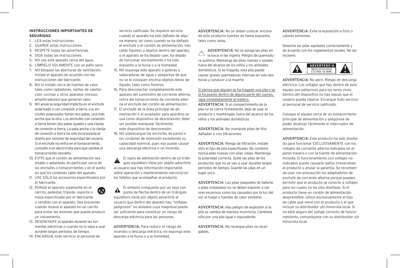 ADVERTENCIA: No se deben colocar encima de este producto fuentes de llama expuesta, tales como velas.ADVERTENCIA: No se ponga las pilas en la boca ni las ingiera. Peligro de quemadu-ra qu&iacute;mica. Mantenga las pilas nuevas y usadas fuera del alcance de los ni&ntilde;os y los animales dom&eacute;sticos. Si es tragada, esta pila puede causar graves quemaduras internas en solo dos horas y conducir a la muerte.Si piensa que alguien se ha tragado una pila o se la ha puesto dentro de alguna parte del cuerpo, vaya inmediatamente al m&eacute;dico.ADVERTENCIA: Si el compartimiento de la pila no se cierra ﬁrmemente, deje de usar el producto y mant&eacute;ngalo fuera del alcance de los ni&ntilde;os y los animales dom&eacute;sticos.ADVERTENCIA: No manipule pilas de litio da&ntilde;adas o con ﬁltraciones.ADVERTENCIA: Riesgo de ﬁltraci&oacute;n. Instale s&oacute;lo el tipo de pila especiﬁcado. No combine nunca pilas nuevas con pilas viejas. Mantenga la polaridad correcta. Quite las pilas de los productos que no se van a usar durante largos per&iacute;odos de tiempo. Guarde las pilas en un lugar seco.ADVERTENCIA: Las pilas (paquetes de bater&iacute;a o pilas instaladas) no se deben exponer a cal-ores excesivos como los causados por la luz del sol, el fuego o fuentes de calor similares.ADVERTENCIA: Hay peligro de explosi&oacute;n si la pila se cambia de manera incorrecta. C&aacute;mbiela s&oacute;lo por una pila igual o equivalente.ADVERTENCIA: No recargue pilas no recar-gables.servicio caliﬁcado. Se requiere servicio cuando el aparato ha sido da&ntilde;ado de algu-na manera, tal como cuando se ha da&ntilde;ado el enchufe o el cord&oacute;n de alimentaci&oacute;n, han ca&iacute;do l&iacute;quidos u objetos dentro del aparato, o el aparato se ha dejado caer, ha dejado de funcionar normalmente o ha sido expuesto a la lluvia o a la humedad.15.  NO exponga este aparato a goteras o salpicaduras de agua y aseg&uacute;rese de que no se le coloquen encima objetos llenos de l&iacute;quido, tales como ﬂoreros.16. Para desconectar completamente este aparato del suministro de corriente alterna, retire del tomacorriente de corriente alter-na el enchufe del cord&oacute;n de alimentaci&oacute;n.17.   El enchufe de la l&iacute;nea principal de ali-mentaci&oacute;n o el acoplador para aparatos se usa como dispositivo de desconexi&oacute;n; debe ser posible manipular f&aacute;cilmente  este dispositivo de desconexi&oacute;n.18. NO sobrecargue los enchufes de pared o los cordones de extensi&oacute;n excediendo su capacidad nominal, pues eso puede causar una descarga el&eacute;ctrica o un incendio. El signo de admiraci&oacute;n dentro de un tri&aacute;n-gulo equil&aacute;tero tiene por objeto advertirle al usuario que hay informaci&oacute;n importante sobre operaci&oacute;n y mantenimiento (servicio) en los folletos que acompa&ntilde;an al producto.El s&iacute;mbolo compuesto por un rayo con punta de ﬂecha dentro de un tri&aacute;ngulo equil&aacute;tero tiene por objeto advertirle al usuario que dentro del aparato hay &ldquo;voltajes peligrosos&rdquo; no aislados cuya magnitud puede ser suﬁciente para constituir un riesgo de descarga el&eacute;ctrica para las personas.ADVERTENCIA: Para reducir el riesgo de incendio o descarga el&eacute;ctrica, no exponga este aparato a la lluvia o a la humedad.INSTRUCCIONES IMPORTANTES DE SEGURIDAD1.  LEA estas instrucciones.2.  GUARDE estas instrucciones.3.  RESPETE todas las advertencias.4.  SIGA todas las instrucciones.5.  NO use este aparato cerca del agua.6.  L&Iacute;MPIELO SOLAMENTE con un pa&ntilde;o seco.7.  NO bloquee las aberturas de ventilaci&oacute;n. Instale el aparato de acuerdo con las instrucciones del fabricante.8.  NO lo instale cerca de fuentes de calor tales como radiadores, rejillas de calefac-ci&oacute;n, cocinas u otros aparatos (incluso ampliﬁcadores) que generan calor.9. NO anule la seguridad impl&iacute;cita en el enchufe polarizado o con conexi&oacute;n a tierra. Los en-chufes polarizados tienen dos patas, una m&aacute;s ancha que la otra. Los enchufes con conexi&oacute;n a tierra tienen dos patas iguales y una clavija de conexi&oacute;n a tierra. La pata ancha o la clavija de conexi&oacute;n a tierra ha sido incorporada al dise&ntilde;o por razones de seguridad del usuario. Si el enchufe no entra en el tomacorriente, consulte a un electricista para que cambie el tomacorriente obsoleto.10. EVITE que el cord&oacute;n de alimentaci&oacute;n sea pisado o aplastado, en particular cerca de los enchufes o tomacorrientes y en el punto en que los cordones salen del aparato.11.  USE S&Oacute;LO los accesorios especiﬁcados por el fabricante.12. PONGA el aparato solamente en el carrito, pedestal, tr&iacute;pode, soporte o mesa especiﬁcado por el fabricante o vendido con el aparato. Sea precavido cuando mueva el aparato en un carrito para evitar las lesiones que pueda producir un volcamiento.13. DESENCHUFE el aparato durante las tor-mentas el&eacute;ctricas o cuando no lo vaya a usar durante largos per&iacute;odos de tiempo.14. ENCARGUE todo servicio al personal de ADVERTENCIA: Evite la exposici&oacute;n a fr&iacute;os o calores extremos.Deseche las pilas agotadas correctamente y de acuerdo con los reglamentos locales. No las incinere. ADVERTENCIA: No abrir. Riesgo de descarga el&eacute;ctrica. Los voltajes que hay dentro de este equipo son peligrosos para los seres vivos. Dentro del dispositivo no hay piezas que el usuario pueda reparar. Encargue todo servicio al personal de servicio caliﬁcado.Coloque el equipo cerca de un tomacorriente principal de alimentaci&oacute;n y aseg&uacute;rese de poder alcanzar f&aacute;cilmente el interruptor de alimentaci&oacute;n.ADVERTENCIA: Este producto ha sido dise&ntilde;a-do para funcionar EXCLUSIVAMENTE con los voltajes de corriente alterna indicados en el panel trasero o con la fuente de alimentaci&oacute;n incluida. El funcionamiento con voltajes no indicados puede causarle da&ntilde;os irreversibles al producto y anular la garant&iacute;a. Se recomien-da usar con precauci&oacute;n los adaptadores de enchufe de corriente alterna porque pueden permitir que el producto se conecte a voltajes para los cuales no ha sido dise&ntilde;ado. Si el producto tiene un cord&oacute;n de alimentaci&oacute;n desprendible, utilice exclusivamente el tipo de cable que viene con el producto o el que incluye su distribuidor y/o minorista local. Si no est&aacute; seguro del voltaje correcto de funcio-namiento, comun&iacute;quese con su distribuidor y/o minorista local.
