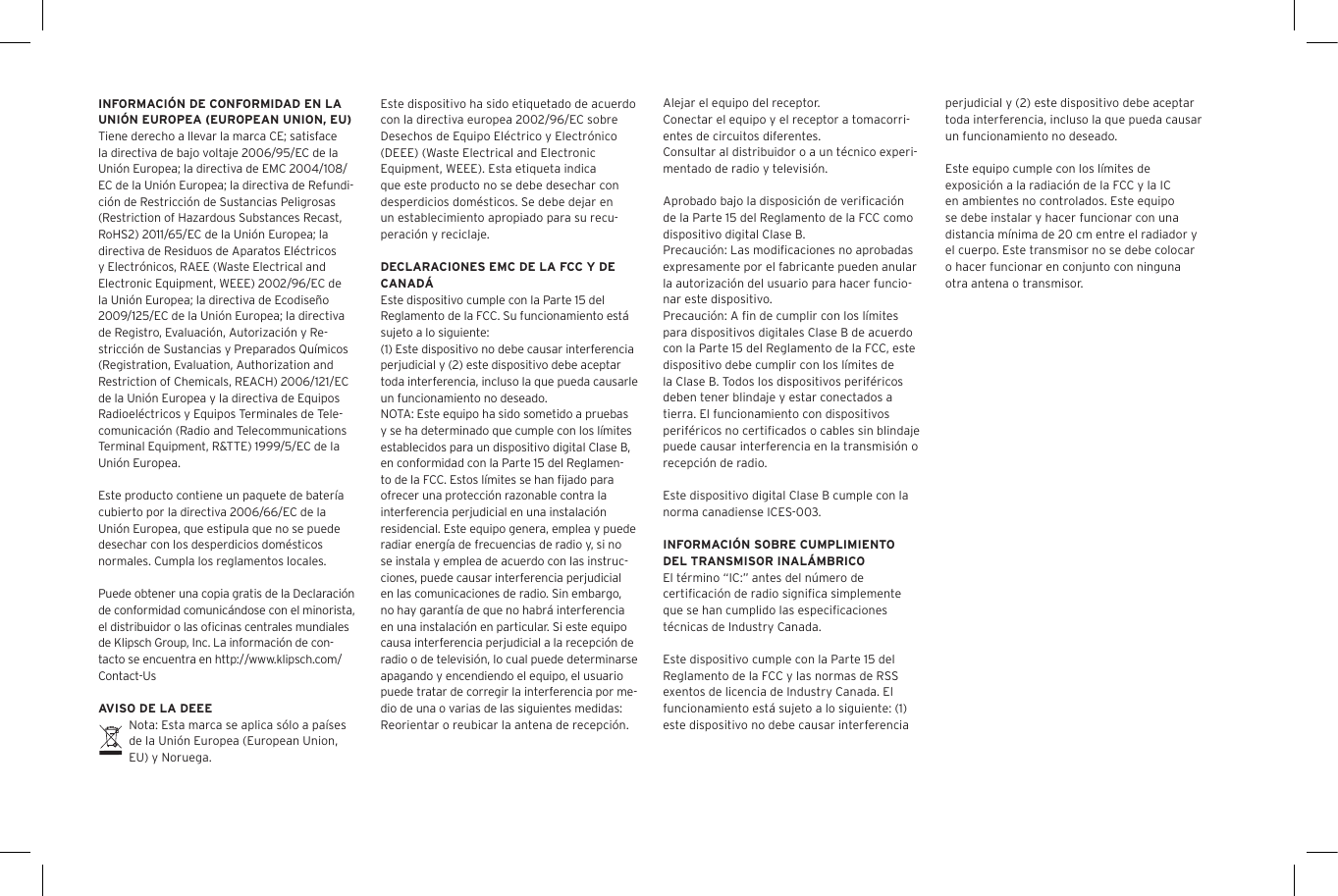 Este dispositivo ha sido etiquetado de acuerdo con la directiva europea 2002/96/EC sobre Desechos de Equipo El&eacute;ctrico y Electr&oacute;nico (DEEE) (Waste Electrical and Electronic Equipment, WEEE). Esta etiqueta indica que este producto no se debe desechar con desperdicios dom&eacute;sticos. Se debe dejar en un establecimiento apropiado para su recu-peraci&oacute;n y reciclaje.DECLARACIONES EMC DE LA FCC Y DE CANAD&Aacute;Este dispositivo cumple con la Parte 15 del Reglamento de la FCC. Su funcionamiento est&aacute; sujeto a lo siguiente:(1) Este dispositivo no debe causar interferencia perjudicial y (2) este dispositivo debe aceptar toda interferencia, incluso la que pueda causarle un funcionamiento no deseado.NOTA: Este equipo ha sido sometido a pruebas y se ha determinado que cumple con los l&iacute;mites establecidos para un dispositivo digital Clase B, en conformidad con la Parte 15 del Reglamen-to de la FCC. Estos l&iacute;mites se han ﬁjado para ofrecer una protecci&oacute;n razonable contra la interferencia perjudicial en una instalaci&oacute;n residencial. Este equipo genera, emplea y puede radiar energ&iacute;a de frecuencias de radio y, si no se instala y emplea de acuerdo con las instruc-ciones, puede causar interferencia perjudicial en las comunicaciones de radio. Sin embargo, no hay garant&iacute;a de que no habr&aacute; interferencia en una instalaci&oacute;n en particular. Si este equipo causa interferencia perjudicial a la recepci&oacute;n de radio o de televisi&oacute;n, lo cual puede determinarse apagando y encendiendo el equipo, el usuario puede tratar de corregir la interferencia por me-dio de una o varias de las siguientes medidas:Reorientar o reubicar la antena de recepci&oacute;n.INFORMACI&Oacute;N DE CONFORMIDAD EN LA UNI&Oacute;N EUROPEA (EUROPEAN UNION, EU)Tiene derecho a llevar la marca CE; satisface la directiva de bajo voltaje 2006/95/EC de la Uni&oacute;n Europea; la directiva de EMC 2004/108/EC de la Uni&oacute;n Europea; la directiva de Refundi-ci&oacute;n de Restricci&oacute;n de Sustancias Peligrosas (Restriction of Hazardous Substances Recast, RoHS2) 2011/65/EC de la Uni&oacute;n Europea; la directiva de Residuos de Aparatos El&eacute;ctricos y Electr&oacute;nicos, RAEE (Waste Electrical and Electronic Equipment, WEEE) 2002/96/EC de la Uni&oacute;n Europea; la directiva de Ecodise&ntilde;o 2009/125/EC de la Uni&oacute;n Europea; la directiva de Registro, Evaluaci&oacute;n, Autorizaci&oacute;n y Re-stricci&oacute;n de Sustancias y Preparados Qu&iacute;micos (Registration, Evaluation, Authorization and Restriction of Chemicals, REACH) 2006/121/EC de la Uni&oacute;n Europea y la directiva de Equipos Radioel&eacute;ctricos y Equipos Terminales de Tele-comunicaci&oacute;n (Radio and Telecommunications Terminal Equipment, R&amp;TTE) 1999/5/EC de la Uni&oacute;n Europea.Este producto contiene un paquete de bater&iacute;a cubierto por la directiva 2006/66/EC de la Uni&oacute;n Europea, que estipula que no se puede desechar con los desperdicios dom&eacute;sticos normales. Cumpla los reglamentos locales.Puede obtener una copia gratis de la Declaraci&oacute;n de conformidad comunic&aacute;ndose con el minorista, el distribuidor o las oﬁcinas centrales mundiales de Klipsch Group, Inc. La informaci&oacute;n de con-tacto se encuentra en http://www.klipsch.com/Contact-UsAVISO DE LA DEEENota: Esta marca se aplica s&oacute;lo a pa&iacute;ses de la Uni&oacute;n Europea (European Union, EU) y Noruega.Alejar el equipo del receptor.Conectar el equipo y el receptor a tomacorri-entes de circuitos diferentes.Consultar al distribuidor o a un t&eacute;cnico experi-mentado de radio y televisi&oacute;n.Aprobado bajo la disposici&oacute;n de veriﬁcaci&oacute;n de la Parte 15 del Reglamento de la FCC como dispositivo digital Clase B.Precauci&oacute;n: Las modiﬁcaciones no aprobadas expresamente por el fabricante pueden anular la autorizaci&oacute;n del usuario para hacer funcio-nar este dispositivo.Precauci&oacute;n: A ﬁn de cumplir con los l&iacute;mites para dispositivos digitales Clase B de acuerdo con la Parte 15 del Reglamento de la FCC, este dispositivo debe cumplir con los l&iacute;mites de la Clase B. Todos los dispositivos perif&eacute;ricos deben tener blindaje y estar conectados a tierra. El funcionamiento con dispositivos perif&eacute;ricos no certiﬁcados o cables sin blindaje puede causar interferencia en la transmisi&oacute;n o recepci&oacute;n de radio. Este dispositivo digital Clase B cumple con la norma canadiense ICES-003.INFORMACI&Oacute;N SOBRE CUMPLIMIENTO DEL TRANSMISOR INAL&Aacute;MBRICOEl t&eacute;rmino &ldquo;IC:&rdquo; antes del n&uacute;mero de certiﬁcaci&oacute;n de radio signiﬁca simplemente que se han cumplido las especiﬁcaciones t&eacute;cnicas de Industry Canada.Este dispositivo cumple con la Parte 15 del Reglamento de la FCC y las normas de RSS exentos de licencia de Industry Canada. El funcionamiento est&aacute; sujeto a lo siguiente: (1) este dispositivo no debe causar interferencia perjudicial y (2) este dispositivo debe aceptar toda interferencia, incluso la que pueda causar un funcionamiento no deseado.Este equipo cumple con los l&iacute;mites de exposici&oacute;n a la radiaci&oacute;n de la FCC y la IC en ambientes no controlados. Este equipo se debe instalar y hacer funcionar con una distancia m&iacute;nima de 20 cm entre el radiador y el cuerpo. Este transmisor no se debe colocar o hacer funcionar en conjunto con ninguna otra antena o transmisor.