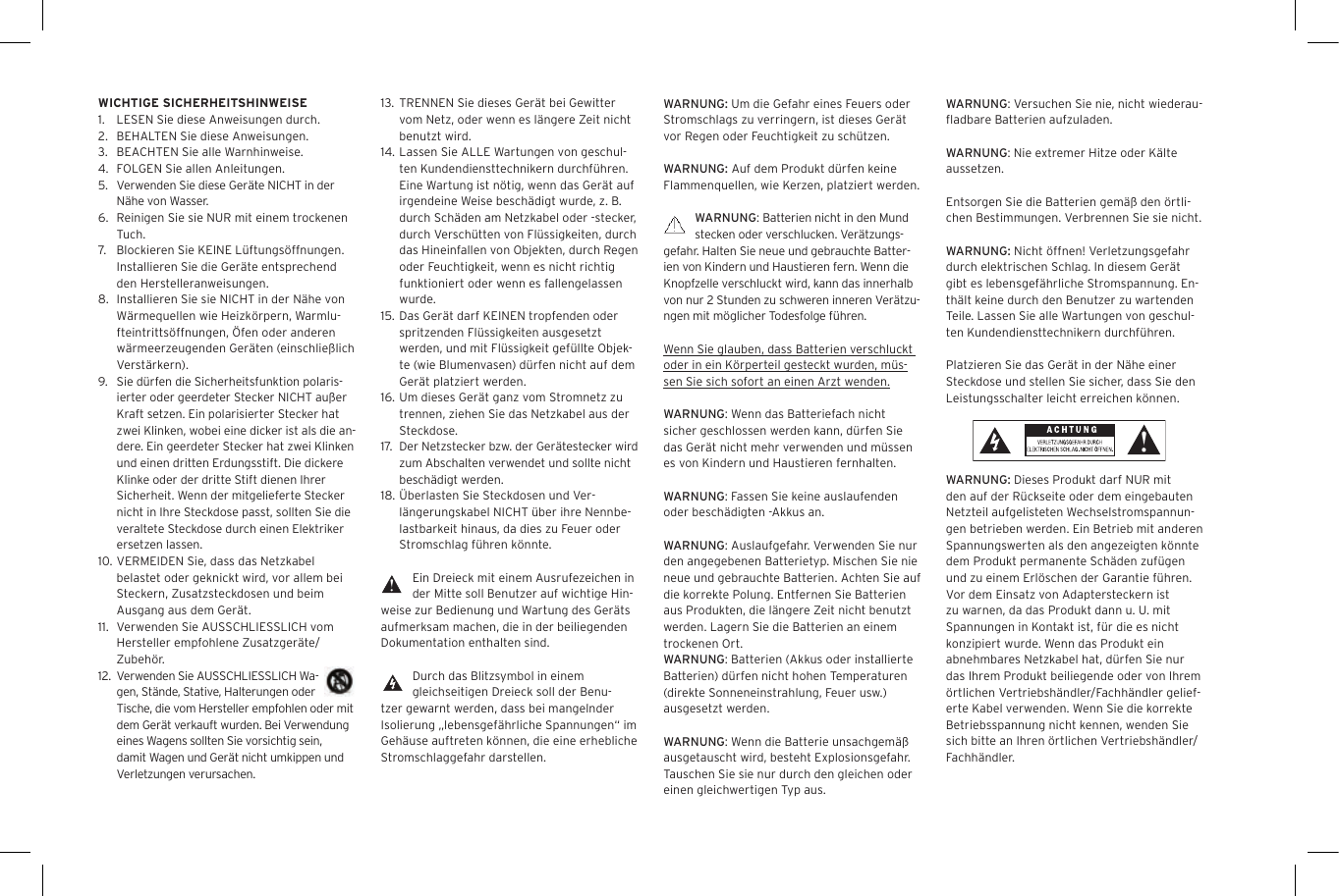 WARNUNG: Um die Gefahr eines Feuers oder Stromschlags zu verringern, ist dieses Ger&auml;t vor Regen oder Feuchtigkeit zu sch&uuml;tzen.WARNUNG: Auf dem Produkt d&uuml;rfen keine Flammenquellen, wie Kerzen, platziert werden.WARNUNG: Batterien nicht in den Mund stecken oder verschlucken. Ver&auml;tzungs-gefahr. Halten Sie neue und gebrauchte Batter-ien von Kindern und Haustieren fern. Wenn die Knopfzelle verschluckt wird, kann das innerhalb von nur 2 Stunden zu schweren inneren Ver&auml;tzu-ngen mit m&ouml;glicher Todesfolge f&uuml;hren.Wenn Sie glauben, dass Batterien verschluckt oder in ein K&ouml;rperteil gesteckt wurden, m&uuml;s-sen Sie sich sofort an einen Arzt wenden.WARNUNG: Wenn das Batteriefach nicht sicher geschlossen werden kann, d&uuml;rfen Sie das Ger&auml;t nicht mehr verwenden und m&uuml;ssen es von Kindern und Haustieren fernhalten.WARNUNG: Fassen Sie keine auslaufenden oder besch&auml;digten -Akkus an. WARNUNG: Auslaufgefahr. Verwenden Sie nur den angegebenen Batterietyp. Mischen Sie nie neue und gebrauchte Batterien. Achten Sie auf die korrekte Polung. Entfernen Sie Batterien aus Produkten, die l&auml;ngere Zeit nicht benutzt werden. Lagern Sie die Batterien an einem trockenen Ort. WARNUNG: Batterien (Akkus oder installierte Batterien) d&uuml;rfen nicht hohen Temperaturen (direkte Sonneneinstrahlung, Feuer usw.) ausgesetzt werden.WARNUNG: Wenn die Batterie unsachgem&auml;&szlig; ausgetauscht wird, besteht Explosionsgefahr. Tauschen Sie sie nur durch den gleichen oder einen gleichwertigen Typ aus. 13.  TRENNEN Sie dieses Ger&auml;t bei Gewitter vom Netz, oder wenn es l&auml;ngere Zeit nicht benutzt wird.14. Lassen Sie ALLE Wartungen von geschul-ten Kundendiensttechnikern durchf&uuml;hren. Eine Wartung ist n&ouml;tig, wenn das Ger&auml;t auf irgendeine Weise besch&auml;digt wurde, z. B. durch Sch&auml;den am Netzkabel oder -stecker, durch Versch&uuml;tten von Fl&uuml;ssigkeiten, durch das Hineinfallen von Objekten, durch Regen oder Feuchtigkeit, wenn es nicht richtig funktioniert oder wenn es fallengelassen wurde.15.  Das Ger&auml;t darf KEINEN tropfenden oder spritzenden Fl&uuml;ssigkeiten ausgesetzt werden, und mit Fl&uuml;ssigkeit gef&uuml;llte Objek-te (wie Blumenvasen) d&uuml;rfen nicht auf dem Ger&auml;t platziert werden.16. Um dieses Ger&auml;t ganz vom Stromnetz zu trennen, ziehen Sie das Netzkabel aus der Steckdose.17.  Der Netzstecker bzw. der Ger&auml;testecker wird zum Abschalten verwendet und sollte nicht besch&auml;digt werden.18. &Uuml;berlasten Sie Steckdosen und Ver-l&auml;ngerungskabel NICHT &uuml;ber ihre Nennbe-lastbarkeit hinaus, da dies zu Feuer oder Stromschlag f&uuml;hren k&ouml;nnte. Ein Dreieck mit einem Ausrufezeichen in der Mitte soll Benutzer auf wichtige Hin-weise zur Bedienung und Wartung des Ger&auml;ts aufmerksam machen, die in der beiliegenden Dokumentation enthalten sind.Durch das Blitzsymbol in einem gleichseitigen Dreieck soll der Benu-tzer gewarnt werden, dass bei mangelnder Isolierung &bdquo;lebensgef&auml;hrliche Spannungen&ldquo; im Geh&auml;use auftreten k&ouml;nnen, die eine erhebliche Stromschlaggefahr darstellen.WICHTIGE SICHERHEITSHINWEISE1.  LESEN Sie diese Anweisungen durch.2.  BEHALTEN Sie diese Anweisungen.3.  BEACHTEN Sie alle Warnhinweise.4.  FOLGEN Sie allen Anleitungen.5. Verwenden Sie diese Ger&auml;te NICHT in der N&auml;he von Wasser.6.  Reinigen Sie sie NUR mit einem trockenen Tuch.7.  Blockieren Sie KEINE L&uuml;ftungs&ouml;ffnungen. Installieren Sie die Ger&auml;te entsprechend den Herstelleranweisungen.8.  Installieren Sie sie NICHT in der N&auml;he von W&auml;rmequellen wie Heizk&ouml;rpern, Warmlu-fteintritts&ouml;ffnungen, &Ouml;fen oder anderen w&auml;rmeerzeugenden Ger&auml;ten (einschlie&szlig;lich Verst&auml;rkern).9. Sie d&uuml;rfen die Sicherheitsfunktion polaris-ierter oder geerdeter Stecker NICHT au&szlig;er Kraft setzen. Ein polarisierter Stecker hat zwei Klinken, wobei eine dicker ist als die an-dere. Ein geerdeter Stecker hat zwei Klinken und einen dritten Erdungsstift. Die dickere Klinke oder der dritte Stift dienen Ihrer Sicherheit. Wenn der mitgelieferte Stecker nicht in Ihre Steckdose passt, sollten Sie die veraltete Steckdose durch einen Elektriker ersetzen lassen.10. VERMEIDEN Sie, dass das Netzkabel belastet oder geknickt wird, vor allem bei Steckern, Zusatzsteckdosen und beim Ausgang aus dem Ger&auml;t.11.  Verwenden Sie AUSSCHLIESSLICH vom Hersteller empfohlene Zusatzger&auml;te/Zubeh&ouml;r.12. Verwenden Sie AUSSCHLIESSLICH Wa-gen, St&auml;nde, Stative, Halterungen oder Tische, die vom Hersteller empfohlen oder mit dem Ger&auml;t verkauft wurden. Bei Verwendung eines Wagens sollten Sie vorsichtig sein, damit Wagen und Ger&auml;t nicht umkippen und Verletzungen verursachen.WARNUNG: Versuchen Sie nie, nicht wiederau-ﬂadbare Batterien aufzuladen. WARNUNG: Nie extremer Hitze oder K&auml;lte aussetzen. Entsorgen Sie die Batterien gem&auml;&szlig; den &ouml;rtli-chen Bestimmungen. Verbrennen Sie sie nicht. WARNUNG: Nicht &ouml;ffnen! Verletzungsgefahr durch elektrischen Schlag. In diesem Ger&auml;t gibt es lebensgef&auml;hrliche Stromspannung. En-th&auml;lt keine durch den Benutzer zu wartenden Teile. Lassen Sie alle Wartungen von geschul-ten Kundendiensttechnikern durchf&uuml;hren. Platzieren Sie das Ger&auml;t in der N&auml;he einer Steckdose und stellen Sie sicher, dass Sie den Leistungsschalter leicht erreichen k&ouml;nnen.WARNUNG: Dieses Produkt darf NUR mit den auf der R&uuml;ckseite oder dem eingebauten Netzteil aufgelisteten Wechselstromspannun-gen betrieben werden. Ein Betrieb mit anderen Spannungswerten als den angezeigten k&ouml;nnte dem Produkt permanente Sch&auml;den zuf&uuml;gen und zu einem Erl&ouml;schen der Garantie f&uuml;hren. Vor dem Einsatz von Adaptersteckern ist zu warnen, da das Produkt dann u. U. mit Spannungen in Kontakt ist, f&uuml;r die es nicht konzipiert wurde. Wenn das Produkt ein abnehmbares Netzkabel hat, d&uuml;rfen Sie nur das Ihrem Produkt beiliegende oder von Ihrem &ouml;rtlichen Vertriebsh&auml;ndler/Fachh&auml;ndler gelief-erte Kabel verwenden. Wenn Sie die korrekte Betriebsspannung nicht kennen, wenden Sie sich bitte an Ihren &ouml;rtlichen Vertriebsh&auml;ndler/Fachh&auml;ndler.