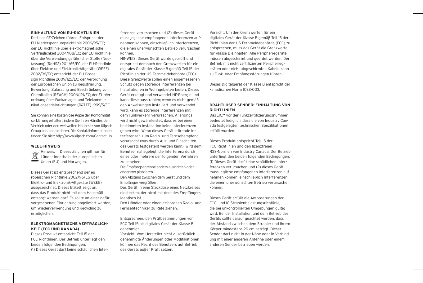 EINHALTUNG VON EU-RICHTLINIENDarf das CE-Zeichen f&uuml;hren. Entspricht der EU-Niederspannungsrichtlinie 2006/95/EC; der EU-Richtlinie &uuml;ber elektromagnetische Vertr&auml;glichkeit 2004/108/EC; der EU-Richtlinie &uuml;ber die Verwendung gef&auml;hrlicher Stoffe (Neu-fassung) (RoHS2) 2011/65/EC; der EU-Richtlinie &uuml;ber Elektro- und Elektronik-Altger&auml;te (WEEE) 2002/96/EC; entspricht der EU-Ecode-sign-Richtlinie 2009/125/EC; der Verordnung der Europ&auml;ischen Union zu Registrierung, Bewertung, Zulassung und Beschr&auml;nkung von Chemikalien (REACH) 2006/121/EC; der EU-Ver-ordnung &uuml;ber Funkanlagen und Telekommu-nikationsendeinrichtungen (R&amp;TTE) 1999/5/EC.Sie k&ouml;nnen eine kostenlose Kopie der Konformit&auml;t-serkl&auml;rung erhalten, indem Sie Ihren H&auml;ndler, den Vertrieb oder den weltweiten Hauptsitz von Klipsch Group, Inc. kontaktieren. Die Kontaktinformationen ﬁnden Sie hier: http://www.klipsch.com/Contact-UsWEEE-HINWEISHinweis:  Dieses Zeichen gilt nur f&uuml;r L&auml;nder innerhalb der europ&auml;ischen Union (EU) und Norwegen.Dieses Ger&auml;t ist entsprechend der eu-rop&auml;ischen Richtlinie 2002/96/EG &uuml;ber Elektro- und Elektronik-Altger&auml;te (WEEE) ausgezeichnet. Dieses Etikett zeigt an, dass das Produkt nicht mit dem Hausm&uuml;ll entsorgt werden darf. Es sollte an einer daf&uuml;r vorgesehenen Einrichtung abgeliefert werden, um Wiederverwendung und Recycling zu erm&ouml;glichen.ELEKTROMAGNETISCHE VERTR&Auml;GLICH-KEIT (FCC UND KANADA)Dieses Produkt entspricht Teil 15 der FCC-Richtlinien. Der Betrieb unterliegt den beiden folgenden Bedingungen:(1) Dieses Ger&auml;t darf keine sch&auml;dlichen Inter-ferenzen verursachen und (2) dieses Ger&auml;t muss jegliche empfangenen Interferenzen auf-nehmen k&ouml;nnen, einschlie&szlig;lich Interferenzen, die einen unerw&uuml;nschten Betrieb verursachen k&ouml;nnen.HINWEIS: Dieses Ger&auml;t wurde gepr&uuml;ft und entspricht demnach den Grenzwerten f&uuml;r ein digitales Ger&auml;t der Klasse B gem&auml;&szlig; Teil 15 der Richtlinien der US-Fernmeldebeh&ouml;rde (FCC). Diese Grenzwerte sollen einen angemessenen Schutz gegen st&ouml;rende Interferenzen bei Installationen in Wohngebieten bieten. Dieses Ger&auml;t erzeugt und verwendet HF-Energie und kann diese ausstrahlen; wenn es nicht gem&auml;&szlig; den Anweisungen installiert und verwendet wird, kann es st&ouml;rende Interferenzen mit dem Funkverkehr verursachen. Allerdings wird nicht gew&auml;hrleistet, dass es bei einer bestimmten Installation keine Interferenzen geben wird. Wenn dieses Ger&auml;t st&ouml;rende In-terferenzen zum Radio- und Fernsehempfang verursacht (was durch Aus- und Einschalten des Ger&auml;ts festgestellt werden kann), wird dem Benutzer nahegelegt, die Interferenz durch eines oder mehrere der folgenden Verfahren zu beheben:Die Empfangsantenne anders ausrichten oder anderswo platzieren.Den Abstand zwischen dem Ger&auml;t und dem Empf&auml;nger vergr&ouml;&szlig;ern.Das Ger&auml;t in eine Steckdose eines Netzkreises einstecken, der nicht mit dem des Empf&auml;ngers identisch ist.Den H&auml;ndler oder einen erfahrenen Radio- und Fernsehtechniker zu Rate ziehen.Entsprechend den Pr&uuml;fbestimmungen von FCC Teil 15 als digitales Ger&auml;t der Klasse B genehmigt.Vorsicht: Vom Hersteller nicht ausdr&uuml;cklich genehmigte &Auml;nderungen oder Modiﬁkationen k&ouml;nnen das Recht des Benutzers auf Betrieb des Ger&auml;ts au&szlig;er Kraft setzen.Vorsicht: Um den Grenzwerten f&uuml;r ein digitales Ger&auml;t der Klasse B gem&auml;&szlig; Teil 15 der Richtlinien der US-Fernmeldebeh&ouml;rde (FCC) zu entsprechen, muss das Ger&auml;t die Grenzwerte f&uuml;r Klasse B einhalten. Alle Peripherieger&auml;te m&uuml;ssen abgeschirmt und geerdet werden. Der Betrieb mit nicht zertiﬁzierten Peripherieg-er&auml;ten oder nicht abgeschirmten Kabeln kann zu Funk- oder Empfangsst&ouml;rungen f&uuml;hren. Dieses Digitalger&auml;t der Klasse B entspricht der kanadischen Norm ICES-003.DRAHTLOSER SENDER: EINHALTUNG VON RICHTLINIENDas &bdquo;IC:&ldquo; vor der Funkzertiﬁzierungsnummer bedeutet lediglich, dass die von Industry Can-ada festgelegten technischen Speziﬁkationen erf&uuml;llt wurden.Dieses Produkt entspricht Teil 15 der FCC-Richtlinien und den lizenzfreien RSS-Normen von Industry Canada. Der Betrieb unterliegt den beiden folgenden Bedingungen: (1) Dieses Ger&auml;t darf keine sch&auml;dlichen Inter-ferenzen verursachen und (2) dieses Ger&auml;t muss jegliche empfangenen Interferenzen auf-nehmen k&ouml;nnen, einschlie&szlig;lich Interferenzen, die einen unerw&uuml;nschten Betrieb verursachen k&ouml;nnen.Dieses Ger&auml;t erf&uuml;llt die Anforderungen der FCC- und IC-Strahlenbelastungsrichtlinie, die bei unkontrollierten Umgebungen g&uuml;ltig wird. Bei der Installation und dem Betrieb des Ger&auml;ts sollte darauf geachtet werden, dass der Abstand zwischen dem Strahler und Ihrem K&ouml;rper mindestens 20 cm betr&auml;gt. Dieser Sender darf nicht in der N&auml;he oder in Verbind-ung mit einer anderen Antenne oder einem anderen Sender betrieben werden.