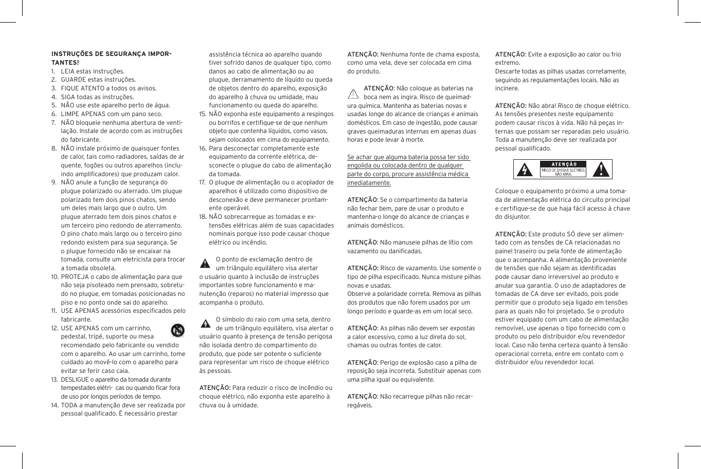 ATEN&Ccedil;&Atilde;O: Nenhuma fonte de chama exposta, como uma vela, deve ser colocada em cima do produto.ATEN&Ccedil;&Atilde;O: N&atilde;o coloque as baterias na boca nem as ingira. Risco de queimad-ura qu&iacute;mica. Mantenha as baterias novas e usadas longe do alcance de crian&ccedil;as e animais dom&eacute;sticos. Em caso de ingest&atilde;o, pode causar graves queimaduras internas em apenas duas horas e pode levar &agrave; morte.Se achar que alguma bateria possa ter sido engolida ou colocada dentro de qualquer parte do corpo, procure assist&ecirc;ncia m&eacute;dica imediatamente.ATEN&Ccedil;&Atilde;O: Se o compartimento da bateria n&atilde;o fechar bem, pare de usar o produto e mantenha-o longe do alcance de crian&ccedil;as e animais dom&eacute;sticos.ATEN&Ccedil;&Atilde;O: N&atilde;o manuseie pilhas de l&iacute;tio com vazamento ou daniﬁcadas. ATEN&Ccedil;&Atilde;O: Risco de vazamento. Use somente o tipo de pilha especiﬁcado. Nunca misture pilhas novas e usadas.Observe a polaridade correta. Remova as pilhas dos produtos que n&atilde;o forem usados por um longo per&iacute;odo e guarde-as em um local seco.ATEN&Ccedil;&Atilde;O: As pilhas n&atilde;o devem ser expostas a calor excessivo, como a luz direta do sol, chamas ou outras fontes de calor.ATEN&Ccedil;&Atilde;O: Perigo de explos&atilde;o caso a pilha de reposi&ccedil;&atilde;o seja incorreta. Substituir apenas com uma pilha igual ou equivalente. ATEN&Ccedil;&Atilde;O: N&atilde;o recarregue pilhas n&atilde;o recar-reg&aacute;veis. assist&ecirc;ncia t&eacute;cnica ao aparelho quando tiver sofrido danos de qualquer tipo, como danos ao cabo de alimenta&ccedil;&atilde;o ou ao plugue, derramamento de l&iacute;quido ou queda de objetos dentro do aparelho, exposi&ccedil;&atilde;o do aparelho &agrave; chuva ou umidade, mau funcionamento ou queda do aparelho.15. N&Atilde;O exponha este equipamento a respingos ou borrifos e certiﬁque-se de que nenhum objeto que contenha l&iacute;quidos, como vasos, sejam colocados em cima do equipamento.16. Para desconectar completamente este equipamento da corrente el&eacute;trica, de-sconecte o plugue do cabo de alimenta&ccedil;&atilde;o da tomada.17.   O plugue de alimenta&ccedil;&atilde;o ou o acoplador de aparelhos &eacute; utilizado como dispositivo de desconex&atilde;o e deve permanecer prontam-ente oper&aacute;vel.18. N&Atilde;O sobrecarregue as tomadas e ex-tens&otilde;es el&eacute;tricas al&eacute;m de suas capacidades nominais porque isso pode causar choque el&eacute;trico ou inc&ecirc;ndio. O ponto de exclama&ccedil;&atilde;o dentro de um tri&acirc;ngulo equil&aacute;tero visa alertar o usu&aacute;rio quanto &agrave; inclus&atilde;o de instru&ccedil;&otilde;es importantes sobre funcionamento e ma-nuten&ccedil;&atilde;o (reparos) no material impresso que acompanha o produto.O s&iacute;mbolo do raio com uma seta, dentro de um tri&acirc;ngulo equil&aacute;tero, visa alertar o usu&aacute;rio quanto &agrave; presen&ccedil;a de tens&atilde;o perigosa n&atilde;o isolada dentro do compartimento do produto, que pode ser potente o suﬁciente para representar um risco de choque el&eacute;trico &agrave;s pessoas.ATEN&Ccedil;&Atilde;O: Para reduzir o risco de inc&ecirc;ndio ou choque el&eacute;trico, n&atilde;o exponha este aparelho &agrave; chuva ou &agrave; umidade.INSTRU&Ccedil;&Otilde;ES DE SEGURAN&Ccedil;A IMPOR-TANTES!1.  LEIA estas instru&ccedil;&otilde;es.2.  GUARDE estas instru&ccedil;&otilde;es.3.  FIQUE ATENTO a todos os avisos.4.  SIGA todas as instru&ccedil;&otilde;es.5.  N&Atilde;O use este aparelho perto de &aacute;gua.6.  LIMPE APENAS com um pano seco.7.  N&Atilde;O bloqueie nenhuma abertura de venti-la&ccedil;&atilde;o. Instale de acordo com as instru&ccedil;&otilde;es do fabricante.8.  N&Atilde;O instale pr&oacute;ximo de quaisquer fontes de calor, tais como radiadores, sa&iacute;das de ar quente, fog&otilde;es ou outros aparelhos (inclu-indo ampliﬁcadores) que produzam calor.9.  N&Atilde;O anule a fun&ccedil;&atilde;o de seguran&ccedil;a do plugue polarizado ou aterrado. Um plugue polarizado tem dois pinos chatos, sendo um deles mais largo que o outro. Um plugue aterrado tem dois pinos chatos e um terceiro pino redondo de aterramento. O pino chato mais largo ou o terceiro pino redondo existem para sua seguran&ccedil;a. Se o plugue fornecido n&atilde;o se encaixar na tomada, consulte um eletricista para trocar a tomada obsoleta.10. PROTEJA o cabo de alimenta&ccedil;&atilde;o para que n&atilde;o seja pisoteado nem prensado, sobretu-do no plugue, em tomadas posicionadas no piso e no ponto onde sai do aparelho.11.  USE APENAS acess&oacute;rios especiﬁcados pelo fabricante.12. USE APENAS com um carrinho, pedestal, trip&eacute;, suporte ou mesa recomendado pelo fabricante ou vendido com o aparelho. Ao usar um carrinho, tome cuidado ao mov&ecirc;-lo com o aparelho para evitar se ferir caso caia.13. DESLIGUE o aparelho da tomada durante tempestades el&eacute;tri-  cas ou quando ﬁcar fora de uso por longos per&iacute;odos de tempo.14. TODA a manuten&ccedil;&atilde;o deve ser realizada por pessoal qualiﬁcado. &Eacute; necess&aacute;rio prestar ATEN&Ccedil;&Atilde;O: Evite a exposi&ccedil;&atilde;o ao calor ou frio extremo.Descarte todas as pilhas usadas corretamente, seguindo as regulamenta&ccedil;&otilde;es locais. N&atilde;o as incinere. ATEN&Ccedil;&Atilde;O: N&atilde;o abra! Risco de choque el&eacute;trico. As tens&otilde;es presentes neste equipamento podem causar riscos &agrave; vida. N&atilde;o h&aacute; pe&ccedil;as in-ternas que possam ser reparadas pelo usu&aacute;rio. Toda a manuten&ccedil;&atilde;o deve ser realizada por pessoal qualiﬁcado. Coloque o equipamento pr&oacute;ximo a uma toma-da de alimenta&ccedil;&atilde;o el&eacute;trica do circuito principal e certiﬁque-se de que haja f&aacute;cil acesso &agrave; chave do disjuntor.ATEN&Ccedil;&Atilde;O: Este produto S&Oacute; deve ser alimen-tado com as tens&otilde;es de CA relacionadas no painel traseiro ou pela fonte de alimenta&ccedil;&atilde;o que o acompanha. A alimenta&ccedil;&atilde;o proveniente de tens&otilde;es que n&atilde;o sejam as identiﬁcadas pode causar dano irrevers&iacute;vel ao produto e anular sua garantia. O uso de adaptadores de tomadas de CA deve ser evitado, pois pode permitir que o produto seja ligado em tens&otilde;es para as quais n&atilde;o foi projetado. Se o produto estiver equipado com um cabo de alimenta&ccedil;&atilde;o remov&iacute;vel, use apenas o tipo fornecido com o produto ou pelo distribuidor e/ou revendedor local. Caso n&atilde;o tenha certeza quanto &agrave; tens&atilde;o operacional correta, entre em contato com o distribuidor e/ou revendedor local.