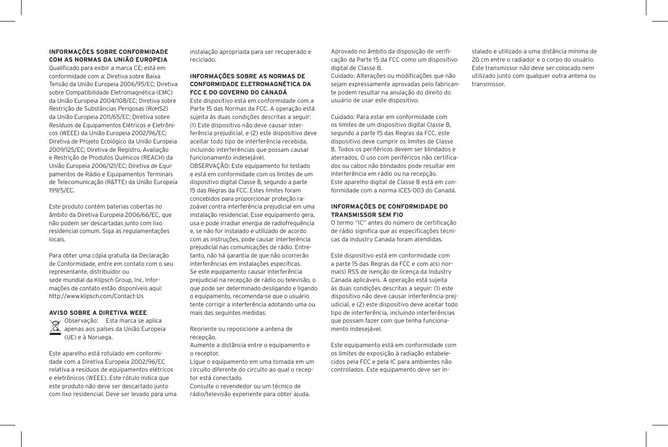 INFORMA&Ccedil;&Otilde;ES SOBRE CONFORMIDADE COM AS NORMAS DA UNI&Atilde;O EUROPEIAQualiﬁcado para exibir a marca CE; est&aacute; em conformidade com a: Diretiva sobre Baixa Tens&atilde;o da Uni&atilde;o Europeia 2006/95/EC; Diretiva sobre Compatibilidade Eletromagn&eacute;tica (EMC) da Uni&atilde;o Europeia 2004/108/EC; Diretiva sobre Restri&ccedil;&atilde;o de Subst&acirc;ncias Perigosas (RoHS2) da Uni&atilde;o Europeia 2011/65/EC; Diretiva sobre Res&iacute;duos de Equipamentos El&eacute;tricos e Eletr&ocirc;ni-cos (WEEE) da Uni&atilde;o Europeia 2002/96/EC; Diretiva de Projeto Ecol&oacute;gico da Uni&atilde;o Europeia 2009/125/EC; Diretiva de Registro, Avalia&ccedil;&atilde;o e Restri&ccedil;&atilde;o de Produtos Qu&iacute;micos (REACH) da Uni&atilde;o Europeia 2006/121/EC; Diretiva de Equi-pamentos de R&aacute;dio e Equipamentos Terminais de Telecomunica&ccedil;&atilde;o (R&amp;TTE) da Uni&atilde;o Europeia 199/5/EC.Este produto cont&eacute;m baterias cobertas no &acirc;mbito da Diretiva Europeia 2006/66/EC, que n&atilde;o podem ser descartadas junto com lixo residencial comum. Siga as regulamenta&ccedil;&otilde;es locais.Para obter uma c&oacute;pia gratuita da Declara&ccedil;&atilde;o de Conformidade, entre em contato com o seu representante, distribuidor ousede mundial da Klipsch Group, Inc. Infor-ma&ccedil;&otilde;es de contato est&atilde;o dispon&iacute;veis aqui: http://www.klipsch.com/Contact-UsAVISO SOBRE A DIRETIVA WEEEObserva&ccedil;&atilde;o:  Esta marca se aplica apenas aos pa&iacute;ses da Uni&atilde;o Europeia (UE) e &agrave; Noruega.Este aparelho est&aacute; rotulado em conformi-dade com a Diretiva Europeia 2002/96/EC relativa a res&iacute;duos de equipamentos el&eacute;tricos e eletr&ocirc;nicos (WEEE). Este r&oacute;tulo indica que este produto n&atilde;o deve ser descartado junto com lixo residencial. Deve ser levado para uma instala&ccedil;&atilde;o apropriada para ser recuperado e reciclado.INFORMA&Ccedil;&Otilde;ES SOBRE AS NORMAS DE CONFORMIDADE ELETROMAGN&Eacute;TICA DA FCC E DO GOVERNO DO CANAD&Aacute;Este dispositivo est&aacute; em conformidade com a Parte 15 das Normas da FCC. A opera&ccedil;&atilde;o est&aacute; sujeita &agrave;s duas condi&ccedil;&otilde;es descritas a seguir:(1) Este dispositivo n&atilde;o deve causar inter-fer&ecirc;ncia prejudicial, e (2) este dispositivo deve aceitar todo tipo de interfer&ecirc;ncia recebida, incluindo interfer&ecirc;ncias que possam causar funcionamento indesej&aacute;vel.OBSERVA&Ccedil;&Atilde;O: Este equipamento foi testado e est&aacute; em conformidade com os limites de um dispositivo digital Classe B, segundo a parte 15 das Regras da FCC. Estes limites foram concebidos para proporcionar prote&ccedil;&atilde;o ra-zo&aacute;vel contra interfer&ecirc;ncia prejudicial em uma instala&ccedil;&atilde;o residencial. Esse equipamento gera, usa e pode irradiar energia de radiofrequ&ecirc;ncia e, se n&atilde;o for instalado e utilizado de acordo com as instru&ccedil;&otilde;es, pode causar interfer&ecirc;ncia prejudicial nas comunica&ccedil;&otilde;es de r&aacute;dio. Entre-tanto, n&atilde;o h&aacute; garantia de que n&atilde;o ocorrer&atilde;o interfer&ecirc;ncias em instala&ccedil;&otilde;es espec&iacute;ﬁcas. Se este equipamento causar interfer&ecirc;ncia prejudicial na recep&ccedil;&atilde;o de r&aacute;dio ou televis&atilde;o, o que pode ser determinado desligando e ligando o equipamento, recomenda-se que o usu&aacute;rio tente corrigir a interfer&ecirc;ncia adotando uma ou mais das seguintes medidas:Reoriente ou reposicione a antena de recep&ccedil;&atilde;o.Aumente a dist&acirc;ncia entre o equipamento e o receptor.Ligue o equipamento em uma tomada em um circuito diferente do circuito ao qual o recep-tor est&aacute; conectado.Consulte o revendedor ou um t&eacute;cnico de r&aacute;dio/televis&atilde;o experiente para obter ajuda.Aprovado no &acirc;mbito da disposi&ccedil;&atilde;o de veriﬁ-ca&ccedil;&atilde;o da Parte 15 da FCC como um dispositivo digital de Classe B.Cuidado: Altera&ccedil;&otilde;es ou modiﬁca&ccedil;&otilde;es que n&atilde;o sejam expressamente aprovadas pelo fabrican-te podem resultar na anula&ccedil;&atilde;o do direito do usu&aacute;rio de usar este dispositivo.Cuidado: Para estar em conformidade com os limites de um dispositivo digital Classe B, segundo a parte 15 das Regras da FCC, este dispositivo deve cumprir os limites de Classe B. Todos os perif&eacute;ricos devem ser blindados e aterrados. O uso com perif&eacute;ricos n&atilde;o certiﬁca-dos ou cabos n&atilde;o blindados pode resultar em interfer&ecirc;ncia em r&aacute;dio ou na recep&ccedil;&atilde;o. Este aparelho digital de Classe B est&aacute; em con-formidade com a norma ICES-003 do Canad&aacute;.INFORMA&Ccedil;&Otilde;ES DE CONFORMIDADE DO TRANSMISSOR SEM FIOO termo &ldquo;IC&rdquo; antes do n&uacute;mero de certiﬁca&ccedil;&atilde;o de r&aacute;dio signiﬁca que as especiﬁca&ccedil;&otilde;es t&eacute;cni-cas da Industry Canada foram atendidas.Este dispositivo est&aacute; em conformidade com a parte 15 das Regras da FCC e com a(s) nor-ma(s) RSS de isen&ccedil;&atilde;o de licen&ccedil;a da Industry Canada aplic&aacute;veis. A opera&ccedil;&atilde;o est&aacute; sujeita &agrave;s duas condi&ccedil;&otilde;es descritas a seguir: (1) este dispositivo n&atilde;o deve causar interfer&ecirc;ncia prej-udicial, e (2) este dispositivo deve aceitar todo tipo de interfer&ecirc;ncia, incluindo interfer&ecirc;ncias que possam fazer com que tenha funciona-mento indesej&aacute;vel.Este equipamento est&aacute; em conformidade com os limites de exposi&ccedil;&atilde;o &agrave; radia&ccedil;&atilde;o estabele-cidos pela FCC e pela IC para ambientes n&atilde;o controlados. Este equipamento deve ser in-stalado e utilizado a uma dist&acirc;ncia m&iacute;nima de 20 cm entre o radiador e o corpo do usu&aacute;rio. Este transmissor n&atilde;o deve ser colocado nem utilizado junto com qualquer outra antena ou transmissor.