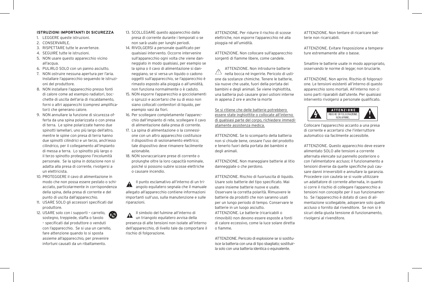 ATTENZIONE. Per ridurre il rischio di scosse elettriche, non esporre l&rsquo;apparecchio n&eacute; alla pioggia n&eacute; all&rsquo;umidit&agrave;.ATTENZIONE. Non collocare sull&rsquo;apparecchio sorgenti di ﬁamme libere, come candele.ATTENZIONE. Non introdurre batterie nella bocca n&eacute; ingerirle. Pericolo di usti-one da sostanze chimiche. Tenere le batterie, sia nuove che usate, fuori della portata dei bambini e degli animali. Se viene inghiottita, una batteria pu&ograve; causare gravi ustioni interne in appena 2 ore e anche la morteSe si ritiene che delle batterie potrebbero essere state inghiottite o collocate all&rsquo;interno di qualsiasi parte del corpo, richiedere immedi-atamente assistenza medica.ATTENZIONE. Se lo scomparto della batteria non si chiude bene, cessare l&rsquo;uso del prodotto e tenerlo fuori della portata dei bambini e degli animali.ATTENZIONE. Non maneggiare batterie al litio danneggiate o che perdono. ATTENZIONE. Rischio di fuoriuscita di liquido. Usare solo batterie del tipo speciﬁcato. Mai usare insieme batterie nuove e usate.Osservare la corretta polarit&agrave;. Rimuovere le batterie da prodotti che non saranno usati per un lungo periodo di tempo. Conservare le batterie in un luogo asciutto. ATTENZIONE. Le batterie (ricaricabili o rimovibili) non devono essere esposte a fonti di calore eccessivo, come la luce solare diretta o ﬁamme.ATTENZIONE. Pericolo di esplosione se si sostitu-isce la batteria con una di tipo sbagliato; sostituir-la solo con una batteria identica o equivalente. 13.  SCOLLEGARE questo apparecchio dalla presa di corrente durante i temporali o se non sar&agrave; usato per lunghi periodi.14. RIVOLGERSI a personale qualiﬁcato per qualsiasi intervento. Occorre intervenire sull&rsquo;apparecchio ogni volta che viene dan-neggiato in modo qualsiasi, per esempio se la spina o il cavo di alimentazione si dan-neggiano, se si versa un liquido o cadono oggetti sull&rsquo;apparecchio, se l&rsquo;apparecchio &egrave; rimasto esposto alla pioggia o all&rsquo;umidit&agrave;, non funziona normalmente o &egrave; caduto.15.  NON esporre l&rsquo;apparecchio a gocciolamenti o spruzzi e accertarsi che su di esso non siano collocati contenitori di liquido, per esempio vasi da ﬁori.16. Per scollegare completamente l&rsquo;apparec-chio dall&rsquo;impianto di rete, scollegare il cavo di alimentazione dalla presa di corrente.17.   La spina di alimentazione o la connessi-one con un altro apparecchio costituisce il dispositivo di sezionamento elettrico; tale dispositivo deve rimanere facilmente azionabile.18. NON sovraccaricare prese di corrente o prolunghe oltre la loro capacit&agrave; nominale, poich&eacute; si possono subire scosse elettriche o causare incendio.  Il punto esclamativo all&rsquo;interno di un tri-angolo equilatero segnala che il manuale allegato all&rsquo;apparecchio contiene informazioni importanti sull&rsquo;uso, sulla manutenzione e sulle riparazioni.Il simbolo del fulmine all&rsquo;interno di un triangolo equilatero avvisa della presenza di alte tensioni non isolate all&rsquo;interno dell&rsquo;apparecchio, di livello tale da comportare il rischio di folgorazione.ISTRUZIONI IMPORTANTI DI SICUREZZA1.  LEGGERE queste istruzioni.2.  CONSERVARLE.3.  RISPETTARE tutte le avvertenze.4.  SEGUIRE tutte le istruzioni.5.  NON usare questo apparecchio vicino all&rsquo;acqua.6.  PULIRLO SOLO con un panno asciutto.7.  NON ostruire nessuna apertura per l&rsquo;aria. Installare l&rsquo;apparecchio seguendo le istruzi-oni del produttore.8.  NON installare l&rsquo;apparecchio presso fonti di calore come ad esempio radiatori, boc-chette di uscita dell&rsquo;aria di riscaldamento, forni o altri apparecchi (compresi ampliﬁca-tori) che generano calore.9.  NON annullare la funzione di sicurezza of-ferta da una spina polarizzata o con presa di terra.  Le spine polarizzate hanno due spinotti lamellari, uno pi&ugrave; largo dell&rsquo;altro, mentre le spine con presa di terra hanno due spinotti cilindrici e un terzo, anch&rsquo;esso cilindrico, per il collegamento all&rsquo;impianto di messa a terra.  Lo spinotto pi&ugrave; largo o il terzo spinotto proteggono l&rsquo;incolumit&agrave; personale.  Se la spina in dotazione non si adatta alla presa di corrente, rivolgersi a un elettricista.10. PROTEGGERE il cavo di alimentazione in modo che non possa essere pestato o schi-acciato, particolarmente in corrispondenza della spina, della presa di corrente e del punto di uscita dall&rsquo;apparecchio.11.  USARE SOLO gli accessori speciﬁcati dal produttore.12. USARE solo con i supporti &ndash; carrello, sostegno, treppiede, staffa o tavolo &ndash; speciﬁcati dal produttore o venduti con l&rsquo;apparecchio.  Se si usa un carrello, fare attenzione quando lo si sposta assieme all&rsquo;apparecchio, per prevenire infortuni causati da un ribaltamento.ATTENZIONE. Non tentare di ricaricare bat-terie non ricaricabili. ATTENZIONE. Evitare l&rsquo;esposizione a tempera-ture estremamente alte o basse.Smaltire le batterie usate in modo appropriato, osservando le norme di legge; non bruciarle. ATTENZIONE. Non aprire. Rischio di folgorazi-one. Le tensioni esistenti all&rsquo;interno di questo apparecchio sono mortali. All&rsquo;interno non ci sono parti riparabili dall&rsquo;utente. Per qualsiasi intervento rivolgersi a personale qualiﬁcato. Collocare l&rsquo;apparecchio accanto a una presa di corrente e accertarsi che l&rsquo;interruttore automatico sia facilmente accessibile. ATTENZIONE. Questo apparecchio deve essere alimentato SOLO alle tensioni a corrente alternata elencate sul pannello posteriore o con l&rsquo;alimentatore accluso; il funzionamento a tensioni diverse da quelle speciﬁche pu&ograve; cau-sare danni irreversibili e annullare la garanzia.  Procedere con cautela se si vuole utilizzare un adattatore di corrente alternata, in quanto si corre il rischio di collegare l&rsquo;apparecchio a tensioni non concepite per il suo funzionamen-to.  Se l&rsquo;apparecchio &egrave; dotato di cavo di ali-mentazione scollegabile, adoperare solo quello accluso o fornito dal rivenditore.  Se non si &egrave; sicuri della giusta tensione di funzionamento, rivolgersi al rivenditore.