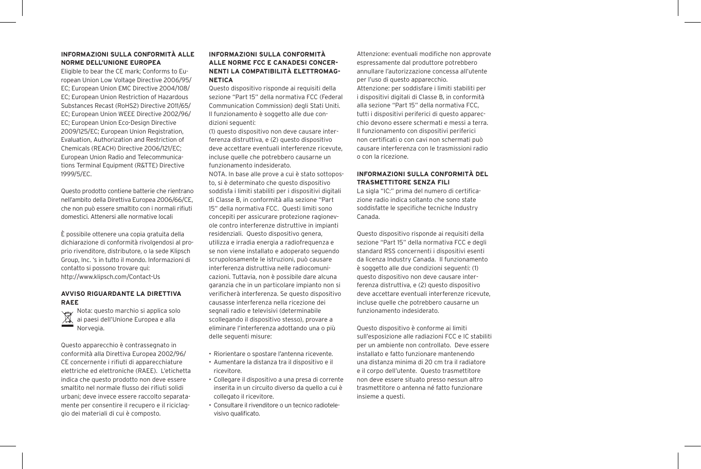 INFORMAZIONI SULLA CONFORMIT&Agrave; ALLE NORME DELL&rsquo;UNIONE EUROPEAEligible to bear the CE mark; Conforms to Eu-ropean Union Low Voltage Directive 2006/95/EC; European Union EMC Directive 2004/108/EC; European Union Restriction of Hazardous Substances Recast (RoHS2) Directive 2011/65/EC; European Union WEEE Directive 2002/96/EC; European Union Eco-Design Directive 2009/125/EC; European Union Registration, Evaluation, Authorization and Restriction of Chemicals (REACH) Directive 2006/121/EC; European Union Radio and Telecommunica-tions Terminal Equipment (R&amp;TTE) Directive 1999/5/EC.Questo prodotto contiene batterie che rientrano nell&rsquo;ambito della Direttiva Europea 2006/66/CE, che non pu&ograve; essere smaltito con i normali riﬁuti domestici. Attenersi alle normative locali&Egrave; possibile ottenere una copia gratuita della dichiarazione di conformit&agrave; rivolgendosi al pro-prio rivenditore, distributore, o la sede Klipsch Group, Inc. &lsquo;s in tutto il mondo. Informazioni di contatto si possono trovare qui: http://www.klipsch.com/Contact-UsAVVISO RIGUARDANTE LA DIRETTIVA RAEENota: questo marchio si applica solo ai paesi dell&rsquo;Unione Europea e alla Norvegia.Questo apparecchio &egrave; contrassegnato in conformit&agrave; alla Direttiva Europea 2002/96/CE concernente i riﬁuti di apparecchiature elettriche ed elettroniche (RAEE).  L&rsquo;etichetta indica che questo prodotto non deve essere smaltito nel normale ﬂusso dei riﬁuti solidi urbani; deve invece essere raccolto separata-mente per consentire il recupero e il riciclag-gio dei materiali di cui &egrave; composto.INFORMAZIONI SULLA CONFORMIT&Agrave; ALLE NORME FCC E CANADESI CONCER-NENTI LA COMPATIBILIT&Agrave; ELETTROMAG-NETICAQuesto dispositivo risponde ai requisiti della sezione &ldquo;Part 15&rdquo; della normativa FCC (Federal Communication Commission) degli Stati Uniti.  Il funzionamento &egrave; soggetto alle due con-dizioni seguenti:(1) questo dispositivo non deve causare inter-ferenza distruttiva, e (2) questo dispositivo deve accettare eventuali interferenze ricevute, incluse quelle che potrebbero causarne un funzionamento indesiderato.NOTA. In base alle prove a cui &egrave; stato sottopos-to, si &egrave; determinato che questo dispositivo soddisfa i limiti stabiliti per i dispositivi digitali di Classe B, in conformit&agrave; alla sezione &ldquo;Part 15&rdquo; della normativa FCC.  Questi limiti sono concepiti per assicurare protezione ragionev-ole contro interferenze distruttive in impianti residenziali.  Questo dispositivo genera, utilizza e irradia energia a radiofrequenza e se non viene installato e adoperato seguendo scrupolosamente le istruzioni, pu&ograve; causare interferenza distruttiva nelle radiocomuni-cazioni. Tuttavia, non &egrave; possibile dare alcuna garanzia che in un particolare impianto non si veriﬁcher&agrave; interferenza. Se questo dispositivo causasse interferenza nella ricezione dei segnali radio e televisivi (determinabile scollegando il dispositivo stesso), provare a eliminare l&rsquo;interferenza adottando una o pi&ugrave; delle seguenti misure:&bull; Riorientare o spostare l&rsquo;antenna ricevente.&bull; Aumentare la distanza tra il dispositivo e il ricevitore.&bull; Collegare il dispositivo a una presa di corrente inserita in un circuito diverso da quello a cui &egrave; collegato il ricevitore.&bull; Consultare il rivenditore o un tecnico radiotele-visivo qualiﬁcato.Attenzione: eventuali modiﬁche non approvate espressamente dal produttore potrebbero annullare l&rsquo;autorizzazione concessa all&rsquo;utente per l&rsquo;uso di questo apparecchio.Attenzione: per soddisfare i limiti stabiliti per i dispositivi digitali di Classe B, in conformit&agrave; alla sezione &ldquo;Part 15&rdquo; della normativa FCC, tutti i dispositivi periferici di questo apparec-chio devono essere schermati e messi a terra. Il funzionamento con dispositivi periferici non certiﬁcati o con cavi non schermati pu&ograve; causare interferenza con le trasmissioni radio o con la ricezione. INFORMAZIONI SULLA CONFORMIT&Agrave; DEL TRASMETTITORE SENZA FILILa sigla &ldquo;IC:&rdquo; prima del numero di certiﬁca-zione radio indica soltanto che sono state soddisfatte le speciﬁche tecniche Industry Canada.Questo dispositivo risponde ai requisiti della sezione &ldquo;Part 15&rdquo; della normativa FCC e degli standard RSS concernenti i dispositivi esenti da licenza Industry Canada.  Il funzionamento &egrave; soggetto alle due condizioni seguenti: (1) questo dispositivo non deve causare inter-ferenza distruttiva, e (2) questo dispositivo deve accettare eventuali interferenze ricevute, incluse quelle che potrebbero causarne un funzionamento indesiderato.Questo dispositivo &egrave; conforme ai limiti sull&rsquo;esposizione alle radiazioni FCC e IC stabiliti per un ambiente non controllato.  Deve essere installato e fatto funzionare mantenendo una distanza minima di 20 cm tra il radiatore e il corpo dell&rsquo;utente.  Questo trasmettitore non deve essere situato presso nessun altro trasmettitore o antenna n&eacute; fatto funzionare insieme a questi.