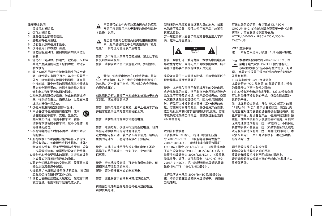 产品随带的文件内等边三角形内含的感叹号是用来提醒用户关于重要的操作和维护（维修）说明。等边三角形内含带箭头的闪电用来提醒用户，此产品机壳之中含有无绝缘的&ldquo;危险电压&rdquo;，其电压可能足以产生电击。警告：为了降低火灾或电击的危险，禁止让本设备受到雨淋或受潮。警告：请勿在本产品上放置明火源，如蜡烛等。 警告：切勿把电池放在口中或吞噬。化学燃烧危险。防止儿童或宠物接触到新或旧的电池。万一吞噬了电池，两小时之内会导致体内烧灼或死亡。如果您认为有人吞噬了电池或电池被置放于体内某部位，应立即寻医求助警告：如果电池盖不能关紧，应停止使用本产品并把它放置于远离儿童或宠物的地方。警告：请勿处理泄漏或损坏的锂电池。 警告：泄漏危险。仅使用指定类型的电池。切勿将新电池和使用过的电池混合使用。注意确保电极正确。若产品长期未使用，请将其里面的电池取出。将电池存放在干燥区域。警告：电池（电池组件包或安装的电池）不应暴露于过热的环境中，例如日光、火焰或类似环境。警告：若电池安放错误，可能会有爆炸危险。仅用相同或等效类型的电池。警告：请勿将非充电式的电池充电。警告：避免暴露于极端寒冷或炎热的地方。请遵循当地法规正确处置任何使用过的电池。请勿焚烧电池。重要安全说明！1.  请阅读本说明书。2.  保存本说明书。3.  注意各类全部警告信息。4.  遵循所有使用说明。5.  切勿在水源旁使用本设备。6.  仅可使用干抹布进行清洁。7.  请勿阻塞通风口。按照制造商的说明进行安装。8.  请勿在任何热源，如暖气、散热器、火炉或其他产生热量的装置（包括功放）附近安装本设备。9.  禁止省略不用极性或接地类插头的安全功能。极性插头有两只刀片，其中一只较另一只宽。接地类插头除两个插脚外，还有第三个接地脚。那个较宽的插脚或第三个接地脚是为安全而设置的。若插头无法插入插座，请向电工咨询更换陈旧的插座。10. 对电源线采取保护措施，防止被踩踏或挤压，特别是在插头、插座之处，以及在电源线从本设备外接之处。11. 仅使用制造商指定的附件/配件。12. 本设备仅可使用制造商指定的，或本设备随配的手推车、支座、三角架、支架或工作台。使用手推车时，在移动载有本设备的手推车时，应小心操作，避免翻倒而受伤。13. 在有雷电雨或长时间不用时，请拔出本设备的插头。14. 所有维修工作都要由合格的维修人员完成。若设备损坏，如电源线或插头损坏、液体/物体掉入设备、设备受到雨淋或受潮、设备工作异常或摔落，都需要对设备进行维修。15. 请勿使本设备受到水的滴溅，并避免在设备上放置如花瓶等装有液体的物体。16. 要完全切断本设备的交流电源，需要将电源插头从交流插座中拔出。17. 母插座 / 电器耦合器用作切断装置，该切断装置应保持在随时可工作状态。18. 请勿让墙壁插座或延长线过载，超过它们的额定容量，否则可能导致触电或火灾。新和旧的电池应放置在远离儿童的地方。如果电池盖不能关紧，应停止使用该产品并放置在远离儿童处。万一您觉得有人吞食了电池或者电池进入了体内，应马上寻医救治。警告：切勿打开！触电危险。本设备中的电压可导致生命危险。内部无用户可维修的零件。所有维修工作都要由合格的维修人员完成。 将设备布置于主电源插座附近，并确保您可以方便地操作电源断路器开关。警告：本产品仅可使用背面板所列的交流电压，或产品随配的电源。使用非指定电压可能导致产品发生不可修复的损坏，使产品保修无效。交流电源插头适配器应谨慎使用，因为使用适配器时，产品可以插接到超出其设计工作电压的电压。若使用可拆卸电源线，请仅使用产品自带，或当地批发商和/或零售商提供的电源线。若您不能确定准确的工作电压，请联系当地批发商和/或零售商。欧洲符合性信息有资格携带 CE 标记，符合《欧盟低压指令 2006/95/EC》、《欧盟电磁兼容性指令 2004/108/EC》、《欧盟有害物质限制修订 (ROHS2) 指令 2011/65/EC》、《欧盟报废电子电气设备指令 (WEEE) 2002/96/EC》和《欧盟生态设计指令 2009/125/EC》、《欧盟化学品注册、评估、许可和限制 (REACH) 指令 2006/121/EC》、和《欧盟无线电及通讯终端设备 (R&amp;TTE) 1999/5/EC指令》。  本产品所含电池受 2006/66/EC 欧盟指令约束，不得弃置在普通的家用垃圾桶中。 请遵循当地法规。可通过联系经销商、分销商或 KLIPSCH GROUP, INC. 的全球总部免费索要一份《合格声明》。可在此处找到联系信息：HTTP://WWW.KLIPSCH.COM/CON-TACT-USWEE 注意事项注： 本标志只适用于欧盟 (EU) 各国和挪威。本项设备按照欧洲 2002/96/EC 关于报废电子电气设备 (WEEE) 指令作标记。该标签说明此产品不得与生活垃圾一起处理。 弃置时应放置于适当的设施内使之能回收及重复利用。FCC 与加拿大 EMC 合规信息本设备符合 FCC 规则第 15 部分的要求。设备的操作受以下两个条件之限制：(1) 本设备不会造成有害干扰，(2) 本设备必须可以耐受任何接收到的干扰，包括会造成意外运行的干扰。注：此设备经过测试，符合《FCC 规定》的第 15 部分对&ldquo;B 类&rdquo;数字设备的限定。制定此类限定旨在对住宅安装的设备提供合理的保护，避免有害干扰。此设备会产生、使用并能发射射频能量，如果未按照指示信息安装和使用，可能对无线电通信造成有害干扰。尽管如此，不能保证具体的安装不会发生干扰。如果本设备对无线电或电视接收造成有害干扰（可通过关闭和打开本设备来判定），用户可采取以下一项或多项措施来消除干扰：调节接收天线的方向或位置。增加设备与接收机之间的距离。将设备和接收机接到不同线路的插座上。请咨询经销商或经验丰富的无线电/电视技术人员获取帮助。