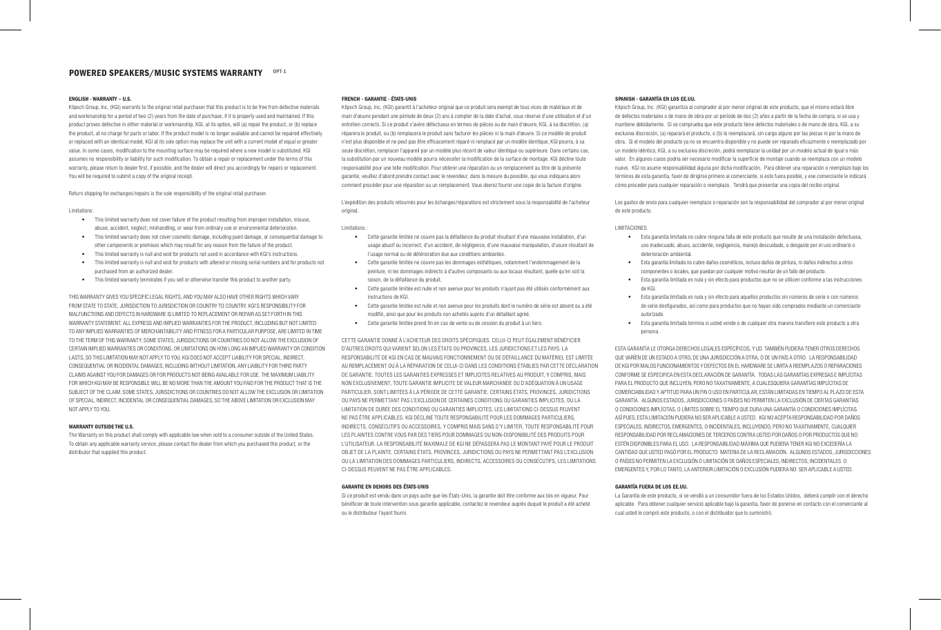 POWERED SPEAKERS/MUSIC SYSTEMS WARRANTY OPT-1ENGLISH - WARRANTY &ndash; U.S.Klipsch Group, Inc, (KGI) warrants to the original retail purchaser that this product is to be free from defective materials and workmanship for a period of two (2) years from the date of purchase, if it is properly used and maintained. If this product proves defective in either material or workmanship, KGI, at its option, will (a) repair the product, or (b) replace the product, at no charge for parts or labor. If the product model is no longer available and cannot be repaired effectively or replaced with an identical model, KGI at its sole option may replace the unit with a current model of equal or greater value. In some cases, modiﬁcation to the mounting surface may be required where a new model is substituted. KGI assumes no responsibility or liability for such modiﬁcation. To obtain a repair or replacement under the terms of this warranty, please return to dealer ﬁrst, if possible, and the dealer will direct you accordingly for repairs or replacement. You will be required to submit a copy of the original receipt.Return shipping for exchanges/repairs is the sole responsibility of the original retail purchaser.Limitations: &bull;This limited warranty does not cover failure of the product resulting from improper installation, misuse, abuse, accident, neglect, mishandling, or wear from ordinary use or environmental deterioration. &bull;This limited warranty does not cover cosmetic damage, including paint damage, or consequential damage to other components or premises which may result for any reason from the failure of the product. &bull;This limited warranty is null and void for products not used in accordance with KGI&rsquo;s instructions. &bull;This limited warranty is null and void for products with altered or missing serial numbers and for products not purchased from an authorized dealer. &bull;This limited warranty terminates if you sell or otherwise transfer this product to another party.THIS WARRANTY GIVES YOU SPECIFIC LEGAL RIGHTS, AND YOU MAY ALSO HAVE OTHER RIGHTS WHICH VARY FROM STATE TO STATE, JURISDICTION TO JURISDICTION OR COUNTRY TO COUNTRY. KGI&rsquo;S RESPONSIBILITY FOR MALFUNCTIONS AND DEFECTS IN HARDWARE IS LIMITED TO REPLACEMENT OR REPAIR AS SET FORTH IN THIS WARRANTY STATEMENT. ALL EXPRESS AND IMPLIED WARRANTIES FOR THE PRODUCT, INCLUDING BUT NOT LIMITED TO ANY IMPLIED WARRANTIES OF MERCHANTABILITY AND FITNESS FOR A PARTICULAR PURPOSE, ARE LIMITED IN TIME TO THE TERM OF THIS WARRANTY. SOME STATES, JURISDICTIONS OR COUNTRIES DO NOT ALLOW THE EXCLUSION OF CERTAIN IMPLIED WARRANTIES OR CONDITIONS, OR LIMITATIONS ON HOW LONG AN IMPLIED WARRANTY OR CONDITION LASTS, SO THIS LIMITATION MAY NOT APPLY TO YOU. KGI DOES NOT ACCEPT LIABILITY FOR SPECIAL, INDIRECT, CONSEQUENTIAL OR INCIDENTAL DAMAGES, INCLUDING WITHOUT LIMITATION, ANY LIABILITY FOR THIRD PARTY CLAIMS AGAINST YOU FOR DAMAGES OR FOR PRODUCTS NOT BEING AVAILABLE FOR USE. THE MAXIMUM LIABILITY FOR WHICH KGI MAY BE RESPONSIBLE WILL BE NO MORE THAN THE AMOUNT YOU PAID FOR THE PRODUCT THAT IS THE SUBJECT OF THE CLAIM. SOME STATES, JURISDICTIONS OR COUNTRIES DO NOT ALLOW THE EXCLUSION OR LIMITATION OF SPECIAL, INDIRECT, INCIDENTAL OR CONSEQUENTIAL DAMAGES, SO THE ABOVE LIMITATION OR EXCLUSION MAY NOT APPLY TO YOU.WARRANTY OUTSIDE THE U.S.The Warranty on this product shall comply with applicable law when sold to a consumer outside of the United States. To obtain any applicable warranty service, please contact the dealer from which you purchased this product, or the distributor that supplied this product.FRENCH - GARANTIE - &Eacute;TATS-UNISKlipsch Group, Inc, (KGI) garantit &agrave; l&rsquo;acheteur original que ce produit sera exempt de tous vices de mat&eacute;riaux et de main d&rsquo;&oelig;uvre pendant une p&eacute;riode de deux (2) ans &agrave; compter de la date d&rsquo;achat, sous r&eacute;serve d&rsquo;une utilisation et d&rsquo;un entretien corrects. Si ce produit s&rsquo;av&egrave;re d&eacute;fectueux en termes de pi&egrave;ces ou de main d&rsquo;&oelig;uvre, KGI, &agrave; sa discr&eacute;tion, (a) r&eacute;parera le produit, ou (b) remplacera le produit sans facturer les pi&egrave;ces ni la main d&rsquo;&oelig;uvre. Si ce mod&egrave;le de produit n&rsquo;est plus disponible et ne peut pas &ecirc;tre efﬁcacement r&eacute;par&eacute; ni remplac&eacute; par un mod&egrave;le identique, KGI pourra, &agrave; sa seule discr&eacute;tion, remplacer l&rsquo;appareil par un mod&egrave;le plus r&eacute;cent de valeur identique ou sup&eacute;rieure. Dans certains cas, la substitution par un nouveau mod&egrave;le pourra n&eacute;cessiter la modiﬁcation de la surface de montage. KGI d&eacute;cline toute responsabilit&eacute; pour une telle modiﬁcation. Pour obtenir une r&eacute;paration ou un remplacement au titre de la pr&eacute;sente garantie, veuillez d&rsquo;abord prendre contact avec le revendeur, dans la mesure du possible, qui vous indiquera alors comment proc&eacute;der pour une r&eacute;paration ou un remplacement. Vous devrez fournir une copie de la facture d&rsquo;origine.L&rsquo;exp&eacute;dition des produits retourn&eacute;s pour les &eacute;changes/r&eacute;parations est strictement sous la responsabilit&eacute; de l&rsquo;acheteur original.Limitations : &bull;Cette garantie limit&eacute;e ne couvre pas la d&eacute;faillance du produit r&eacute;sultant d&rsquo;une mauvaise installation, d&rsquo;un usage abusif ou incorrect, d&rsquo;un accident, de n&eacute;gligence, d&rsquo;une mauvaise manipulation, d&rsquo;usure r&eacute;sultant de l&rsquo;usage normal ou de d&eacute;t&eacute;rioration due aux conditions ambiantes. &bull;Cette garantie limit&eacute;e ne couvre pas les dommages esth&eacute;tiques, notamment l&rsquo;endommagement de la peinture, ni les dommages indirects &agrave; d&rsquo;autres composants ou aux locaux r&eacute;sultant, quelle qu&rsquo;en soit la raison, de la d&eacute;faillance du produit. &bull;Cette garantie limit&eacute;e est nulle et non avenue pour les produits n&rsquo;ayant pas &eacute;t&eacute; utilis&eacute;s conform&eacute;ment aux instructions de KGI. &bull;Cette garantie limit&eacute;e est nulle et non avenue pour les produits dont le num&eacute;ro de s&eacute;rie est absent ou a &eacute;t&eacute; modiﬁ&eacute;, ainsi que pour les produits non achet&eacute;s aupr&egrave;s d&rsquo;un d&eacute;taillant agr&eacute;&eacute;. &bull;Cette garantie limit&eacute;e prend ﬁn en cas de vente ou de cession du produit &agrave; un tiers.CETTE GARANTIE DONNE &Agrave; L&rsquo;ACHETEUR DES DROITS SP&Eacute;CIFIQUES. CELUI-CI PEUT &Eacute;GALEMENT B&Eacute;N&Eacute;FICIER D&rsquo;AUTRES DROITS QUI VARIENT SELON LES &Eacute;TATS OU PROVINCES, LES JURIDICTIONS ET LES PAYS. LA RESPONSABILIT&Eacute; DE KGI EN CAS DE MAUVAIS FONCTIONNEMENT OU DE D&Eacute;FAILLANCE DU MAT&Eacute;RIEL EST LIMIT&Eacute;E AU REMPLACEMENT OU &Agrave; LA R&Eacute;PARATION DE CELUI-CI DANS LES CONDITIONS &Eacute;TABLIES PAR CETTE D&Eacute;CLARATION DE GARANTIE. TOUTES LES GARANTIES EXPRESSES ET IMPLICITES RELATIVES AU PRODUIT, Y COMPRIS, MAIS NON EXCLUSIVEMENT, TOUTE GARANTIE IMPLICITE DE VALEUR MARCHANDE OU D&rsquo;AD&Eacute;QUATION &Agrave; UN USAGE PARTICULIER, SONT LIMIT&Eacute;ES &Agrave; LA P&Eacute;RIODE DE CETTE GARANTIE. CERTAINS &Eacute;TATS, PROVINCES, JURIDICTIONS OU PAYS NE PERMETTANT PAS L&rsquo;EXCLUSION DE CERTAINES CONDITIONS OU GARANTIES IMPLICITES, OU LA LIMITATION DE DUR&Eacute;E DES CONDITIONS OU GARANTIES IMPLICITES, LES LIMITATIONS CI-DESSUS PEUVENT NE PAS &Ecirc;TRE APPLICABLES. KGI D&Eacute;CLINE TOUTE RESPONSABILIT&Eacute; POUR LES DOMMAGES PARTICULIERS, INDIRECTS, CONS&Eacute;CUTIFS OU ACCESSOIRES, Y COMPRIS MAIS SANS S&rsquo;Y LIMITER, TOUTE RESPONSABILIT&Eacute; POUR LES PLAINTES CONTRE VOUS PAR DES TIERS POUR DOMMAGES OU NON-DISPONIBILIT&Eacute; DES PRODUITS POUR L&rsquo;UTILISATEUR. LA RESPONSABILIT&Eacute; MAXIMALE DE KGI NE D&Eacute;PASSERA PAS LE MONTANT PAY&Eacute; POUR LE PRODUIT OBJET DE LA PLAINTE. CERTAINS &Eacute;TATS, PROVINCES, JURIDICTIONS OU PAYS NE PERMETTANT PAS L&rsquo;EXCLUSION OU LA LIMITATION DES DOMMAGES PARTICULIERS, INDIRECTS, ACCESSOIRES OU CONS&Eacute;CUTIFS, LES LIMITATIONS CI-DESSUS PEUVENT NE PAS &Ecirc;TRE APPLICABLES.GARANTIE EN DEHORS DES &Eacute;TATS-UNISSi ce produit est vendu dans un pays autre que les &Eacute;tats-Unis, la garantie doit &ecirc;tre conforme aux lois en vigueur. Pour b&eacute;n&eacute;ﬁcier de toute intervention sous garantie applicable, contactez le revendeur aupr&egrave;s duquel le produit a &eacute;t&eacute; achet&eacute; ou le distributeur l&rsquo;ayant fourni.SPANISH - GARANT&Iacute;A EN LOS EE.UU.Klipsch Group, Inc. (KGI) garantiza al comprador al por menor original de este producto, que el mismo estar&aacute; libre de defectos materiales o de mano de obra por un per&iacute;odo de dos (2) a&ntilde;os a partir de la fecha de compra, si se usa y mantiene debidamente.  Si se comprueba que este producto tiene defectos materiales o de mano de obra, KGI, a su exclusiva discreci&oacute;n, (a) reparar&aacute; el producto, o (b) lo reemplazar&aacute;, sin cargo alguno por las piezas ni por la mano de obra.  Si el modelo del producto ya no se encuentra disponible y no puede ser reparado eﬁcazmente o reemplazado por un modelo id&eacute;ntico, KGI, a su exclusiva discreci&oacute;n, podr&aacute; reemplazar la unidad por un modelo actual de igual o m&aacute;s valor.  En algunos casos podr&iacute;a ser necesario modiﬁcar la superﬁcie de montaje cuando se reemplaza con un modelo nuevo.  KGI no asume responsabilidad alguna por dicha modiﬁcaci&oacute;n.  Para obtener una reparaci&oacute;n o reemplazo bajo los t&eacute;rminos de esta garant&iacute;a, favor de dirigirse primero al comerciante, si esto fuera posible, y ese comerciante le indicar&aacute; c&oacute;mo proceder para cualquier reparaci&oacute;n o reemplazo.  Tendr&aacute; que presentar una copia del recibo original.Los gastos de env&iacute;o para cualquier reemplazo o reparaci&oacute;n son la responsabilidad del comprador al por menor original de este producto.LIMITACIONES &bull;Esta garant&iacute;a limitada no cubre ninguna falla de este producto que resulte de una instalaci&oacute;n defectuosa, uso inadecuado, abuso, accidente, negligencia, manejo descuidado, o desgaste por el uso ordinario o deterioraci&oacute;n ambiental. &bull;Esta garant&iacute;a limitada no cubre da&ntilde;os cosm&eacute;ticos, incluso da&ntilde;os de pintura, ni da&ntilde;os indirectos a otros componentes o locales, que puedan por cualquier motivo resultar de un fallo del producto. &bull;Esta garant&iacute;a limitada es nula y sin efecto para productos que no se utilicen conforme a las instrucciones de KGI. &bull;Esta garant&iacute;a limitada es nula y sin efecto para aquellos productos sin n&uacute;meros de serie o con n&uacute;meros de serie desﬁgurados, as&iacute; como para productos que no hayan sido comprados mediante un comerciante autorizado. &bull;Esta garant&iacute;a limitada termina si usted vende o de cualquier otra manera transﬁere este producto a otra persona.ESTA GARANT&Iacute;A LE OTORGA DERECHOS LEGALES ESPEC&Iacute;FICOS, Y UD. TAMBI&Eacute;N PUDIERA TENER OTROS DERECHOS QUE VAR&Iacute;EN DE UN ESTADO A OTRO, DE UNA JURISDICCI&Oacute;N A OTRA, O DE UN PA&Iacute;S A OTRO.  LA RESPONSABILIDAD DE KGI POR MALOS FUNCIONAMIENTOS Y DEFECTOS EN EL HARDWARE SE LIMITA A REEMPLAZOS O REPARACIONES CONFORME SE ESPECIFICA EN ESTA DECLARACI&Oacute;N DE GARANT&Iacute;A.  TODAS LAS GARANT&Iacute;AS EXPRESAS E IMPL&Iacute;CITAS PARA EL PRODUCTO QUE INCLUYEN, PERO NO TAXATIVAMENTE, A CUALESQUIERA GARANT&Iacute;AS IMPL&Iacute;CITAS DE COMERCIABILIDAD Y APTITUD PARA UN FIN O USO EN PARTICULAR, EST&Aacute;N LIMITADAS EN TIEMPO AL PLAZO DE ESTA GARANT&Iacute;A.  ALGUNOS ESTADOS, JURISDICCIONES O PA&Iacute;SES NO PERMITEN LA EXCLUSI&Oacute;N DE CIERTAS GARANT&Iacute;AS O CONDICIONES IMPL&Iacute;CITAS, O L&Iacute;MITES SOBRE EL TIEMPO QUE DURA UNA GARANT&Iacute;A O CONDICIONES IMPL&Iacute;CITAS.  AS&Iacute; PUES, ESTA LIMITACI&Oacute;N PUDIERA NO SER APLICABLE A USTED.  KGI NO ACEPTA RESPONSABILIDAD POR DA&Ntilde;OS ESPECIALES, INDIRECTOS, EMERGENTES, O INCIDENTALES, INCLUYENDO, PERO NO TAXATIVAMENTE, CUALQUIER RESPONSABILIDAD POR RECLAMACIONES DE TERCEROS CONTRA USTED POR DA&Ntilde;OS O POR PRODUCTOS QUE NO EST&Eacute;N DISPONIBLES PARA EL USO.  LA RESPONSABILIDAD M&Aacute;XIMA QUE PUDIERA TENER KGI NO EXCEDER&Iacute;A LA CANTIDAD QUE USTED PAG&Oacute; POR EL PRODUCTO  MATERIA DE LA RECLAMACI&Oacute;N.  ALGUNOS ESTADOS, JURISDICCIONES O PA&Iacute;SES NO PERMITEN LA EXCLUSI&Oacute;N O LIMITACI&Oacute;N DE DA&Ntilde;OS ESPECIALES, INDIRECTOS, INCIDENTALES  O EMERGENTES Y, POR LO TANTO, LA ANTERIOR LIMITACI&Oacute;N O EXCLUSI&Oacute;N PUDIERA NO  SER APLICABLE A USTED. GARANT&Iacute;A FUERA DE LOS EE.UU.La Garant&iacute;a de este producto, si se vendi&oacute; a un consumidor fuera de los Estados Unidos,  deber&aacute; cumplir con el derecho aplicable.  Para obtener cualquier servicio aplicable bajo la garant&iacute;a, favor de ponerse en contacto con el comerciante al cual usted le compr&oacute; este producto, o con el distribuidor que lo suministr&oacute;.