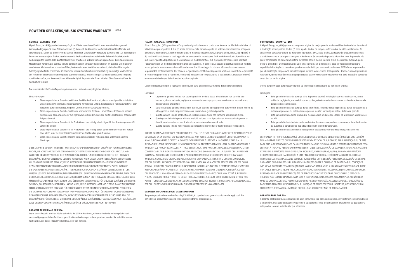 POWERED SPEAKERS/MUSIC SYSTEMS WARRANTY OPT-1GERMAN - GARANTIE &ndash; USAKlipsch Group, Inc. (KGI) garantiert dem urspr&uuml;nglichen K&auml;ufer, dass dieses Produkt unter normalen Nutzungs- und Wartungsbedingungen f&uuml;r einen Zeitraum von zwei (2) Jahren ab Kaufdatum frei von Defekten hinsichtlich Material und Verarbeitung ist. Sollten bei diesem Produkt Defekte hinsichtlich Material oder Verarbeitung auftreten, wird KGI, nach eigenem Ermessen, entweder a) das Produkt reparieren oder b) das Produkt ersetzen, wobei weder Teile noch Arbeitskosten in Rechnung gestellt werden. Falls das Modell nicht mehr erh&auml;ltlich ist und nicht wirksam repariert oder durch ein identisches Modell ersetzt werden kann, kann KGI voll und ganz nach seinem Ermessen das Ger&auml;t durch ein aktuelles Modell gleichen oder h&ouml;heren Werts ersetzen. In manchen F&auml;llen, in denen ein neues Modell verwendet wird, ist eine Modiﬁzierung der Befestigungsoberﬂ&auml;che erforderlich. KGI &uuml;bernimmt keinerlei Verantwortlichkeit oder Haftung f&uuml;r derartige Modiﬁkationen. Um im Rahmen dieser Garantie eine Reparatur oder einen Ersatz zu erhalten, bringen Sie das Ger&auml;t erst (soweit m&ouml;glich) zum H&auml;ndler zur&uuml;ck, und dieser wird Ihnen N&auml;heres bez&uuml;glich Reparatur oder Ersatz mitteilen. Sie m&uuml;ssen eine Kopie der Kaufquittung vorlegen.R&uuml;cksendekosten f&uuml;r Ersatz/Reparatur gehen ganz zu Lasten des urspr&uuml;nglichen K&auml;ufers.Einschr&auml;nkungen: &bull;Diese eingeschr&auml;nkte Garantie deckt keine Ausf&auml;lle des Produkts ab, die auf unsachgem&auml;&szlig;e Installation, unsachgem&auml;&szlig;e Verwendung, missbr&auml;uchliche Verwendung, Unf&auml;lle, Fahrl&auml;ssigkeit, Handhabungsfehler oder Verschlei&szlig; durch normale Nutzung oder Umwelteinﬂ&uuml;sse zur&uuml;ckzuf&uuml;hren sind. &bull;Diese eingeschr&auml;nkte Garantie deckt keine kosmetischen Sch&auml;den, Lacksch&auml;den, Sch&auml;den an anderen Komponenten oder Anlagen oder aus irgendwelchen Gr&uuml;nden durch den Ausfall des Produkts entstehenden Folgesch&auml;den ab. &bull;Diese eingeschr&auml;nkte Garantie ist f&uuml;r Produkte null und nichtig, die nicht gem&auml;&szlig; den Anweisungen von KGI verwendet werden. &bull;Diese eingeschr&auml;nkte Garantie ist f&uuml;r Produkte null und nichtig, deren Seriennummern ver&auml;ndert wurden oder fehlen, oder die nicht bei einem autorisierten Fachh&auml;ndler gekauft wurden.  &bull;Diese eingeschr&auml;nkte Garantie erlischt, wenn Sie das Produkt verkaufen oder anderweitig an Dritte &uuml;bertragen.DIESE GARANTIE VERLEIHT IHNEN BESTIMMTE RECHTE, UND SIE HABEN UNTER UMST&Auml;NDEN AUCH NOCH ANDERE RECHTE, DIE VON STAAT ZU STAAT ODER VON GERICHTSSTAND ZU GERICHTSSTAND ODER VON LAND ZU LAND VARIIEREN. DIE VERANTWORTLICHKEIT VON KGI BEZ&Uuml;GLICH FEHLFUNKTIONEN UND DEFEKTEN DER HARDWARE BESCHR&Auml;NKT SICH AUF DEN ERSATZ ODER DIE REPARATUR, WIE IN DIESER GARANTIEERKL&Auml;RUNG BESCHRIEBEN. ALLE GARANTIEN F&Uuml;R DAS PRODUKT, EINSCHLIESSLICH ABER NICHT BESCHR&Auml;NKT AUF STILLSCHWEIGENDE GEW&Auml;HRLEISTUNGEN DER MARKTG&Auml;NGIGKEIT UND DER EIGNUNG F&Uuml;R EINEN BESTIMMTEN ZWECK, SIND AUF DIE DAUER DIESER GARANTIE BESCHR&Auml;NKT.  IN EINIGEN STAATEN, GERICHTSST&Auml;NDEN ODER L&Auml;NDERN IST DER AUSSCHLUSS BZW. DIE BESCHR&Auml;NKUNG BESTIMMTER STILLSCHWEIGENDER GARANTIEN ODER BEDINGUNGEN ODER DER DAUER STILLSCHWEIGENDER GARANTIEN ODER BEDINGUNGEN NICHT ZUL&Auml;SSIG, SO DASS DIESER AUSSCHLUSS F&Uuml;R SIE M&Ouml;GLICHERWEISE NICHT ZUTRIFFT. KGI &Uuml;BERNIMMT KEINE HAFTUNG F&Uuml;R SPEZIELLE SCH&Auml;DEN, MITTELBARE SCH&Auml;DEN, FOLGESCH&Auml;DEN ODER ZUF&Auml;LLIGE SCH&Auml;DEN, EINSCHLIESSLICH, ABER NICHT BESCHR&Auml;NKT AUF, HAFTUNG F&Uuml;R KLAGEN VON DRITTEN GEGEN SIE F&Uuml;R SCH&Auml;DEN ODER WEGEN DER NICHTVERF&Uuml;GBARKEIT VON PRODUKTEN. DIE MAXIMALE HAFTUNG VON KGI DARF DEN KAUFPREIS DES PRODUKTS NICHT &Uuml;BERSCHREITEN, DAS GEGENSTAND DES ANSPRUCHS IST. IN EINIGEN STAATEN, GERICHTSST&Auml;NDEN ODER L&Auml;NDERN IST DER AUSSCHLUSS BZW. DIE BESCHR&Auml;NKUNG F&Uuml;R SPEZIELLE, MITTELBARE ODER ZUF&Auml;LLIGE SCH&Auml;DEN UND FOLGESCH&Auml;DEN NICHT ZUL&Auml;SSIG, SO DASS DIE OBEN GENANNTEN EINSCHR&Auml;NKUNGEN F&Uuml;R SIE M&Ouml;GLICHERWEISE NICHT ZUTREFFEN.GARANTIE AUSSERHALB DER USAWenn dieses Produkt an einen K&auml;ufer au&szlig;erhalb der USA verkauft wird, richten sich die Garantieanspr&uuml;che nach den jeweiligen gesetzlichen Bestimmungen. Um Garantieleistungen zu beanspruchen, wenden Sie sich bitte an den Fachh&auml;ndler, der dieses Produkt verkauft hat, oder den Vertrieb.ITALIAN - GARANZIA - STATI UNITIKlipsch Group, Inc, (KGI) garantisce all&rsquo;acquirente originario che questo prodotto sar&agrave; esente da difetti di materiale e di fabbricazione per un periodo di due (2) anni a decorrere dalla data di acquisto, se utilizzato correttamente e sottoposto a manutenzione ordinaria. Se si riscontrano difetti di materiale o fabbricazione, a propria discrezione KGI (a) riparer&agrave; o (b) sostituir&agrave; il prodotto senza costi aggiuntivi per componenti o manodopera. Se il modello non &egrave; pi&ugrave; disponibile e non pu&ograve; essere riparato adeguatamente o sostituito con un modello identico, KGI, a propria discrezione, potr&agrave; sostituire l&rsquo;apparecchio con un modello corrente di valore pari o superiore. In alcuni casi, a seguito di sostituzione con un modello nuovo, potrebbe essere necessario modiﬁcare la superﬁcie di montaggio. In tal caso, KGI non si assume nessuna responsabilit&agrave; per tali modiﬁche. Per ottenere la riparazione o sostituzione in garanzia, veriﬁcare innanzitutto la possibilit&agrave; di restituire l&rsquo;apparecchio al rivenditore, che fornir&agrave; indicazioni per le riparazioni o la sostituzione. La restituzione dovr&agrave; essere corredata di copia della ricevuta d&rsquo;acquisto originale.Le spese di restituzione per le riparazioni o sostituzioni sono a carico esclusivamente dell&rsquo;acquirente originale.Limitazioni &bull;La presente garanzia limitata non copre i guasti del prodotto dovuti a installazione non corretta, uso improprio, abuso, incidente, negligenza, movimentazione impropria o usura derivante da uso ordinario o deterioramento ambientale. &bull;Sono esclusi dalla garanzia limitata danni estetici, ad esempio danneggiamento della vernice, o danni indiretti ad altri oggetti o ai locali che potrebbero essere causati da un guasto del prodotto. &bull;Questa garanzia limitata perde efﬁcacia e validit&agrave; in caso di uso non conforme alle istruzioni di KGI. &bull;Questa garanzia limitata perde efﬁcacia e validit&agrave; nel caso in cui il prodotto non fosse acquistato presso un rivenditore autorizzato o in caso di alterazione o rimozione del numero di serie. &bull;Questa garanzia limitata viene rescissa se il prodotto viene venduto o trasferito in altro modo a terzi.QUESTA GARANZIA CONFERISCE SPECIFICI DIRITTI LEGALI; L&rsquo;UTENTE PU&Ograve; ANCHE AVERE ALTRI DIRITTI CHE POSSO-NO VARIARE DA UNO STATO, GIURISDIZIONE O PAESE A UN ALTRO. LA RESPONSABILIT&Agrave; DI KGI RELATIVAMENTE A MALFUNZIONAMENTO O DIFETTI AI COMPONENTI HARDWARE &Egrave; LIMITATA ALLA SOSTITUZIONE O ALLA RIPARAZIONE, COME INDICATO NELL&rsquo;ENUNCIAZIONE DELLA PRESENTE GARANZIA. OGNI GARANZIA ESPRESSA E IMPLICITA SUL PRODOTTO, INCLUSE, A TITOLO ESEMPLIFICATIVO E NON LIMITATIVO, LE GARANZIE IMPLICITE DI COMMERCIABILIT&Agrave; E IDONEIT&Agrave; PER UN PARTICOLARE SCOPO, SONO LIMITATE ALLA DURATA DELLA PRESENTE GARANZIA. ALCUNI STATI, GIURISDIZIONI O PAESI NON PERMETTONO L&rsquo;ESCLUSIONE DI CERTE GARANZIE IMPLICITE, CONDIZIONI O LIMITAZIONI ALLA DURATA DI UNA GARANZIA IMPLICITA O DI CERTE CONDIZIONI, PER CUI QUESTE LIMITAZIONI POTREBBERO NON APPLICARSI. KGI NON ACCETTA RESPONSABILIT&Agrave; PER DANNI SPECIALI, INDIRETTI, CONSEQUENZIALI O INCIDENTALI, INCLUSI, A PURO TITOLO ESEMPLIFICATIVO, EVENTUALI RESPONSABILIT&Agrave; PER RICHIESTE DI TERZE PARTI RELATIVAMENTE A DANNI O NON DISPONIBILIT&Agrave; ALL&rsquo;USO DEL PRODOTTO. LA MASSIMA RESPONSABILIT&Agrave; EVENTUALMENTE A CARICO DI KGI NON POTR&Agrave; SUPERARE IL PREZZO DI ACQUISTO DEL PRODOTTO OGGETTO DELLA RICHIESTA. ALCUNI STATI, GIURISDIZIONI O PAESI NON PERMETTONO L&rsquo;ESCLUSIONE O LA LIMITAZIONE DI DANNI SPECIALI, INDIRETTI, INCIDENTALI O CONSEQUENZIALI, PER CUI LE LIMITAZIONI O ESCLUSIONI DI CUI SOPRA POTREBBERO NON APPLICARSI.GARANZIA APPLICABILE FUORI DEGLI STATI UNITISe questo prodotto viene venduto fuori degli Stati Uniti, &egrave; coperto da una garanzia conforme alle leggi locali. Per richiedere un intervento in garanzia rivolgersi al rivenditore o al distributore.PORTUGUESE - GARANTIA &ndash; EUAA Klipsch Group, Inc, (KGI) garante ao comprador original de varejo que este produto est&aacute; isento de defeitos de material e fabrica&ccedil;&atilde;o por um per&iacute;odo de dois (2) anos a partir da data de compra, se for usado e mantido corretamente. Se este produto apresentar defeito de material ou fabrica&ccedil;&atilde;o, a KGI, a seu crit&eacute;rio, (a) reparar&aacute; o produto ou (b) trocar&aacute; o produto sem cobrar pelas pe&ccedil;as nem pela m&atilde;o-de-obra. Se o modelo do produto n&atilde;o estiver mais dispon&iacute;vel e n&atilde;o puder ser reparado de maneira satisfat&oacute;ria ou trocado por um modelo id&ecirc;ntico, a KGI, a seu crit&eacute;rio exclusivo, pode trocar a unidade por um modelo atual de valor igual ou maior. Em alguns casos, pode ser necess&aacute;rio modiﬁcar a superf&iacute;cie de instala&ccedil;&atilde;o no caso de um produto ser substitu&iacute;do por um modelo mais novo. A KGI n&atilde;o se responsabiliza por tal modiﬁca&ccedil;&atilde;o. Se poss&iacute;vel, para obter reparo ou troca sob os termos desta garantia, devolva a unidade primeiro ao revendedor, que fornecer&aacute; orienta&ccedil;&atilde;o apropriada para os procedimentos de reparo ou troca. Ser&aacute; necess&aacute;rio apresentar uma c&oacute;pia do recibo original.O frete para devolu&ccedil;&atilde;o para trocas/reparos &eacute; de responsabilidade exclusiva do comprador original.Limita&ccedil;&otilde;es: &bull;Esta garantia limitada n&atilde;o abrange falha do produto devida &agrave; instala&ccedil;&atilde;o incorreta, uso incorreto, abuso, acidente, neglig&ecirc;ncia, manuseio incorreto ou desgaste decorrente de uso normal ou deteriora&ccedil;&atilde;o causada pelas condi&ccedil;&otilde;es ambientais. &bull;Esta garantia limitada n&atilde;o abrange danos cosm&eacute;ticos, incluindo danos na pintura ou danos consequentes a outros componentes ou instala&ccedil;&otilde;es que possam resultar, por qualquer motivo, de falha do produto. &bull;Esta garantia limitada perde a validade e &eacute; anulada para produtos n&atilde;o usados de acordo com as instru&ccedil;&otilde;es da KGI. &bull;Esta garantia limitada tamb&eacute;m perde a validade e &eacute; anulada para produtos com n&uacute;meros de s&eacute;rie alterados ou ausentes, e para produtos n&atilde;o adquiridos de um revendedor autorizado. &bull;Esta garantia limitada termina caso este produto seja vendido ou transferido de alguma a terceiros.ESTA GARANTIA PROPORCIONA A VOC&Ecirc; DIREITOS LEGAIS ESPEC&Iacute;FICOS, SENDO QUE &Eacute; POSS&Iacute;VEL QUE TAMB&Eacute;M TENHA OUTROS DIREITOS QUE VARIAM DE ESTADO PARA ESTADO, DE JURISDI&Ccedil;&Atilde;O PARA JURISDI&Ccedil;&Atilde;O OU DE PA&Iacute;S PARA PA&Iacute;S. A RESPONSABILIDADE DA KGI POR PROBLEMAS DE FUNCIONAMENTO E DEFEITOS DE HARDWARE EST&Aacute; LIMITADA &Agrave; TROCA OU REPARO CONFORME DESCRITO NESTA DECLARA&Ccedil;&Atilde;O DE GARANTIA. TODAS AS GARANTIAS EXPRESSAS E IMPL&Iacute;CITAS PARA O PRODUTO, INCLUINDO, ENTRE OUTRAS, QUALQUER GARANTIA IMPL&Iacute;CITA DE COMERCIABILIDADE E ADEQUA&Ccedil;&Atilde;O A UMA FINALIDADE ESPEC&Iacute;FICA, EST&Atilde;O LIMITADAS EM VALIDADE AO TERMO DESTA GARANTIA. ALGUNS ESTADOS, JURISDI&Ccedil;&Otilde;ES OU PA&Iacute;SES N&Atilde;O PERMITEM A EXCLUS&Atilde;O DE CERTAS GARANTIAS OU CONDI&Ccedil;&Otilde;ES IMPL&Iacute;CITAS NEM LIMITA&Ccedil;&Otilde;ES SOBRE A DURA&Ccedil;&Atilde;O DE GARANTIAS OU CONDI&Ccedil;&Otilde;ES IMPL&Iacute;CITAS, PORTANTO ESTA LIMITA&Ccedil;&Atilde;O PODE N&Atilde;O SE APLICAR A VOC&Ecirc;. A KGI N&Atilde;O ACEITA RESPONSABILIDADE POR DANOS ESPECIAIS, INDIRETOS, CONSEQUENTES OU EMERGENTES, INCLUINDO, ENTRE OUTRAS, QUALQUER RESPONSABILIDADE POR REIVINDICA&Ccedil;&Otilde;ES DE TERCEIROS CONTRA VOC&Ecirc; POR DANOS OU PELO FATO DE O PRODUTO N&Atilde;O ESTAR DISPON&Iacute;VEL PARA USO. A RESPONSABILIDADE M&Aacute;XIMA ASSUMIDA PELA KGI N&Atilde;O SER&Aacute; MAIS DO QUE O VALOR PAGO PELO PRODUTO SUJEITO &Agrave; REIVINDICA&Ccedil;&Atilde;O. ALGUNS ESTADOS, JURISDI&Ccedil;&Otilde;ES OU PA&Iacute;SES N&Atilde;O PERMITEM A EXCLUS&Atilde;O NEM A LIMITA&Ccedil;&Atilde;O DE DANOS ESPECIAIS, INDIRETOS, CONSEQUENTES OU EMERGENTES, PORTANTO A LIMITA&Ccedil;&Atilde;O OU EXCLUS&Atilde;O ACIMA PODE N&Atilde;O SE APLICAR A VOC&Ecirc;.GARANTIA FORA DOS EUAA garantia deste produto, caso seja vendido a um consumidor fora dos Estados Unidos, deve estar em conformidade com a lei aplic&aacute;vel. Para obter qualquer servi&ccedil;o coberto pela garantia, entre em contato com o revendedor do qual adquiriu este produto, ou com o distribuidor que o forneceu.
