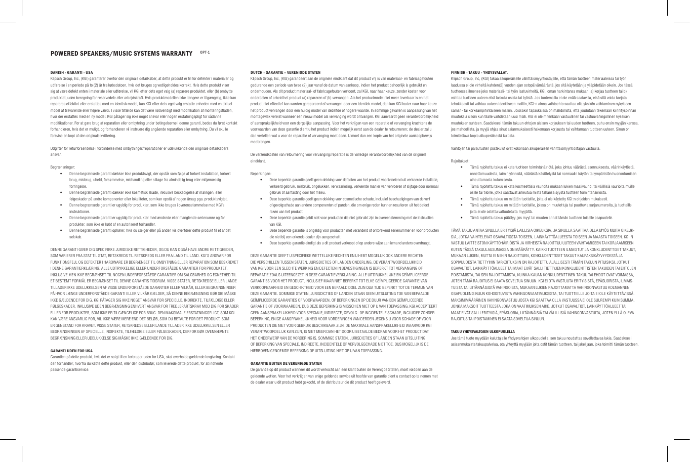POWERED SPEAKERS/MUSIC SYSTEMS WARRANTY OPT-1DANISH - GARANTI - USAKlipsch Group, Inc, (KGI) garanterer overfor den originale detailk&oslash;ber, at dette produkt er fri for defekter i materialer og udf&oslash;relse i en periode p&aring; to (2) &aring;r fra k&oslash;bsdatoen, hvis det bruges og vedligeholdes korrekt. Hvis dette produkt viser sig at v&aelig;re defekt enten i materiale eller udf&oslash;relse, vil KGI efter dets eget valg (a) reparere produktet, eller (b) ombytte produktet, uden beregning for reservedele eller arbejdskraft. Hvis produktmodellen ikke l&aelig;ngere er tilg&aelig;ngelig, ikke kan repareres effektivt eller erstattes med en identisk model, kan KGI efter dets eget valg erstatte enheden med en aktuel model af tilsvarende eller h&oslash;jere v&aelig;rdi. I visse tilf&aelig;lde kan det v&aelig;re n&oslash;dvendigt med modiﬁkation af monteringsﬂaden, hvor der erstattes med en ny model. KGI p&aring;tager sig ikke noget ansvar eller nogen erstatningspligt for s&aring;danne modiﬁkationer. For at g&oslash;re brug af reparation eller ombytning under betingelserne i denne garanti, bedes du f&oslash;rst kontakt forhandleren, hvis det er muligt, og forhandleren vil instruere dig ang&aring;ende reparation eller ombytning. Du vil skulle forevise en kopi af den originale kvittering.Udgifter for returforsendelse i forbindelse med ombytninger/reparationer er udelukkende den originale detailk&oslash;bers ansvar.Begr&aelig;nsninger: &bull;Denne begr&aelig;nsede garanti d&aelig;kker ikke produktsvigt, der opst&aring;r som f&oslash;lge af forkert installation, forkert brug, misbrug, uheld, fors&oslash;mmelse, mishandling eller slitage fra almindelig brug eller milj&oslash;m&aelig;ssig forringelse. &bull;Denne begr&aelig;nsede garanti d&aelig;kker ikke kosmetisk skade, inklusive beskadigelse af malingen, eller f&oslash;lgeskader p&aring; andre komponenter eller lokaliteter, som kan opst&aring; af nogen &aring;rsag pga. produktsvigtet. &bull;Denne begr&aelig;nsede garanti er ugyldig for produkter, som ikke bruges i overensstemmelse med KGI&rsquo;s instruktioner. &bull;Denne begr&aelig;nsede garanti er ugyldig for produkter med &aelig;ndrede eller manglende serienumre og for produkter, som ikke er k&oslash;bt af en autoriseret forhandler. &bull;Denne begr&aelig;nsede garanti oph&oslash;rer, hvis du s&aelig;lger eller p&aring; anden vis overf&oslash;rer dette produkt til et andet selskab.DENNE GARANTI GIVER DIG SPECIFIKKE JURIDISKE RETTIGHEDER, OG DU KAN OGS&Aring; HAVE ANDRE RETTIGHEDER, SOM VARIERER FRA STAT TIL STAT, RETSKREDS TIL RETSKREDS ELLER FRA LAND TIL LAND. KGI&rsquo;S ANSVAR FOR FUNKTIONSFEJL OG DEFEKTER I HARDWARE ER BEGR&AElig;NSET TIL OMBYTNING ELLER REPARATION SOM BESKREVET I DENNE GARANTIERKL&AElig;RING. ALLE UDTRYKKELIGE ELLER UNDERFORST&Aring;EDE GARANTIER FOR PRODUKTET, INKLUSIVE MEN IKKE BEGR&AElig;NSET TIL NOGEN UNDERFORST&Aring;EDE GARANTIER OM SALGBARHED OG EGNETHED TIL ET BESTEMT FORM&Aring;L ER BEGR&AElig;NSET TIL DENNE GARANTIS TIDSRUM. VISSE STATER, RETSKREDSE ELLER LANDE TILLADER IKKE UDELUKKELSEN AF VISSE UNDERFORST&Aring;EDE GARANTIER ELLER VILK&Aring;R, ELLER BEGR&AElig;NSNINGER P&Aring; HVOR L&AElig;NGE UNDERFORST&Aring;EDE GARANTI ELLER VILK&Aring;R G&AElig;LDER, S&Aring; DENNE BEGR&AElig;NSNING G&Oslash;R SIG M&Aring;SKE IKKE G&AElig;LDENDE FOR DIG. KGI P&Aring;TAGER SIG IKKE NOGET ANSVAR FOR SPECIELLE, INDIREKTE, TILF&AElig;LDIGE ELLER F&Oslash;LGESKADER, INKLUSIVE UDEN BEGR&AElig;NSNING ENHVERT ANSVAR FOR TREDJEPARTSKRAV MOD DIG FOR SKADER ELLER FOR PRODUKTER, SOM IKKE ER TILG&AElig;NGELIGE FOR BRUG. DEN MAKSIMALE ERSTATNINGSPLIGT, SOM KGI KAN V&AElig;RE ANSVARLIG FOR, VIL IKKE V&AElig;RE MERE END DET BEL&Oslash;B, SOM DU BETALTE FOR DET PRODUKT, SOM ER GENSTAND FOR KRAVET. VISSE STATER, RETSKREDSE ELLER LANDE TILLADER IKKE UDELUKKELSEN ELLER BEGR&AElig;NSNINGEN AF SPECIELLE, INDIREKTE, TILF&AElig;LDIGE ELLER F&Oslash;LGESKADER, DERFOR G&Oslash;R OVENN&AElig;VNTE BEGR&AElig;NSNING ELLER UDELUKKELSE SIG M&Aring;SKE IKKE G&AElig;LDENDE FOR DIG.GARANTI UDEN FOR USAGarantien p&aring; dette produkt, hvis det er solgt til en forbruger uden for USA, skal overholde g&aelig;ldende lovgivning. Kontakt den forhandler, hvorfra du k&oslash;bte dette produkt, eller den distribut&oslash;r, som leverede dette produkt, for at indhente passende garantiservice.DUTCH - GARANTIE &ndash; VERENIGDE STATENKlipsch Group, Inc, (KGI) garandeert aan de originele eindklant dat dit product vrij is van materiaal- en fabricagefouten gedurende een periode van twee (2) jaar vanaf de datum van aankoop, indien het product behoorlijk is gebruikt en onderhouden. Als dit product materiaal- of fabricagefouten vertoont, zal KGI, naar haar keuze, zonder kosten voor onderdelen of arbeid het product (a) repareren of (b) vervangen. Als het productmodel niet meer leverbaar is en het product niet effectief kan worden gerepareerd of vervangen door een identiek model, dan kan KGI louter naar haar keuze het product vervangen door een huidig model van dezelfde of hogere waarde. In sommige gevallen is aanpassing van het montagevlak vereist wanneer een nieuw model als vervanging wordt ontvangen. KGI aanvaardt geen verantwoordelijkheid of aansprakelijkheid voor een dergelijke aanpassing. Voor het verkrijgen van een reparatie of vervanging krachtens de voorwaarden van deze garantie dient u het product indien mogelijk eerst aan de dealer te retourneren; de dealer zal u dan vertellen wat u voor de reparatie of vervanging moet doen. U moet dan een kopie van het originele aankoopbewijs meebrengen.De verzendkosten van retournering voor vervanging/reparatie is de volledige verantwoordelijkheid van de originele eindklant.Beperkingen: &bull;Deze beperkte garantie geeft geen dekking voor defecten van het product voortvloeiend uit verkeerde installatie, verkeerd gebruik, misbruik, ongelukken, verwaarlozing, verkeerde manier van vervoeren of slijtage door normaal gebruik of aantasting door het milieu. &bull;Deze beperkte garantie geeft geen dekking voor cosmetische schade, inclusief beschadigingen van de verf of gevolgschade aan andere componenten of panden, die om enige reden kunnen resulteren uit het defect raken van het product. &bull;Deze beperkte garantie geldt niet voor producten die niet gebruikt zijn in overeenstemming met de instructies van KGI. &bull;Deze beperkte garantie is ongeldig voor producten met veranderd of ontbrekend serienummer en voor producten die niet bij een erkende dealer zijn aangeschaft. &bull;Deze beperkte garantie eindigt als u dit product verkoopt of op andere wijze aan iemand anders overdraagt.DEZE GARANTIE GEEFT U SPECIFIEKE WETTELIJKE RECHTEN EN U HEBT MOGELIJK OOK ANDERE RECHTEN DIE VERSCHILLEN TUSSEN STATEN, JURISDICTIES OF LANDEN ONDERLING. DE VERANTWOORDELIJKHEID VAN KGI VOOR EEN SLECHTE WERKING EN DEFECTEN IN BEVESTIGINGEN IS BEPERKT TOT VERVANGING OF REPARATIE ZOALS UITEENGEZET IN DEZE GARANTIEVERKLARING. ALLE UITDRUKKELIJKE EN GE&Iuml;MPLICEERDE GARANTIES VOOR HET PRODUCT, INCLUSIEF MAAR NIET BEPERKT TOT ELKE GE&Iuml;MPLICEERDE GARANTIE VAN VERKOOPBAARHEID EN GESCHIKTHEID VOOR EEN BEPAALD DOEL ZIJN QUA TIJD BEPERKT TOT DE TERMIJN VAN DEZE GARANTIE. SOMMIGE STATEN, JURISDICTIES OF LANDEN STAAN GEEN UITSLUITING TOE VAN BEPAALDE GE&Iuml;MPLICEERDE GARANTIES OF VOORWAARDEN, OF BEPERKINGEN OP DE DUUR VAN EEN GE&Iuml;MPLICEERDE GARANTIE OF VOORWAARDEN, DUS DEZE BEPERKING IS MISSCHIEN NIET OP U VAN TOEPASSING. KGI ACCEPTEERT GEEN AANSPRAKELIJKHEID VOOR SPECIALE, INDIRECTE, GEVOLG- OF INCIDENTELE SCHADE, INCLUSIEF ZONDER BEPERKING, ENIGE AANSPRAKELIJKHEID VOOR VORDERINGEN VAN DERDEN JEGENS U VOOR SCHADE OF VOOR PRODUCTEN DIE NIET VOOR GEBRUIK BESCHIKBAAR ZIJN. DE MAXIMALE AANSPRAKELIJKHEID WAARVOOR KGI VERANTWOORDELIJK KAN ZIJN, IS NIET MEER DAN HET DOOR U BETAALDE BEDRAG VOOR HET PRODUCT DAT HET ONDERWERP VAN DE VORDERING IS. SOMMIGE STATEN, JURISDICTIES OF LANDEN STAAN UITSLUITING OF BEPERKING VAN SPECIALE, INDIRECTE, INCIDENTELE OF VERVOLGSCHADE NIET TOE, DUS MOGELIJK IS DE HIERBOVEN GENOEMDE BEPERKING OF UITSLUITING NIET OP U VAN TOEPASSING.GARANTIE BUITEN DE VERENIGDE STATENDe garantie op dit product wanneer dit wordt verkocht aan een klant buiten de Verenigde Staten, moet voldoen aan de geldende wetten. Voor het verkrijgen van enige geldende service uit hoofde van garantie dient u contact op te nemen met de dealer waar u dit product hebt gekocht, of de distributeur die dit product heeft geleverd.FINNISH - TAKUU - YHDYSVALLAT.Klipsch Group, Inc, (KGI) takaa alkuper&auml;iselle v&auml;hitt&auml;ismyyntiostajalle, ett&auml; t&auml;m&auml;n tuotteen materiaaleissa tai ty&ouml;n laadussa ei ole virheit&auml; kahden(2) vuoden ajan ostop&auml;iv&auml;m&auml;&auml;r&auml;st&auml;, jos sit&auml; k&auml;ytet&auml;&auml;n ja yll&auml;pidet&auml;&auml;n oikein. Jos t&auml;ss&auml; tuotteessa ilmenee joko materiaali- tai ty&ouml;n laatuvirheit&auml;, KGI, oman harkintansa mukaan, a) korjaa tuotteen tai b) vaihtaa tuotteen uuteen eik&auml; laskuta osista tai ty&ouml;st&auml;. Jos tuotemallia ei ole en&auml;&auml; saatavilla, eik&auml; sit&auml; voida korjata tehokkaasti tai vaihtaa uuteen identtiseen malliin, KGI:n ainoa vaihtoehto saattaa olla yksik&ouml;n vaihtaminen nykyiseen saman- tai korkeampihintaiseen malliin. Joissakin tapauksissa on mahdollista, ett&auml; joudutaan tekem&auml;&auml;n kiinnityspinnan muutoksia silloin kun tilalle vaihdetaan uusi malli. KGI ei ole mitenk&auml;&auml;n vastuullinen tai vastuuvahingollinen kyseisen muutoksen suhteen. Saadaksesi t&auml;m&auml;n takuun ehtojen alaisen korjauksen tai uuden tuotteen, puhu ensin myyj&auml;n kanssa, jos mahdollista, ja myyj&auml; ohjaa sinut asianmukaisesti hakemaan korjausta tai vaihtamaan tuotteen uuteen. Sinun on toimitettava kopio alkuper&auml;isest&auml; kuitista.Vaihtojen tai palautusten postikulut ovat kokonaan alkuper&auml;isen v&auml;hitt&auml;ismyyntiostajan vastuulla. Rajoitukset: &bull;T&auml;m&auml; rajoitettu takuu ei kata tuotteen toimintah&auml;iri&ouml;t&auml;, joka johtuu v&auml;&auml;r&auml;st&auml; asennuksesta, v&auml;&auml;rink&auml;yt&ouml;st&auml;, onnettomuudesta, laiminly&ouml;nnist&auml;, v&auml;&auml;r&auml;st&auml; k&auml;sittelyst&auml; tai normaalin k&auml;yt&ouml;n tai ymp&auml;rist&ouml;n huonontumisen aiheuttamasta kulumisesta. &bull;T&auml;m&auml; rajoitettu takuu ei kata kosmeettisia vaurioita mukaan lukien maalivaurio, tai v&auml;lillisi&auml; vaurioita muille osille tai tiloille, jotka saattavat aiheutua mist&auml; tahansa syyst&auml; tuotteen toimintah&auml;iri&ouml;st&auml;. &bull;T&auml;m&auml; rajoitettu takuu on mit&auml;t&ouml;n tuotteille, joita ei ole k&auml;ytetty KGI:n ohjeiden mukaisesti. &bull;T&auml;m&auml; rajoitettu takuu on mit&auml;t&ouml;n tuotteille, joissa on muutettuja tai puuttuvia sarjanumeroita, ja tuotteille joita ei ole ostettu valtuutetulta myyj&auml;lt&auml;. &bull;T&auml;m&auml; rajoitettu takuu p&auml;&auml;ttyy, jos myyt tai muuten annat t&auml;m&auml;n tuotteen toiselle osapuolelle.T&Auml;M&Auml; TAKUU ANTAA SINULLA ERITYISI&Auml; LAILLISIA OIKEUKSIA, JA SINULLA SAATTAA OLLA MY&Ouml;S MUITA OIKEUK-SIA, JOTKA VAIHTELEVAT OSAVALTIOSTA TOISEEN, LAINK&Auml;YTT&Ouml;ALUEESTA TOISEEN JA MAASTA TOISEEN. KGI:N VASTUU LAITTEISTON K&Auml;YTT&Ouml;H&Auml;IRI&Ouml;IST&Auml; JA VIRHEIST&Auml; RAJOITTUU UUTEEN VAIHTAMISEEN TAI KORJAAMISEEN KUTEN T&Auml;SS&Auml; TAKUULAUSUMASSA ON M&Auml;&Auml;R&Auml;TTY. KAIKKI TUOTTEEN ILMAISTUT JA KONKLUDENTTISET TAKUUT, MUKAAN LUKIEN, MUTTA EI NIIHIN RAJOITTUEN, KONKLUDENTTISET TAKUUT KAUPAKSIK&Auml;YVYYDEST&Auml; JA SOPIVUUDESTA TIETTYIHIN TARKOITUKSIIN ON RAJOITETTU AJALLISESTI T&Auml;M&Auml;N TAKUUN PITUISIKSI. JOTKUT OSAVALTIOT, LAINK&Auml;YTT&Ouml;ALUEET TAI MAAT EIV&Auml;T SALLI TIETTYJEN KONKLUDENTTISTEN TAKUIDEN TAI EHTOJEN POISTAMISTA, TAI SEN RAJOITTAMISTA, KUINKA KAUAN KONKLUDENTTINEN TAKUU TAI EHDOT OVAT VOIMASSA, JOTEN T&Auml;M&Auml; RAJOITUS EI SAATA SOVELTUA SINUUN. KGI EI OTA VASTUUTA ERITYISIST&Auml;, EP&Auml;SUORISTA, ILMAIS-TUISTA TAI LIIT&Auml;NN&Auml;ISIST&Auml; VAHINGOISTA, MUKAAN LUKIEN RAJOITTAMATTA VAHINGONVASTUU KOLMANNEN OSAPUOLEN SINUUN KOHDISTUVISTA VAHINGONVAATIMUKSISTA, TAI TUOTTEILLE JOITA EI OLE K&Auml;YTETT&Auml;VISS&Auml;. MAKSIMIM&Auml;&Auml;R&Auml;INEN VAHINGONVASTUU JOSTA KGI SAATTAA OLLA VASTUUSSA EI OLE SUUREMPI KUIN SUMMA, JONKA MAKSOIT TUOTTEESTA JOKA ON VAATIMUKSEN AIHE. JOTKUT OSAVALTIOT, LAINK&Auml;YTT&Ouml;ALUEET TAI MAAT EIV&Auml;T SALLI ERITYISI&Auml;, EP&Auml;SUORIA, LIIT&Auml;NN&Auml;ISI&Auml; TAI V&Auml;LILLISI&Auml; VAHINGONVASTUITA, JOTEN YLL&Auml; OLEVA RAJOITUS TAI POISTAMINEN EI SAATA SOVELTUA SINUUN.TAKUU YHDYSVALTOJEN ULKOPUOLELLAJos t&auml;m&auml; tuote myyd&auml;&auml;n kuluttajalle Yhdysvaltojen ulkopuolelle, sen takuu noudattaa sovellettavaa lakia. Saadaksesi asiaanmukaista takuupalvelua, ota yhteytt&auml; myyj&auml;&auml;n jolta ostit t&auml;m&auml;n tuotteen, tai jakelijaan, joka toimitti t&auml;m&auml;n tuotteen. 