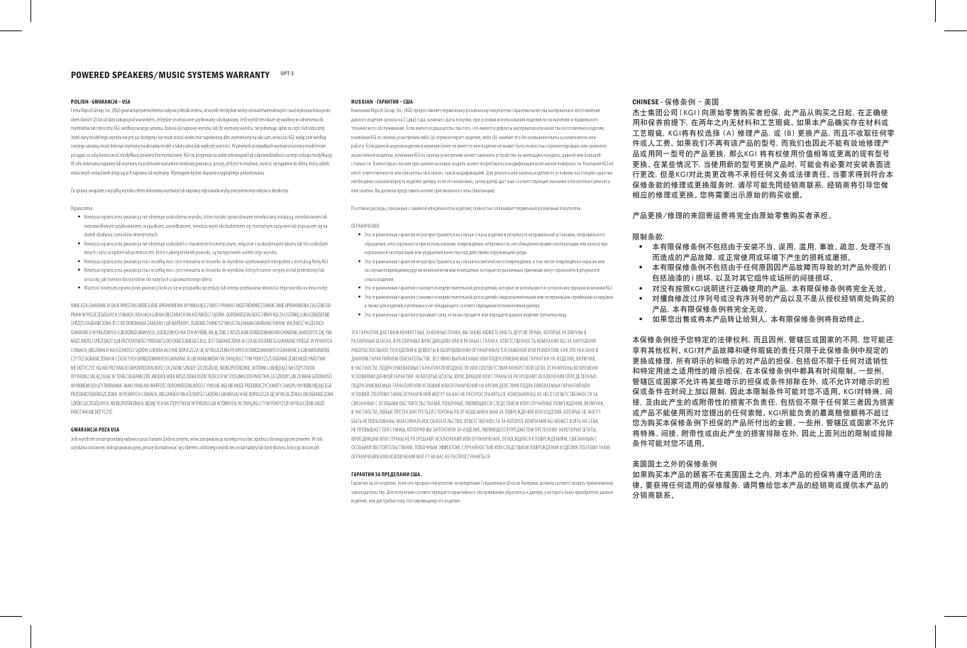 POWERED SPEAKERS/MUSIC SYSTEMS WARRANTY OPT-1POLISH - GWAR ANCJA &ndash; USAFirma Klip sch Group, Inc, (KG I) gwarant uje pier wotnemu nabywcy detali cznemu, że wyr&oacute;b ten będzie wolny od wa d materia łowych i wad wy konawst wa prze z okres dw&oacute; ch (2) lat od dat y zakupu p od warunk iem, że będ zie on wła ściwie u żytko wany i obsł ugiwany. Jeśli w yr&oacute;b ten okaże się wadliwy w o dniesie niu do materiał &oacute;w lub robo cizny, KGI, według swoj ego uznania, dokona (a) nap rawy wy robu, lub (b) w ymiany w yrobu, nie pobi erając op łat za części lub rob ociznę. Jeżeli dany m odel tego wyrobu nie jes t już dostępny i ni e może zost ać skutec znie nap rawiony al bo wymie niony na tak i sam, w&oacute;wc zas KGI, wy łącznie według swoj ego uznania, może doko nać wymiany na ak tualny mo del o takie j samej lub większej wa rtości. W pew nych prz ypadka ch wymiana na now y model może pociągać za sob ą koniec zność mo dykacji powier zchni montażowej. KGI nie przyjm uje na siebie zobo wiązań lu b odpowie dzialno ści za teg o rodzaju m odyk ację. W celu do konania napraw y lub wymiany na podstawie warunk&oacute;w nin iejszej gwarancji, p roszę, jeśli je st to możliwe, zw r&oacute;cić się najpierw d o dilera, k t&oacute;ry udzieli  właściw ych wskaz&oacute;wek dotyc zących naprawy lub wymiany. Wymagane będzie okazanie oryginalnego pokwitowania.Za spr awy związane z wy syłką w yrobu celem dokonania wymiany lu b naprawy odpo wiada wy łącznie pierwot ny nabywca det aliczny.Ograniczenia: &bull;Niniejsza ograniczona gwarancja nie obejmuje uszkodzenia wyrobu, kt&oacute;re zostało spowodowane niewłaściwą instalacją, niewłaściwym lub nieprawidłowym użytkowaniem, wypadkiem, zaniedbaniem, niewłaściwym obchodzeniem się, normalnym zużyciem lub popsuciem się na skutek działania czynnik&oacute;w zewnętrznych. &bull;Niniejsza ograniczona gwarancja nie obejmuje uszkodzeń o charakterze kosmetycznym, włącznie z uszkodzeniami lakieru lub też uszkodzeń innych części urządzeń lub pomieszczeń, kt&oacute;re z jakiegokolwiek powodu, są nas tępstwem usterki tego wyrobu. &bull;Niniejsza ograniczona gwarancja traci wszelką moc i jest nieważna w stosunku do wyrob&oacute;w uży tkowanych niezgodnie z instrukcją rmy KGI. &bull;Niniejsza ograniczona gwarancja traci wszelką moc i jest nieważna w stosunku do wyrob&oacute;w, kt&oacute;rych numer seryjny został przerobiony lub utracony, jak r&oacute;wnież dla wyrob&oacute;w nie nabytych u upoważnionego dilera. &bull;Ważność niniejszej ograniczonej gwarancji kończy się w pr zypadku sprzedaży lub innego przekazania własności tego wyrobu na inna osobę.NINIEJSZ A GWARANC JA DAJE PAŃST WU OKRE ŚLONE UPRAWNIENI A WYNIKAJĄCE Z M OCY PRAWA I MOŻE R&Oacute;WNIE Ż DAWAĆ INNE UPRAWNIENIA Z ALEŻNE O D PRAW W PO SZCZEG&Oacute;LNYCH STANACH, KR AJACH LUB NA OBSZ ARACH WŁAŚCI WOŚCI SĄD&Oacute;W. ODPOWI EDZIALNOŚĆ FIRMY KGI ZA US TERKĘ LUB USZKODZE NIE SPRZĘTU OGRANIC ZONA JEST DO DOKONANIA ZAMIANY LUB NAPRAWY, ZGODNIE Z NINIEJSZYMI USTALENIAMI GWARANCYJNYMI. WAŻNOŚĆ WSZELKICH GWARANCJ I WYRAŻONYCH LUB DOROZUMIANYCH, UDZIELONYCH NA TEN WYR&Oacute;B, WŁ ĄCZNIE Z WSZ ELKIMI DOROZUMIANYMI GWARA NCJAMI DOTYCZĄCY MI MOŻLI WOŚCI SPRZEDAŻY LUB PR ZYDATNOŚ CI PRODUK TU DO OKREŚLONEGO CELU, JEST OGR ANICZONA W CZ ASIE DO OKRESU G WARANCYJNEGO. W PE WNYCH STANACH, OBSZ ARACH WŁAŚCI WOŚCI SĄD&Oacute;W LUB KR AJACH NIE DO PUSZCZA SIĘ WYK LUCZENIA PEWNYCH DOROZUMIANYCH G WARANCJI LUB WARUNK&Oacute;W, CZY TEŻ O GRANIC ZENIA W CZ ASIE TYCH D OROZUMIANYCH GWAR ANCJI LUB WARUNK&Oacute;W I W Z WIĄZKU Z T YM POWYŻSZE O GRANIC ZENIE MOŻE PAŃSTWA NIE DOT YCZYĆ. KGI NIE PRZYJMUJE ODPOWIEDZI ALNOŚCI Z A ŻADNE SZKODY SZCZ EG&Oacute;LNE, N IEBEZP OŚREDNIE, WT&Oacute;RNE LUB B ĘDĄCE NAST ĘPSTWEM WYPAD KU, WŁĄCZ AJĄC W TO BEZ O GRANIC ZEŃ JAKIEKOLWIEK ROSZCZENIA OS&Oacute;B TR ZECICH W S TOSUNKU DO PAŃS TWA ZA SZKODY LU B ZA BRAK GOTOWOŚCI WYR OB&Oacute;W DO UŻYTKOWANIA. MAKSYMALN A WARTOŚĆ ODPOWIEDZIALNOŚCI CYWILNE J KGI NIE M OŻE PRZEKROC ZYĆ KWOTY Z AKUPU WY ROBU BĘDĄC EGO PRZEDMIOTEM RO SZCZENIA . W PEWNYCH STANACH, OBSZARACH WŁ AŚCIWO ŚCI SĄD&Oacute;W LUB K RAJACH NIE DOPUSZCZ A SIĘ WYKLU CZENIA LUB OGR ANICZENIA SZK&Oacute;D SZCZEG&Oacute;LNYCH, NIE BEZPOŚREDNICH, BĘDĄCYCH N ASTĘPS TWEM WYPADKU LU B WT&Oacute;RNYCH, W ZWIĄ ZKU Z TYM POWYŻSZE W YKLUCZ ENIE MOŻE PAŃSTWA NIE DOTYCZYĆ.GWARANCJA POZA USAJeśli wyr&oacute;b ten z ostał sp rzedany n abywcy poza St anami Zje dnoczonymi, w&oacute;wczas gw arancja na nieg o musi być zgo dna z obowiązuj ącym pra wem. W celu uzyskania stosow nej obsł ugi gwarancy jnej, proszę sko ntaktow ać się z diler em, od kt&oacute;rego w yr&oacute;b ten został nabyt y lub dyst rybutora, k t&oacute;ry go dostarczył.RUSSIAN - ГАРАНТИЯ &ndash; СШАКомпания Klipsch Group, Inc. (KGI) предоставляет первичному розничному покупателю гарантию качества материалов и изготовления данного изделия сроком на 2 (два) года, начиная с даты покупки, при условии использования изделия по назначению и правильного технического обслуживания. Если имеются доказательства того, что имеются дефекты материалов или качества изготовления изделия, компания KGI по своему усмотрению либо (а) отремонтирует изделие, либо (б) заменит его без взимания платы за компоненты или работу. Ес ли данной модели изделия в наличии более не имеется или изделие не может быть полностью отремонтировано или заменено аналогичной моделью, компания KGI по своему усмотрению может заменить устройство на имеющуюся модель, равной или большей стоимости. В некоторых случаях при замене на новую модель может потребоваться модификация монтажной поверхности. Компания KGI не несет ответственности или обязательств в связи с такой модификацией. Для ремонта или замены изделия по условиям настоящей гарантии необходимо сначала вернуть изделие дилеру, если это возможно, затем дилер даст вам соответствующие указания относительно ремонта или замены. Вы должны представить копию оригинального чека (квитанции).Почтовые расходы, связанные с заменой или ремонтом изделия, полностью оплачивает первичный розничный покупатель.ОГРАНИЧЕНИЯ. &bull;Эта ограниченная гарантия не распространяется на случаи отказа изделия в результате неправильной установки, неправильного обращения, неосторожности при использовании, повреждения, небрежности, несоблюдения правил эксплуатации или износа при нормальной эксплуатации или ухудшения качества под действием окружающей среды. &bull;Эта ограниченная гарантия не распространяется на случаи косметического повреждения, в том числе повреждения окраски или на случаи повреждения других компонентов или помещения, которые по различным причинам могут произойти в результате отказа изделия. &bull;Эта ограниченная гарантия становится недействительной для изделий, которые не используются согласно инструкции компании KGI. &bull;Эта ограниченная гарантия становится недействительной для изделий с видоизмененными или потерянными серийными номерами, а также для изделий, купленных у не обладающего соответствующими полномочиями дилера.  &bull;Эта ограниченная гарантия утрачивает силу, если вы продаете или передаете данное изделие третьему лицу.ЭТА ГАРАНТИЯ ДАЕТ ВАМ КОНКРЕТНЫЕ ЗАКОННЫЕ ПРАВА, ВЫ ТАКЖЕ МОЖЕТЕ ИМЕТЬ ДРУГИЕ ПРАВА, КОТОРЫЕ РАЗЛИЧНЫ В РАЗЛИЧНЫХ ШТАТАХ, В РАЗЛИЧНЫХ ЮРИСДИКЦИЯХ ИЛИ В РАЗНЫХ СТРАНАХ. ОТВЕТСТВЕННОСТЬ КОМПАНИИ KGI ЗА НАРУШЕНИЕ РАБОТОСПОСОБНОСТИ ИЗДЕЛИЯ И ДЕФЕКТЫ В ОБОРУДОВАНИИ ОГРАНИЧИВАЕТСЯ ЗАМЕНОЙ ИЛИ РЕМОНТОМ, КАК ЭТО УКАЗАНО В ДАННОМ ГАРАНТИЙНОМ ОБЯЗАТЕЛЬСТВЕ. ВСЕ ЯВНО ВЫРАЖЕННЫЕ ИЛИ ПОДРАЗУМЕВАЕМЫЕ ГАРАНТИИ НА ИЗДЕЛИЕ, ВКЛЮЧАЯ, В ЧАСТНОСТИ, ПОДРАЗУМЕВАЕМЫЕ ГАРАНТИИ ПРИГОДНОСТИ ИЛИ СООТВЕТСТВИЯ КОНКРЕТНОЙ ЦЕЛИ, ОГРАНИЧЕНЫ ВО ВРЕМЕНИ УСЛОВИЯМИ ДАННОЙ ГАРАНТИИ. НЕКОТОРЫЕ ШТАТЫ, ЮРИСДИКЦИИ ИЛИ СТРАНЫ НЕ РАЗРЕШАЮТ ИСКЛЮЧЕНИЯ ОПРЕДЕЛЕННЫХ ПОДРАЗУМЕВАЕМЫХ ГАРАНТИЙ ИЛИ УСЛОВИЙ ИЛИ ОГРАНИЧЕНИЙ НА ВРЕМЯ ДЕЙСТВИЯ ПОДРАЗУМЕВАЕМЫХ ГАРАНТИЙ ИЛИ УСЛОВИЙ, ПОЭТОМУ ТАКИЕ ОГРАНИЧЕНИЯ МОГУТ НА ВАС НЕ РАСПРОСТРАНЯТЬСЯ. КОМПАНИЯ KGI НЕ НЕСЕТ ОТВЕТСТВЕННОСТИ ЗА СВЯЗАННЫЕ С ОСОБЫМИ ОБСТОЯТЕЛЬСТВАМИ, ПОБОЧНЫЕ, ЯВЛЯЮЩИЕСЯ СЛЕДСТВИЕМ ИЛИ СЛУЧАЙНЫЕ ПОВРЕЖДЕНИЯ, ВКЛЮЧАЯ, В ЧАСТНОСТИ, ЛЮБЫЕ ПРЕТЕНЗИИ ТРЕТЬЕЙ СТОРОНЫ ПО ОТНОШЕНИЮ К ВАМ ЗА ПОВРЕЖДЕНИЯ ИЛИ ИЗДЕЛИЯ, КОТОРЫЕ НЕ МОГУТ БЫТЬ ИСПОЛЬЗОВАНЫ. МАКСИМАЛЬНОЕ ОБЯЗАТЕЛЬСТВО, ОТВЕТСТВЕННОСТЬ ЗА КОТОРОЕ КОМПАНИЯ KGI МОЖЕТ ВЗЯТЬ НА СЕБЯ, НЕ ПРЕВЫШАЕТ ТОЙ СУММЫ, КОТОРУЮ ВЫ ЗАПЛАТИЛИ ЗА ИЗДЕЛИЕ, ЯВЛЯЮЩЕЕСЯ ПРЕДМЕТОМ ПРЕТЕНЗИИ. НЕКОТОРЫЕ ШТАТЫ, ЮРИСДИКЦИИ ИЛИ СТРАНЫ НЕ РАЗРЕШАЮТ ИСКЛЮЧЕНИЙ ИЛИ ОГРАНИЧЕНИЙ, ОТНОСЯЩИХСЯ К ПОВРЕЖДЕНИЯМ, СВЯЗАННЫМ С ОСОБЫМИ ОБСТОЯТЕЛЬСТВАМИ, ПОБОЧНЫМ ЭФФЕКТОМ, СЛУЧАЙНОСТЬЮ ИЛИ СЛЕДСТВИЕМ ПОВРЕЖДЕНИЯ ИЗДЕЛИЯ, ПОЭТОМУ ТАКИЕ ОГРАНИЧЕНИЯ ИЛИ ИСКЛЮЧЕНИЯ МОГУТ НА ВАС НЕ РАСПРОСТРАНЯТЬСЯ. ГАРАНТИИ ЗА ПРЕДЕЛАМИ США.Гарантия на это изделие, если оно продано покупателю за пределами Соединенных Штатов Америки, должна соответствовать применимому законодательству. Для получения соответствующего гарантийного обслуживания обратитесь к дилеру, у которого было приобретено данное изделие, или дистрибьютору, поставляющему это изделие.CHINESE - 保修条例 - 美国杰士集团公司（KGI）向原始零售购买者担保，此产品从购买之日起，在正确使用和保养前提下，在两年之内无材料和工艺瑕疵。如果本产品确实存在材料或工艺瑕疵，KGI将有权选择 (A) 修理产品，或 (B) 更换产品，而且不收取任何零件或人工费。如果我们不再有该产品的型号，而我们也因此不能有效地修理产品或用同一型号的产品更换，那么KGI 将有权使用价值相等或更高的现有型号更换。在某些情况下，当使用新的型号更换产品时，可能会有必要对安装表面进行更改，但是KGI对此类更改将不承担任何义务或法律责任。当要求得到符合本保修条款的修理或更换服务时，请尽可能先同经销商联系，经销商将引导您做相应的修理或更换。您将需要出示原始的购买收据。产品更换/修理的来回寄运费将完全由原始零售购买者承担。限制条款： &bull;本有限保修条例不包括由于安装不当、误用、滥用、事故、疏忽、处理不当而造成的产品故障，或正常使用或环境下产生的损耗或磨损。 &bull;本有限保修条例不包括由于任何原因因产品故障而导致的对产品外观的（包括油漆的）损坏，以及对其它组件或场所的间接损坏。 &bull;对没有按照KGI说明进行正确使用的产品，本有限保修条例将完全无效。 &bull;对擅自修改过序列号或没有序列号的产品以及不是从授权经销商处购买的产品，本有限保修条例将完全无效。 &bull;如果您出售或将本产品转让给别人，本有限保修条例将自动终止。本保修条例授予您特定的法律权利，而且因州、管辖区或国家的不同，您可能还享有其他权利。KGI对产品故障和硬件瑕疵的责任只限于此保修条例中规定的更换或修理，所有明示的和暗示的对产品的担保，包括但不限于任何对适销性和特定用途之适用性的暗示担保，在本保修条例中都具有时间限制。一些州、管辖区或国家不允许将某些暗示的担保或条件排除在外，或不允许对暗示的担保或条件在时间上加以限制，因此本限制条件可能对您不适用。KGI对特殊、间接、及由此产生的或附带性的损害不负责任，包括但不限于任何第三者因为损害或产品不能使用而对您提出的任何索赔。KGI所能负责的最高赔偿额将不超过您为购买本保修条例下担保的产品所付出的金额。一些州、管辖区或国家不允许将特殊、间接、附带性或由此产生的损害排除在外，因此上面列出的限制或排除条件可能对您不适用。美国国土之外的保修条例如果购买本产品的顾客不在美国国土之内，对本产品的担保将遵守适用的法律。要获得任何适用的保修服务，请同售给您本产品的经销商或提供本产品的分销商联系。
