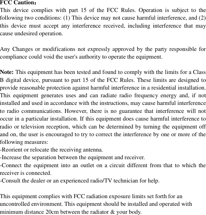 FCCCautionThisdevicecomplieswithpart15oftheFCCRules.Operationissubjecttothefollowingtwoconditions:(1)Thisdevicemaynotcauseharmfulinterference,and(2)thisdevicemustacceptanyinterferencereceived,includinginterferencethatmaycauseundesiredoperation.AnyChangesormodificationsnotexpresslyapprovedbythepartyresponsibleforcompliancecouldvoidtheuser'sauthoritytooperatetheequipment.Note: ThisequipmenthasbeentestedandfoundtocomplywiththelimitsforaClassBdigitaldevice,pursuanttopart15oftheFCCRules.Theselimitsaredesignedtoprovidereasonableprotectionagainstharmfulinterferenceinaresidentialinstallation.Thisequipmentgeneratesusesandcanradiateradiofrequencyenergyand,ifnotinstalledandusedinaccordancewiththeinstructions,maycauseharmfulinterferencetoradiocommunications.However,thereisnoguaranteethatinterferencewillnotoccurinaparticularinstallation.Ifthisequipmentdoescauseharmfulinterferencetoradioortelevisionreception,whichcanbedeterminedbyturningtheequipmentoffandon,theuserisencouragedtotrytocorrecttheinterferencebyoneormoreofthefollowingmeasures:-Reorientorrelocatethereceivingantenna.-Increasetheseparationbetweentheequipmentandreceiver.-Connecttheequipmentintoanoutletonacircuitdifferentfromthattowhichthereceiverisconnected.-Consultthedealeroranexperiencedradio/TVtechnicianforhelp.ThisequipmentcomplieswithFCCradiationexposurelimitssetforthforanuncontrolledenvironment.Thisequipmentshouldbeinstalledandoperatedwithminimumdistance20cmbetweentheradiator&amp;yourbody.