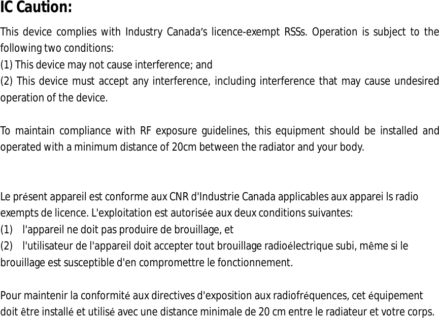  IC Caution: This device complies with Industry Canada&rsquo;s licence-exempt RSSs. Operation is subject to the following two conditions: (1) This device may not cause interference; and (2) This device must accept any interference, including interference that may cause undesired operation of the device.  To maintain compliance with RF exposure guidelines, this equipment should be installed and operated with a minimum distance of 20cm between the radiator and your body.   Le pr&eacute;sent appareil est conforme aux CNR d'Industrie Canada applicables aux apparei ls radio exempts de licence. L'exploitation est autoris&eacute;e aux deux conditions suivantes: (1) l'appareil ne doit pas produire de brouillage, et (2) l'utilisateur de l'appareil doit accepter tout brouillage radio&eacute;lectrique subi, m&ecirc;me si le brouillage est susceptible d'en compromettre le fonctionnement.  Pour maintenir la conformit&eacute; aux directives d'exposition aux radiofr&eacute;quences, cet &eacute;quipement doit &ecirc;tre install&eacute; et utilis&eacute; avec une distance minimale de 20 cm entre le radiateur et votre corps.  
