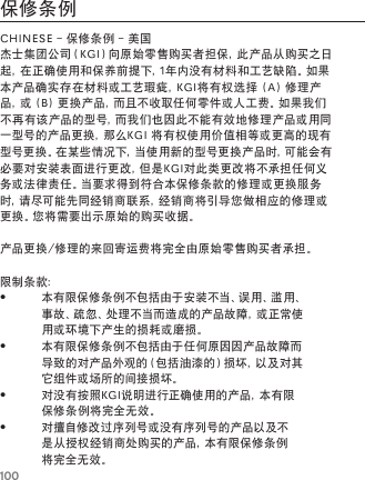 100保修条例CHINESE-保修条例-美国杰士集团公司（KGI）向原始零售购买者担保，此产品从购买之日起，在正确使用和保养前提下，1年内没有材料和工艺缺陷。如果本产品确实存在材料或工艺瑕疵，KGI将有权选择(A)修理产品，或(B)更换产品，而且不收取任何零件或人工费。如果我们不再有该产品的型号，而我们也因此不能有效地修理产品或用同一型号的产品更换，那么KGI将有权使用价值相等或更高的现有型号更换。在某些情况下，当使用新的型号更换产品时，可能会有必要对安装表面进行更改，但是KGI对此类更改将不承担任何义务或法律责任。当要求得到符合本保修条款的修理或更换服务时，请尽可能先同经销商联系，经销商将引导您做相应的修理或更换。您将需要出示原始的购买收据。产品更换/修理的来回寄运费将完全由原始零售购买者承担。限制条款：&bull;本有限保修条例不包括由于安装不当、误用、滥用、事故、疏忽、处理不当而造成的产品故障，或正常使用或环境下产生的损耗或磨损。&bull;本有限保修条例不包括由于任何原因因产品故障而导致的对产品外观的（包括油漆的）损坏，以及对其它组件或场所的间接损坏。&bull;对没有按照KGI说明进行正确使用的产品，本有限保修条例将完全无效。&bull;对擅自修改过序列号或没有序列号的产品以及不是从授权经销商处购买的产品，本有限保修条例将完全无效。
