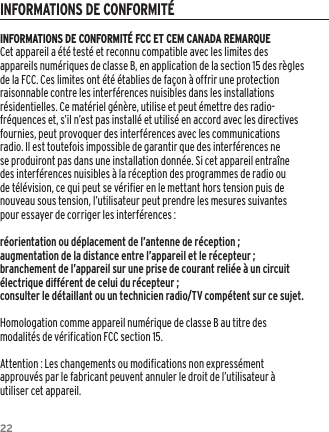 22INFORMATIONS DE CONFORMIT&Eacute; FCC ET CEM CANADA REMARQUECet appareil a &eacute;t&eacute; test&eacute; et reconnu compatible avec les limites des appareils num&eacute;riques de classe B, en application de la section 15 des r&egrave;gles de la FCC. Ces limites ont &eacute;t&eacute; &eacute;tablies de fa&ccedil;on &agrave; offrir une protection raisonnable contre les interf&eacute;rences nuisibles dans les installations r&eacute;sidentielles. Ce mat&eacute;riel g&eacute;n&egrave;re, utilise et peut &eacute;mettre des radio-fr&eacute;quences et, s&rsquo;il n&rsquo;est pas install&eacute; et utilis&eacute; en accord avec les directives fournies, peut provoquer des interf&eacute;rences avec les communications radio. Il est toutefois impossible de garantir que des interf&eacute;rences ne se produiront pas dans une installation donn&eacute;e. Si cet appareil entra&icirc;ne des interf&eacute;rences nuisibles &agrave; la r&eacute;ception des programmes de radio ou de t&eacute;l&eacute;vision, ce qui peut se v&eacute;rifier en le mettant hors tension puis de nouveau sous tension, l&rsquo;utilisateur peut prendre les mesures suivantes pour essayer de corriger les interf&eacute;rences :r&eacute;orientation ou d&eacute;placement de l&rsquo;antenne de r&eacute;ception ;augmentation de la distance entre l&rsquo;appareil et le r&eacute;cepteur ;branchement de l&rsquo;appareil sur une prise de courant reli&eacute;e &agrave; un circuit &eacute;lectrique diff&eacute;rent de celui du r&eacute;cepteur ;consulter le d&eacute;taillant ou un technicien radio/TV comp&eacute;tent sur ce sujet.Homologation comme appareil num&eacute;rique de classe B au titre des modalit&eacute;s de v&eacute;rification FCC section 15.Attention : Les changements ou modifications non express&eacute;ment approuv&eacute;s par le fabricant peuvent annuler le droit de l&rsquo;utilisateur &agrave; utiliser cet appareil.INFORMATIONS DE CONFORMIT&Eacute;