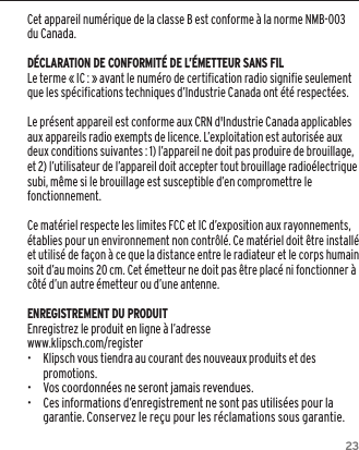 23Cet appareil num&eacute;rique de la classe B est conforme &agrave; la norme NMB-003 du Canada.D&Eacute;CLARATION DE CONFORMIT&Eacute; DE L&rsquo;&Eacute;METTEUR SANS FILLe terme &laquo; IC : &raquo; avant le num&eacute;ro de certification radio signifie seulement que les sp&eacute;cifications techniques d&rsquo;Industrie Canada ont &eacute;t&eacute; respect&eacute;es.Le pr&eacute;sent appareil est conforme aux CRN d'Industrie Canada applicables aux appareils radio exempts de licence. L&rsquo;exploitation est autoris&eacute;e aux deux conditions suivantes : 1) l&rsquo;appareil ne doit pas produire de brouillage, et 2) l&rsquo;utilisateur de l&rsquo;appareil doit accepter tout brouillage radio&eacute;lectrique subi, m&ecirc;me si le brouillage est susceptible d&rsquo;en compromettre le fonctionnement.Ce mat&eacute;riel respecte les limites FCC et IC d&rsquo;exposition aux rayonnements, &eacute;tablies pour un environnement non contr&ocirc;l&eacute;. Ce mat&eacute;riel doit &ecirc;tre install&eacute; et utilis&eacute; de fa&ccedil;on &agrave; ce que la distance entre le radiateur et le corps humain soit d&rsquo;au moins 20 cm. Cet &eacute;metteur ne doit pas &ecirc;tre plac&eacute; ni fonctionner &agrave; c&ocirc;t&eacute; d&rsquo;un autre &eacute;metteur ou d&rsquo;une antenne.ENREGISTREMENT DU PRODUITEnregistrez le produit en ligne &agrave; l&rsquo;adresse www.klipsch.com/register&bull;  Klipsch vous tiendra au courant des nouveaux produits et des promotions.&bull;   Vos coordonn&eacute;es ne seront jamais revendues.&bull;   Ces informations d&rsquo;enregistrement ne sont pas utilis&eacute;es pour la garantie. Conservez le re&ccedil;u pour les r&eacute;clamations sous garantie.