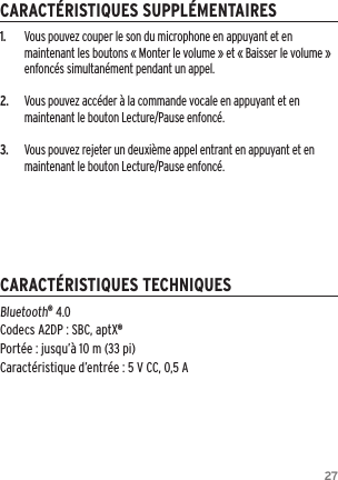 271.  Vous pouvez couper le son du microphone en appuyant et en maintenant les boutons &laquo; Monter le volume &raquo; et &laquo; Baisser le volume &raquo; enfonc&eacute;s simultan&eacute;ment pendant un appel.2.  Vous pouvez acc&eacute;der &agrave; la commande vocale en appuyant et en maintenant le bouton Lecture/Pause enfonc&eacute;.3.  Vous pouvez rejeter un deuxi&egrave;me appel entrant en appuyant et en maintenant le bouton Lecture/Pause enfonc&eacute;.Bluetooth&reg; 4.0 Codecs A2DP : SBC, aptX&reg; Port&eacute;e : jusqu&rsquo;&agrave; 10 m (33 pi) Caract&eacute;ristique d&rsquo;entr&eacute;e : 5 V CC, 0,5 ACARACT&Eacute;RISTIQUES SUPPL&Eacute;MENTAIRESCARACT&Eacute;RISTIQUES TECHNIQUES