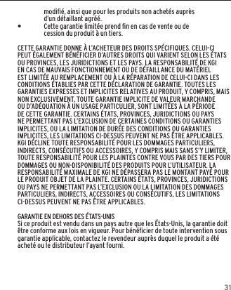 31modiﬁ&eacute;, ainsi que pour les produits non achet&eacute;s aupr&egrave;s d&rsquo;un d&eacute;taillant agr&eacute;&eacute;. &bull;Cette garantie limit&eacute;e prend ﬁn en cas de vente ou de cession du produit &agrave; un tiers.CETTE GARANTIE DONNE &Agrave; L&rsquo;ACHETEUR DES DROITS SP&Eacute;CIFIQUES. CELUI-CI PEUT &Eacute;GALEMENT B&Eacute;N&Eacute;FICIER D&rsquo;AUTRES DROITS QUI VARIENT SELON LES &Eacute;TATS OU PROVINCES, LES JURIDICTIONS ET LES PAYS. LA RESPONSABILIT&Eacute; DE KGI EN CAS DE MAUVAIS FONCTIONNEMENT OU DE D&Eacute;FAILLANCE DU MAT&Eacute;RIEL EST LIMIT&Eacute;E AU REMPLACEMENT OU &Agrave; LA R&Eacute;PARATION DE CELUI-CI DANS LES CONDITIONS &Eacute;TABLIES PAR CETTE D&Eacute;CLARATION DE GARANTIE. TOUTES LES GARANTIES EXPRESSES ET IMPLICITES RELATIVES AU PRODUIT, Y COMPRIS, MAIS NON EXCLUSIVEMENT, TOUTE GARANTIE IMPLICITE DE VALEUR MARCHANDE OU D&rsquo;AD&Eacute;QUATION &Agrave; UN USAGE PARTICULIER, SONT LIMIT&Eacute;ES &Agrave; LA P&Eacute;RIODE DE CETTE GARANTIE. CERTAINS &Eacute;TATS, PROVINCES, JURIDICTIONS OU PAYS NE PERMETTANT PAS L&rsquo;EXCLUSION DE CERTAINES CONDITIONS OU GARANTIES IMPLICITES, OU LA LIMITATION DE DUR&Eacute;E DES CONDITIONS OU GARANTIES IMPLICITES, LES LIMITATIONS CI-DESSUS PEUVENT NE PAS &Ecirc;TRE APPLICABLES. KGI D&Eacute;CLINE TOUTE RESPONSABILIT&Eacute; POUR LES DOMMAGES PARTICULIERS, INDIRECTS, CONS&Eacute;CUTIFS OU ACCESSOIRES, Y COMPRIS MAIS SANS S&rsquo;Y LIMITER, TOUTE RESPONSABILIT&Eacute; POUR LES PLAINTES CONTRE VOUS PAR DES TIERS POUR DOMMAGES OU NON-DISPONIBILIT&Eacute; DES PRODUITS POUR L&rsquo;UTILISATEUR. LA RESPONSABILIT&Eacute; MAXIMALE DE KGI NE D&Eacute;PASSERA PAS LE MONTANT PAY&Eacute; POUR LE PRODUIT OBJET DE LA PLAINTE. CERTAINS &Eacute;TATS, PROVINCES, JURIDICTIONS OU PAYS NE PERMETTANT PAS L&rsquo;EXCLUSION OU LA LIMITATION DES DOMMAGES PARTICULIERS, INDIRECTS, ACCESSOIRES OU CONS&Eacute;CUTIFS, LES LIMITATIONS CI-DESSUS PEUVENT NE PAS &Ecirc;TRE APPLICABLES.GARANTIE EN DEHORS DES &Eacute;TATS-UNISSi ce produit est vendu dans un pays autre que les &Eacute;tats-Unis, la garantie doit &ecirc;tre conforme aux lois en vigueur. Pour b&eacute;n&eacute;ﬁcier de toute intervention sous garantie applicable, contactez le revendeur aupr&egrave;s duquel le produit a &eacute;t&eacute; achet&eacute; ou le distributeur l&rsquo;ayant fourni.GARANTIE