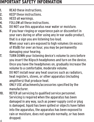 41. READ these instructions.2. KEEP these instructions.3. HEED all warnings.4. FOLLOW all these instructions.5. DO NOT use this apparatus near water or moisture.6. If you hear ringing or experience pain or discomfort in your ears during or after using any in-ear audio product, that is a sign you are listening too loud.  When your ears are exposed to high volumes (in excess of 85dB) for over an hour, you may be permanently damaging your hearing.7. TURN DOWN your listening device&rsquo;s volume to zero before you insert the Klipsch headphones and turn on the device. Once you have the headphones on, gradually increase the volume to a comfortable, moderate volume.8. DO NOT install near any heat sources such as radiators, heat registers, stoves, or other apparatus (including amplifiers) that produce heat.9.  ONLY USE attachments/accessories specified by the manufacturer.10. REFER all servicing to qualified service personnel. Servicing is required when the apparatus has been damaged in any way, such as power-supply cord or plug is damaged, liquid has been spilled or objects have fallen into the apparatus, the apparatus has been exposed to rain or moisture, does not operate normally, or has been dropped.IMPORTANT SAFETY INFORMATION