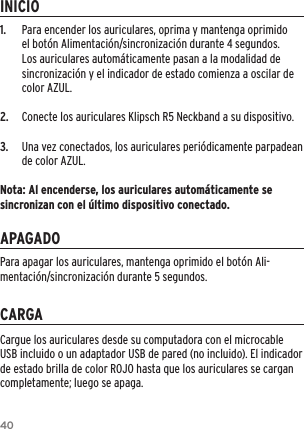 401.  Para encender los auriculares, oprima y mantenga oprimido el bot&oacute;n Alimentaci&oacute;n/sincronizaci&oacute;n durante 4 segundos. Los auriculares autom&aacute;ticamente pasan a la modalidad de sincronizaci&oacute;n y el indicador de estado comienza a oscilar de color AZUL. 2.  Conecte los auriculares Klipsch R5 Neckband a su dispositivo.3.  Una vez conectados, los auriculares peri&oacute;dicamente parpadean de color AZUL.Nota: Al encenderse, los auriculares autom&aacute;ticamente se sincronizan con el &uacute;ltimo dispositivo conectado.INICIOAPAGADOCARGACargue los auriculares desde su computadora con el microcable USB incluido o un adaptador USB de pared (no incluido). El indicador de estado brilla de color ROJO hasta que los auriculares se cargan completamente; luego se apaga.Para apagar los auriculares, mantenga oprimido el bot&oacute;n Ali-mentaci&oacute;n/sincronizaci&oacute;n durante 5 segundos.